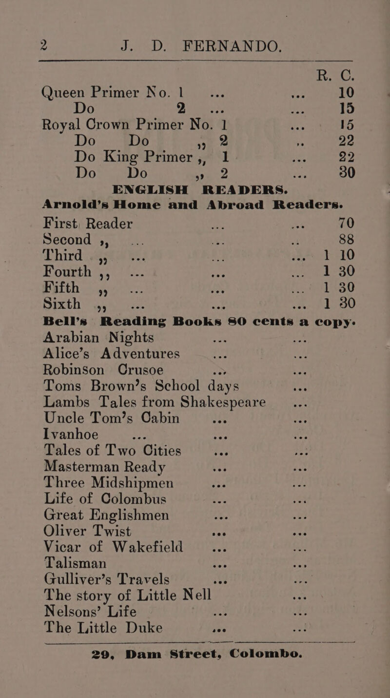 RC. Queen Primer No. 1... ae 10 Do » rey ae 15 Royal Crown Primer No. 1 ee 15 Do Do ey a i 22 Do King Primer,, 1 er 22 Do Do ve. Pe 30 ENGLISH READERS. Arnold’s Home and Abroad Readers. First, Reader is et 70 Second 450.2. = vA 88 Third .ae@R 1 10 Fourth ,, 1 30 Fifth ” Vs30 Sixth” i 1 30 Bell’s Reading Books 80 cents a copy: Arabian Nights nee Alice’s Adventures Robinson Crusoe aS Toms Brown’s School days Lambs Tales from Shakespeare Uncle Tom’s Cabin Ivanhoe Lit Tales of Two Cities Masterman Ready Three Midshipmen Life of Colombus Great Englishmen Oliver Twist Vicar of Wakefield Talisman Gulliver’s Travels a2 The story of Little Nell Nelsons’ Life ae: The Little Duke —