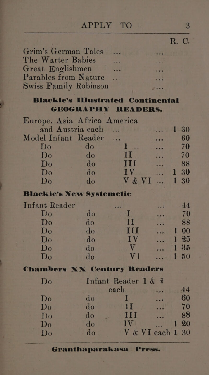 Ri: Grim’s German Tales The Warter Babies Great Englishmen Parables from Nature Swiss Family Robinson Blackhie’s Illustrated Continental GEOGRAPHY READERS. Europe, Asia Africa America and Austria each ... se S09 30 Model Infant Reader 60 Do do roe 70 Do do II 70 Do do III ach 88 Do do IV Vee ag Do do Vie GaVilj.. . 30 Blackie’s New Systemetic Infant Reader sf 44 Do do I 70 Do do II 88 Do do Ill 1 00 Do do IV 1 25 Do do V 1 35 Do do Vi 1 50 Chambers XxX Century Readers Do Infant Reader 1 &amp; 2 each 44 Do do I 60 Do do iI 70 Do doe III nk 88 Do do lV 1 20 30