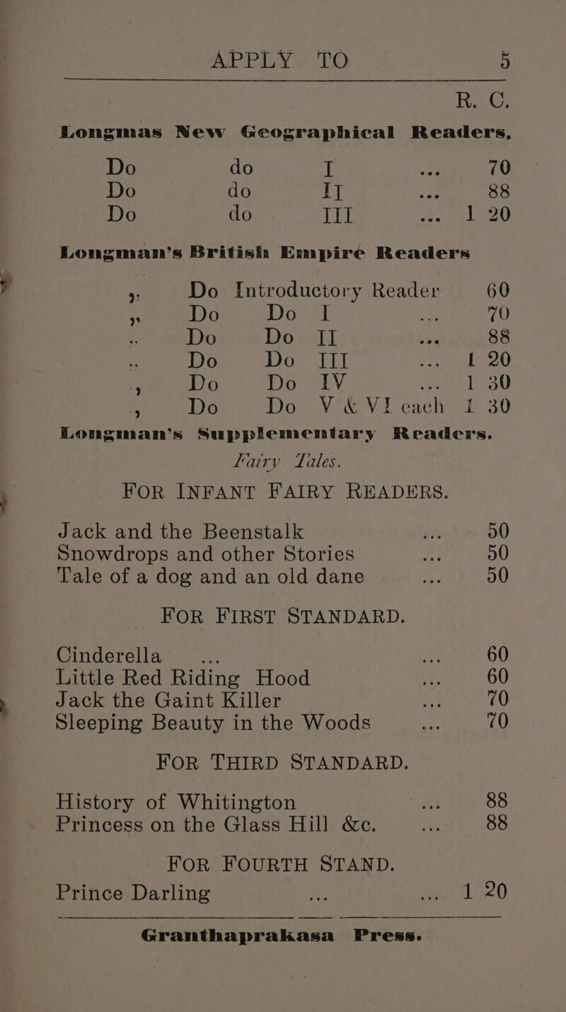 Ra. Longmas New Geographical Readers, Do do I ae 70 Do do IT we 88 Do do III ed set Longman’s British Empire Readers &gt;: Do {ntroductory Reader 60 A Do Do I ae 70 i, Do Don dl bth 88 Meera Soe ALT sie BOL s Do Do IV 1 30 . Do Do V«&amp;Vieach t 30 Longman’s Supplementary Readers. fairy Tales. FOR INFANT FAIRY READERS. Jack and the Beenstalk HF; 00 Snowdrops and other Stories La 50 Tale of a dog and an old dane hae 50 FOR FIRST STANDARD. Cinderella avs ue 60 Little Red Riding Hood Os 60 Jack the Gaint Killer ey 710 Sleeping Beauty in the Woods pe 70 FOR THIRD STANDARD. History of Whitington m8 88 Princess on the Glass Hill &amp;c. eg 88 FOR FOURTH STAND. Prince Darling 3 Pee al 20