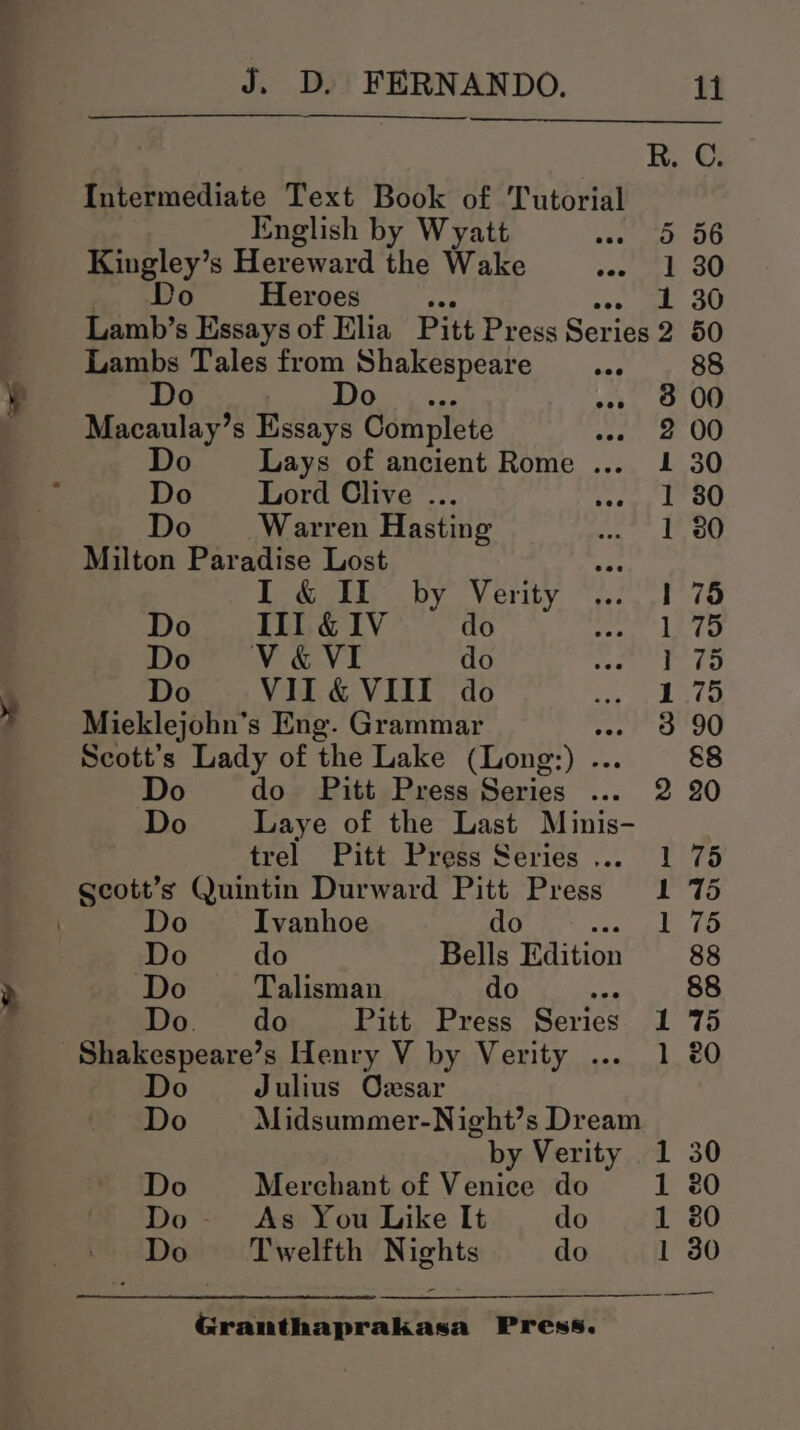 a J. D. FERNANDO. 11 R. C. Intermediate Text Book of Tutorial English by Wyatt » 93 56 Kingley’s Hereward the Wake sac Eb 80 Do Heroes e 1 30 Lamb’s Essays of Elia Pitt Press Series 2 50 Lambs Tales from Shakespeare _... 88 Do Do 23. 9,00 Macaulay’s Essays Complete ene OO Do Lays of ancient Rome ... 1 30 Do Lord Clive ... seey bt OG Do Warren Hasting 1 380 Milton Paradise Lost I & II by Verity 1 75 Do III &1V do 1 75 Do” V&VI do Pty OR, Do VII& VIII do ape bye Mieklejohn’s Eng. Grammar 3 90 Scott’s Lady of the Lake (Long: Ve 8&8 Do do Pitt Press Series ... 2 20 Do _Laye of the Last Minis- trel Pitt Press Series... 1 75 Do Ivanhoe do DRT ME Ss Do do Bells Edition 88 Do Talisman do ae 88 Do. do Pitt Press Series 1 75 Do Julius Ozsar Do Midsummer-Night’s Dream by Verity 1 30 Do Merchant of Venice do 1 20 Do- As You Like It do 1 80 Do = Twelfth Nights do 1 30