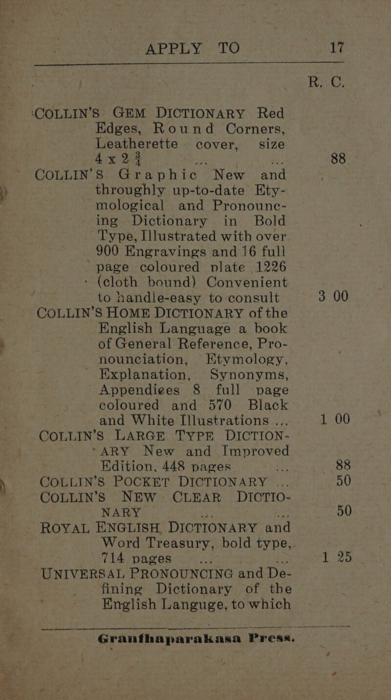 ay gene APPLY TO Edges, Round Corners, Leatherette cover, size 4x 23 iq i. COLLIN’S Graphi ic New and throughly up-to-date Ety- mological and Pronounc- ing Dictionary in Bold Type, Illustrated with over 900 Engravings and 16 full page coloured plate 1226 - (cloth bound) Convenient COLLIN’S HOME DICTIONARY of the English Language a book of General Reference, Pro- nounciation, Etymology, - Explanation, Synonyms, Appendiges 8 full page coloured and 570 Black and White Illustrations .. COLLIN’S LARGE TYPE DICTION- *“ARY New and Improved Kdition, 448 pages COLLIN’S NEW- CLEAR DIOTIO- NARY ROYAL ENGLISH. DICTIONARY and Word Treasury, bold type, 714 pages 2 UNIVERSAL PRONOUNCING and De- fining Dictionary of the English Languge, to which A a 88.