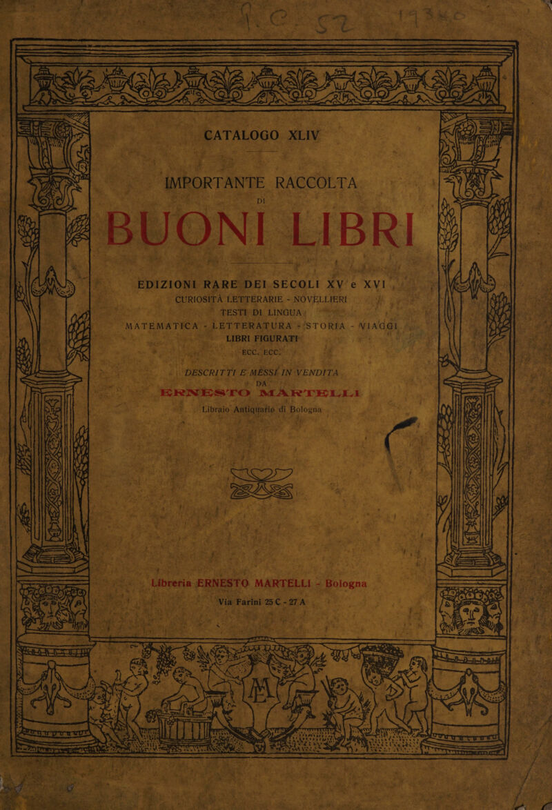 — s .   CATALOGO XLV a. RO age on, es OR eae pe eee ra y ae ** — . “tt =, ft 5 aXe ey ie WOES Bae _ DI _ EDIZIONI RARE DEI SECOLI XV'e XVI, - QURIOSITA LETTERARIE - NOVELLIERI Me es ae he Pe) PESTA LINGUAY. Pt ly MATEMATICA - LETTERATURA =‘STORIA - VIAGGI. 3 1 aes 4 oe OE LIBR FIGURATI f ‘ SS, |e “ECC, ECC! api _&lt;\ DESCRITTI E-MESSE IN VENDITA ‘. oats ee : ¥ DA tee ; Oe JBRNESTO MARTELLI ae. » Libraio Antiquario di Bologna . &gt; 5 is mes : 49 Ao: ’ ., ¥ f tin Lys, dbrehia ERNESTO MARTELL: = Bologna 3 a h-# PF ate. +4 Stee: = v7, ae. aS ik i Sil