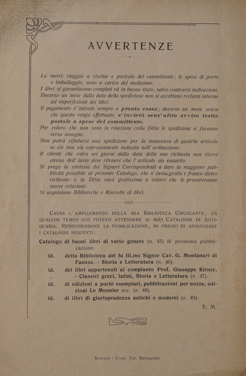 AVVERTENZE La merce viaggia a rischio e pericolo del committente ; le spese di porto e imballaggio, sono a carico del medesimo. I libri si garantiscono completi ed in buono stato, salvo contrarie indicazioni. Decorso un mese dalla data della spedizione non si accettano reclami intorno ad imperfezioni dei libri. Il pagamento s’ intende sempre a ptronta cassa; decorso un mese senza che questo venga effettuato, s’inviera senz’ altro avviso tratta postale a spese del committente. Per coloro che non sono in relazione colla Ditta le spedizioni si faranno verso assegno. Non potra rifiutarsi una spedizione per la mancanza di quatche articolo se cio non sia espressamente indicato nell ordinazione. Il cliente che entro sei giorni dalla data della sua richiesta non riceve avviso dell’ invio deve ritenere che I articolo sia esaurito. Si prega la cortesia dei Signori Corrispondenti a dare la maggiore pub- blicita possibile al presente Catalogo, che s’ invia.gratis e franco dietro richiesta: e la Ditta sara gratissima a coloro che le procureranno nuove relazioni. Si acquistano Biblioteche e Raccolte di libri. i) -—— CAUSA L’ AMPLIAMENTO DELLA MIA BIBLIOTECA CIRCOLANTE,. DA QUALCHE TEMPO NON POTEVO ATTENDERE AI MIEI CATALOGHI DI ANTI- QUARIA. RIPRENDENDONE LA PUBBLICAZIONE, MI PREGIO DI ANNUNZIARE 1 CATALOGHI SEGUENTI: Catalogo di buoni libri di vario genere (n. 45) di prossima pubbli- cazione. : id. della Biblioteca del fu Ill.mo Signor Cav. G. Montanari di Faenza. - Storia e Letteratura (n. 46). id. dei libri appartenuti al compianto Prof. Giuseppe Kirner. id. di edizioni a pochi esemplari, pubblicazioni per nozze, edi- zioni Le Monnier ecc. (n. 48). id. di libri di giurisprudenza antichi e moderni (n. 49). SS) Bologna - Coop. Tip. Mareggiani we ‘