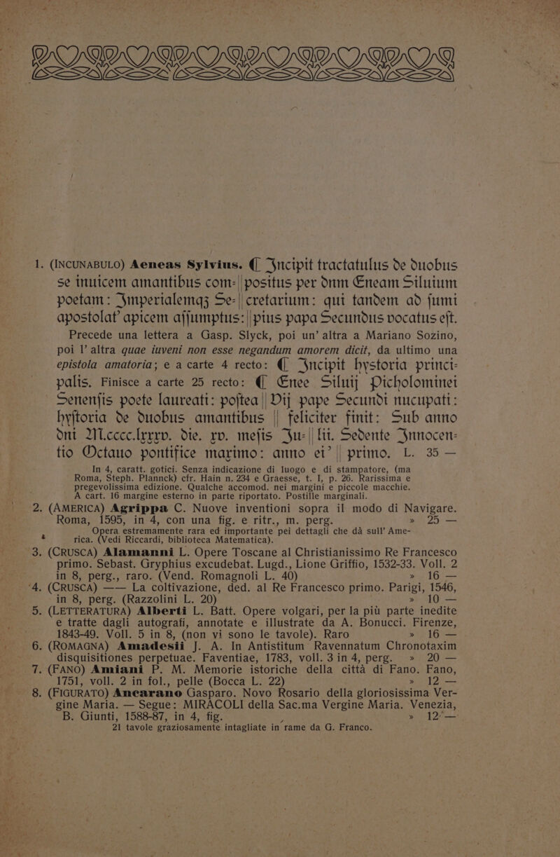 ») Ole OO Ore) OY ZLwess L-ZVESZWWE 1. (INCUNABULO) Aeneas Sylvius. (| “Sncipit tractatulus de duobus se inuicem amantibus com: | post poetam: Smpertaleinq; Se-| cretartum: qui tandem ad fumt apostolaf apicem ajjumptus: || ptus papa Secundus vocatus eft, Precede una lettera a Gasp. Slyck, poi un’ altra a Mariano Sozino, poi Il’ altra quae iuveni non esse negandum amorem dicit, da ultimo una epistola amatoria; e a carte 4 recto: (| “$ncipit hystoria princt- palis, Finisce a carte 25 recto: (@ €Enee Siluiy Picholominet Senenfis poete laureati: poftea || Dij pape Secundi nucupati: hyjtorta de Ouobus amantibus | eyes finit: Sub anno Ont IWicccelrrrp. dte. rv. Mefts 3 tio Octauo pontifice marimo: anno ei? || primo, L. 35 — In 4, caratt. gotici. Senza indicazione di luogo e di stampatore, (ma Roma, Steph. Plannck) cfr. Hain n. 234 e Graesse, t. I, p. 26. Rarissima e pregevolissima edizione. Qualche accomod. nei_margini e piccole macchie. A cart. 16 margine esterno in parte riportato. Postille marginali. 2. (AMERICA) Agrippa C. Nuove inventioni sopra il modo di Navigare. Roma, 1595, in 4, con una fig. e ritr., m. perg. » 25 — Opera estremamente rara ed importante ‘pei dettagli che da sull’ Ame- rica. (Vedi Riccardi, biblioteca Matematica). (CRUsCA) Alamanni L. Opere Toscane al Christianissimo Re Francesco primo. Sebast. Gryphius excudebat. Lugd., Lione Griffio, 1532-33. Voll. 2 : oe in 8, perg., raro. (Vend. Romagnoli L. 40) » 16 — “4, (CRusca) —— La coltivazione, ded. al Re Francesco primo. Parigi, 1546, in 8, perg. (Razzolini L. 20) » 10 — &gt; (LETTERATURA) Alberti L. Batt. Opere volgari, per la pit parte inedite e tratte dagli autografi, annotate e illustrate da A. Bonucci. Firenze, 1843-49. Voll. 5 in 8, (non vi sono le tavole). Raro » 16— . (ROMAGNA) Amadesii J. A. In Antistitum Ravennatum Chronotaxim disquisitiones perpetuae. Faventiae, 1783, voll.3 in 4, perg. » 20 — (FANO) Amiani P. M. Memorie istoriche della citta di Fano. Fano, 1751, voll. 2 in fol., pelle (Bocca L. 22) » 12 — . (FIGURATO) Anearano Gasparo. Novo Rosario della gloriosissima Ver- gine Maria. — Segue: MIRACOLI della Sac.ma Vergine Maria. Venezia, 21 tavole graziosamente intagliate in’ rame da G. Franco. Cory ST sa