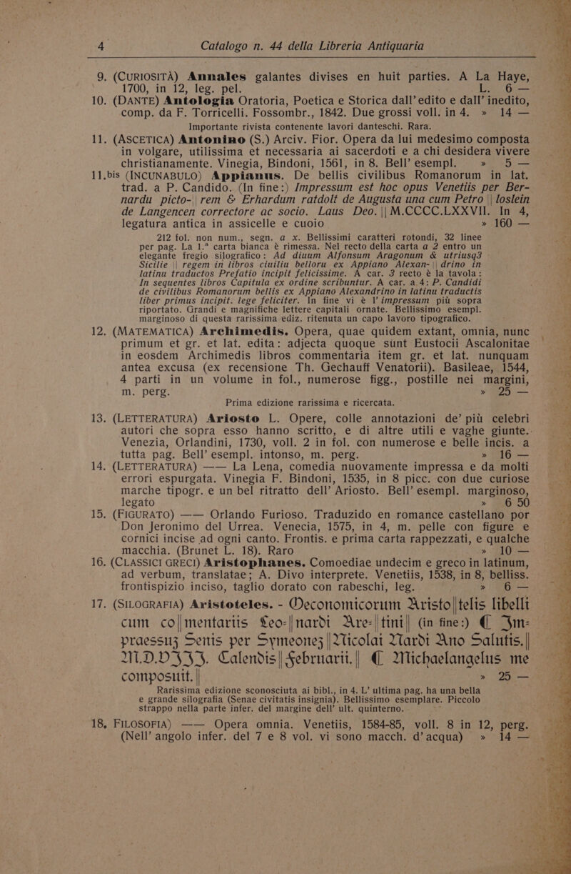 / 4 Catalogo n. 44 della Libreria Antiquaria 9. (CURIOSITA) Ammales galantes divises en huit parties. A La Haye, 1700, in 12, leg. pel. L. 6 — 10. (DANTE) Antologia Oratoria, Poetica e Storica dall’ edito e dall’ inedito, comp. da F. Torricelli. Fossombr., 1842. Due grossi voll.in4. » 14 — Importante rivista contenente lavori danteschi. Rara. 11. (ASCETICA) Amtonino (S.) Arciv. Fior. Opera da lui medesimo composta in volgare, utilissima et necessaria ai sacerdoti e a chi desidera vivere christianamente. Vinegia, Bindoni, 1561, in 8. Bell’ esempl. » 5 — 11.bis (INCUNABULO) Appianus. De bellis civilibus Romanorum in lat. trad. a P. Candido. (In fine:) Jmpressum est hoc opus Venetiis per Ber- nardu picto-||rem &amp; Erhardum ratdolt de Augusta una cum Petro || loslein de Langencen correctore ac socio. Laus Deo.|\|M.CCCC.LXXVII. In 4, legatura antica in assicelle e cuoio » 160 — 212 fol. non num., segn. a x. Bellissimi caratteri rotondi, 32 linee per pag. La 1.* carta bianca é rimessa. Nel recto della carta a 2 entro un elegante fregio silografico: Ad diuum Alfonsum Aragonum &amp; utriusq3 Sicilie || regem in libros ciuiliu belloru ex Appiano Alexan-|| drino in latinu traductos Prefatio incipit felicissime. A car. 3 recto é@ la tavola: In sequentes libros Capitula ex ordine scribuntur. A car. a 4: P. Candidi de civilibus Romanorum bellis ex Appiano Alexandrino in latinu traductis liber primus incipit. lege feliciter. In fine vi @ l’ impressum pii sopra riportato. Grandi e magnifiche lettere capitali ornate. Bellissimo esempl. marginoso di questa rarissima ediz. ritenuta un capo lavoro tipografico. 12. (MATEMATICA) Archimedis. Opera, quae quidem extant, omnia, nunc in eosdem Archimedis libros commentaria item gr. et lat. nunquam antea excusa (ex recensione Th. Gechauff Venatorii). Basileae, 1544, 4 parti in un volume in fol., numerose figg., postille nei margini, m. perg. » 25 — Prima edizione rarissima e ricercata. 13. (LETTERATURA) Aviosto L. Opere, colle annotazioni de’ pitt celebri Venezia, Orlandini, 1730, voll. 2 in fol. con numerose e belle incis. a tutta pag. Bell’ esempl. intonso, m. perg. » 16 — 14. (LETTERATURA) —— La Lena, comedia nuovamente impressa e da molti errori espurgata. Vinegia F. Bindoni, 1535, in 8 picc. con due curiose pa tipogr. e un bel ritratto dell’ ’Ariosto. Bell’ esempl. marginoso, egato » 5 15. (FIGURATO) —— Orlando Furioso. Traduzido en romance castellano por Don Jeronimo del Urrea. Venecia, 1575, in 4, m. pelle con figure e cornici incise ad ogni canto. Frontis. e prima carta rappezzati, e oe macchia. (Brunet L. 18). Raro » 10 — 16. (CLASSICI GRECI) Aristophanes. Comoediae undecim e greco in latinum, ad verbum, translatae; A. Divo interprete. Venetiis, 1538, in 8, belliss. frontispizio inciso, taglio dorato con rabeschi, leg. » 6 — cum coll mentartis ma nardot Are: |tini| (in fine:) ( 4m: W.D.D345. Calendis| Sebruarii.|/ € Wichaelangelus me composutt. | &gt; 5 — Rarissima edizione sconosciuta ai bibl., in 4. L’ ultima pag. ha una bella e grande silografia (Senae civitatis insignia). Bellissimo esemplare. Piccolo strappo nella parte infer. del margine dell’ ult. quinterno. 18, FILOSOFIA) —— Opera omnia. Venetiis, 1584-85, voll. 8 in 12, perg.