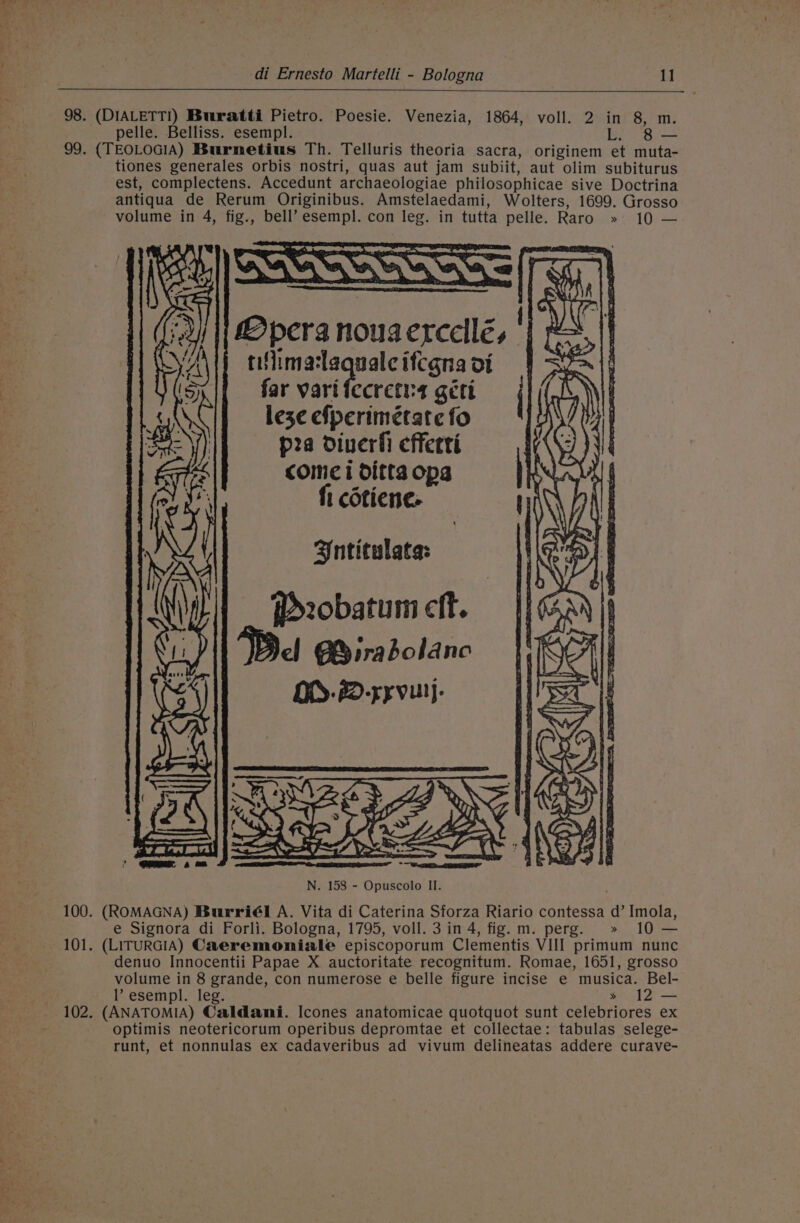 98. (DIALETTI) Buratti Pietro. Poesie. Venezia, 1864, voll. 2 in 8, m. pelle. Belliss. esempl. : 99. (TEOLOGIA) Burnetius Th. Telluris theoria sacra, originem et muta- tiones generales orbis nostri, quas aut jam subiit, aut olim subiturus est, complectens. Accedunt archaeologiae philosophicae sive Doctrina antiqua de Rerum Originibus. Amstelaedami, Wolters, 1699. Grosso volume in 4, fig., bell’ esempl. con leg. in tutta pelle. Raro » 10 — Mpera nougerccllés ' tiflimalaquale itcgna ot far varifecretns géti leze efperimétate fo pea diverfi efferti \ come i ditta ops . fi cotiene. 7 Antitulata: f&gt;2obatum cit. Del GB irabolanc OD. #D-syvulj. 100. (ROMAGNA) Burriél A. Vita di Caterina Sforza Riario contessa d’ Imola, e Signora di Forli. Bologna, 1795, voll. 3 in 4, fig. m. perg. » 10 — 101. (LITURGIA) Caeremoniale episcoporum Clementis VIII primum nunc denuo Innocentii Papae X auctoritate recognitum. Romae, 1651, grosso volume in 8 grande, con numerose e belle figure incise e musica. Bel- l’ esempl. leg. * 12 — 102. (ANATOMIA) Caldani. Icones anatomicae quotquot sunt celebriores ex optimis neotericorum operibus depromtae et collectae: tabulas selege- runt, et nonnulas ex cadaveribus ad vivum delineatas addere curave-