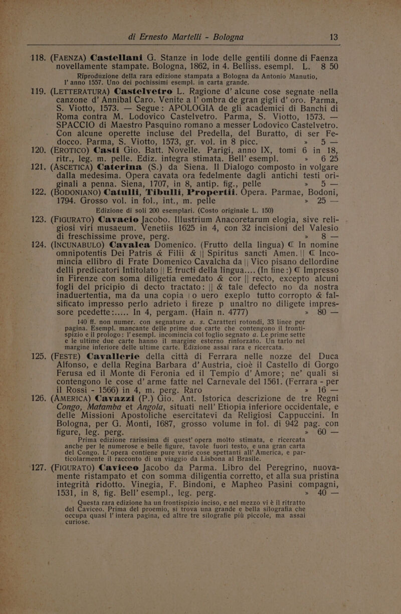 118. (FAENZA) Castellani G. Stanze in lode delle gentili donne di Faenza novellamente stampate. Bologna, 1862, in 4. Belliss. esempl. L. 8 50 Riproduzione della rara edizione stampata a Bologna da Antonio Manutio, !’ anno 1557. Uno dei pochissimi esempl. in carta grande. 119, (LETTERATURA) Castelvetro L. Ragione d’ alcune cose segnate -nella canzone d’ Annibal Caro. Venite a Il’ ombra de gran gigli d’ oro. Parma, S. Viotto, 1573. — Segue: APOLOGIA de gli academici di Banchi di Roma contra M. Lodovico Castelvetro. Parma, S. Viotto, 1573. SPACCIO di Maestro Pasquino romano a messer Lodovico Castelvetro. Con alcune operette incluse del Predella, del Buratto, di ser Fe- docco. Parma, S. Viotto, 1573, gr. vol. in 8 picc. » 5 120. (EROTICO) Casti Gio. Batt. Novelle. Parigi, anno IX, tomi 6 in 18, ritr., leg. m. pelle. Ediz. integra stimata. Bell’ esempl. a 2 GY25 121. (ASCETICA) Caterina (S.) da Siena. Il Dialogo composto in volgare dalla medesima. Opera cavata ora fedelmente dagli antichi ceo ori- ginali a penna. Siena, 1707, in 8, antip. fig., pelle 5 — 122. (BODONIANO) Catulli, ‘Wibulli, Propertii. Opera. Parmae, iBodand 1794. Grosso vol. in fol., int., m. pelle » 25 — Edizione di soli 200 erent! (Costo originale L. 150) 123. (FIGURATO) Cavaeio Jacobo. Illustrium Anacoretarum elogia, sive reli- giosi viri musaeum. Venetiis 1625 in 4, con 32 incisioni del Valesio di freschissime prove, perg. » 8 — 124, (INCUNABULO) Cavalea Domenico. (Frutto della lingua) € In nomine omnipotentis Dei Patris &amp; Filii &amp; || Spiritus sancti Amen. || @ Inco- mincia ellibro di Frate Domenico Cavalcha da || Vico pisano dellordine delli predicatori Intitolato || E fructi della lingua.... (In fine:) € Impresso in Firenze con soma diligetia emedato &amp; cor || recto, excepto alcuni fogli del pricipio di decto tractato: || &amp; tale defecto no da nostra inaduertentia, ma da una copia |o uero exeplo tutto corropto &amp; fal- sificato impresso perlo adrieto i fireze p unaltro no diligete impres- sore pcedette:..... In 4, pergam. (Hain n. 4777) » 80 — 140 ff. non numer. con segnature a. s. Caratteri rotondi, 33 linee per _ pagina. Esempl. mancante delle prime due carte che contengono il fronti- spizio e il prologo: 1’esempl. incomincia col foglio segnato a. Le prime sette e le ultime due carte hanno il margine esterno rinforzato. Un tarlo nel margine inferiore delle ultime carte. Edizione assai rara e ricercata. 125. (FESTE) Cavallerie della citta di Ferrara nelle nozze del Duca Alfonso, e della Regina Barbara d’ Austria, cioé il Castello di Gorgo Ferusa ed il Monte di Feronia ed il Tempio d’ Amore; ne’ quali si contengono le cose d’ arme fatte nel Carnevale del 1561. (Ferrara - per il Rossi - 1566) in 4, m. perg. Raro 16 — 126. (AMERICA) Cavazzi (P.) Gio. Ant. Istorica descrizione de ie Regni Congo, Matamba et Angola, situati nell’ Etiopia inferiore occidentale, e delle Missioni Apostoliche esercitatevi da Religiosi Cappuccini. In Bologna, per G. Monti, 1687, grosso volume in fol. di 942 pag. con figure, leg. perg. OU. - Prima edizione rarissima di quest’ opera molto stimata, e ricercata anche per le numerose e belle figure, tavole fuori testo, e una gran carta del Congo. L’ opera contiene pure varie cose spettanti all’ America, e par- ticolarmente il racconto di un viaggio da Lisbona al Brasile. 127. (FIGURATO) Caviceo Jacobo da Parma. Libro del Peregrino, nuova- mente ristampato et con somma diligentia corretto, et alla sua pristina integrita ridotto. Vinegia, F. Bindoni, e Mapheo Pasini compagni, 1531, in 8, fig. Bell’ esempl., leg. perg. » 40 — Questa rara edizione ha un frontispizio inciso, e nel mezzo vi é il ritratto ‘\. del Caviceo. Prima del proemio, si trova una grande e bella silografia che BA hin occupa quasi |’ intera pagina, ed altre tre silografie pit piccole, ma assai curiose.