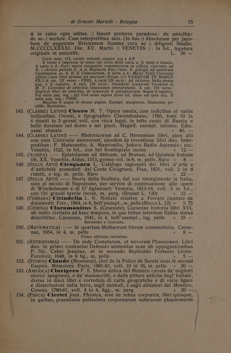 ¢ &amp; in calce opis editas. || Insunt preterea paradoxa: de amicitia: de se- || nectute. Cum interpretibus suis. (In fine:) Absolutum per Jaco- bum de paganinis Brixiensem Summa cura ac || diligenti Studio. M.CCCCLXXXXI. Die. XV. Martii. || VENETUS ||. In fol., legatura originale in assicelle. Ls Carte num. 175, caratt. rotondi, segnat. a-q e A-F. Il titolo @ impresso in rosso nel recto della carta a. Il resto é bianco. A carte a 2: Petri marsi recognitio comentarioru in officia ciceronis ad R. i christo patrem &amp;. d.d. Raphaele Rea\|rium. S. georgii ad uelabrum ,Cardinalem. ac. S. R. E. Camerarium. A carte a 4: Marci Tullii Ciceronis officio\|rum liber primus ad marcum||filium.|\|() VANQVAM TE MARCE FILI|| A car. 127 verso - FINIS. A carte 128 recto: Ad lectores. Nella stessa pag. @ il registro. A cart. 129 recto: Omniboni Leoniceni Vicentini in M. T. Ciceronis de amicitia Opusculum interpretatio. A car. 174 verso: Explicit liber de amicitia, de senectute &amp; paradoxorum. Segue il registro. Poi nella pag. seg.: (q) Vod solus sapies dives sit. Quae est ipsa ecc. E nella pag. seg.: FINIS. Macchie d’ acqua in alcune pagine. Esempl. marginoso. Numerose po- stille. Rarissimo. 152 —a 154 lectionibus. Oxonii, e tipographeo Clarendoniano, 1783, tomi 10 in 4 riuniti in 5 grossi voll. con ricca legat. in tutto cuoio di Russia e belle dorature nel dorso e nei piani. Magnif. esempl. intonso. Ediz. assai stimata » AQ. — (CLaAssicI LATINI) —— Rhetoricorum ad C. Herennium libri, quos alii non esse Ciceronis asseverant, ejusdem de inventione libri duo. Inter- pretibus: F. Maturantio, A. Mancinello, Jodoco Badio Ascensio; ecc. Venetiis, 1522, in fol., con bel frontispizio inciso » 12 — (ALDINA) —— Epistolarum ad Atticum, ad Brutum, ad Quintum fratrem lib. XX. Venetiis, Aldus, 1513, grosso vol. in8, m. pelle. Raro » 8 — (BELLE ARTI) Ciecognara L. Catalogo ragionato dei libri d’ arte e d’ antichita posseduti dal Conte Cicognara. Pisa, 1821, voll. 2 in 8 riuniti, e leg. m. pelle. Raro » 22 — (BELLE ARTI) —— Storia della Scultura, dal suo risorgimento in Italia, sino al secolo di Napoleone, per servire di continuazione alle opere di Winckelmann e di D’ Agincourt: Venezia, 1813-18, voll. 3 in fol., con 131 grandi tavole incise, m. perg. (Brunet L. 120) » 32 — (FERRARA) Cittadella L. N. Notizie relative a Ferrara ricavate da documenti. Ferr., 1864, in 8, bell’esempl.,m. pelle(BoccaL.12) » 5 75 (CESENA) Claramontius S. (Cesenate). Caesenae historia libri XVI, ab initio civitatis ad haec tempora, in qua totius interdum Italiae status describitur. Caesenae, 1641, in 4, bell’esempl., leg. pelle » 25 — Rarissimo e ricercato. (MATEMATICA) —— In quartum Metheorum librum commentaria. Caese- nae, 1654, in 4, m. pelle . » 8 — Prima edizione rarissima. (ASTRONOMIA) —— De sede Cometarum, et novorum Phaenomen. Libri duo. In primo continetur Defensio sententiae suae ab oppugnationibus P. Nic. Cabei Jesuitae, et in secundo Replicatio Fortunio Liceto. Forolivii, 1648, in 8 fig.,.m. pelle » 5 — Empire. Mémoires. Paris, 1881-83, voll. 10 in 16, m. pelle » 20 — storici spagnuoli, e da’ manoscritti, e dalle pitture antiche degl’ Indiani, divisa in dieci libri e corredata di carte geografiche e di varie figure e dissertazioni sulla terra, sugli animali, e sugli abitatori del Messico. Cesena, 1780-81, voll. 4 in 4, figg., m. perg. - » 20 an ; in quibus, praemissis potissimis corporearum naturarum phaenomenis