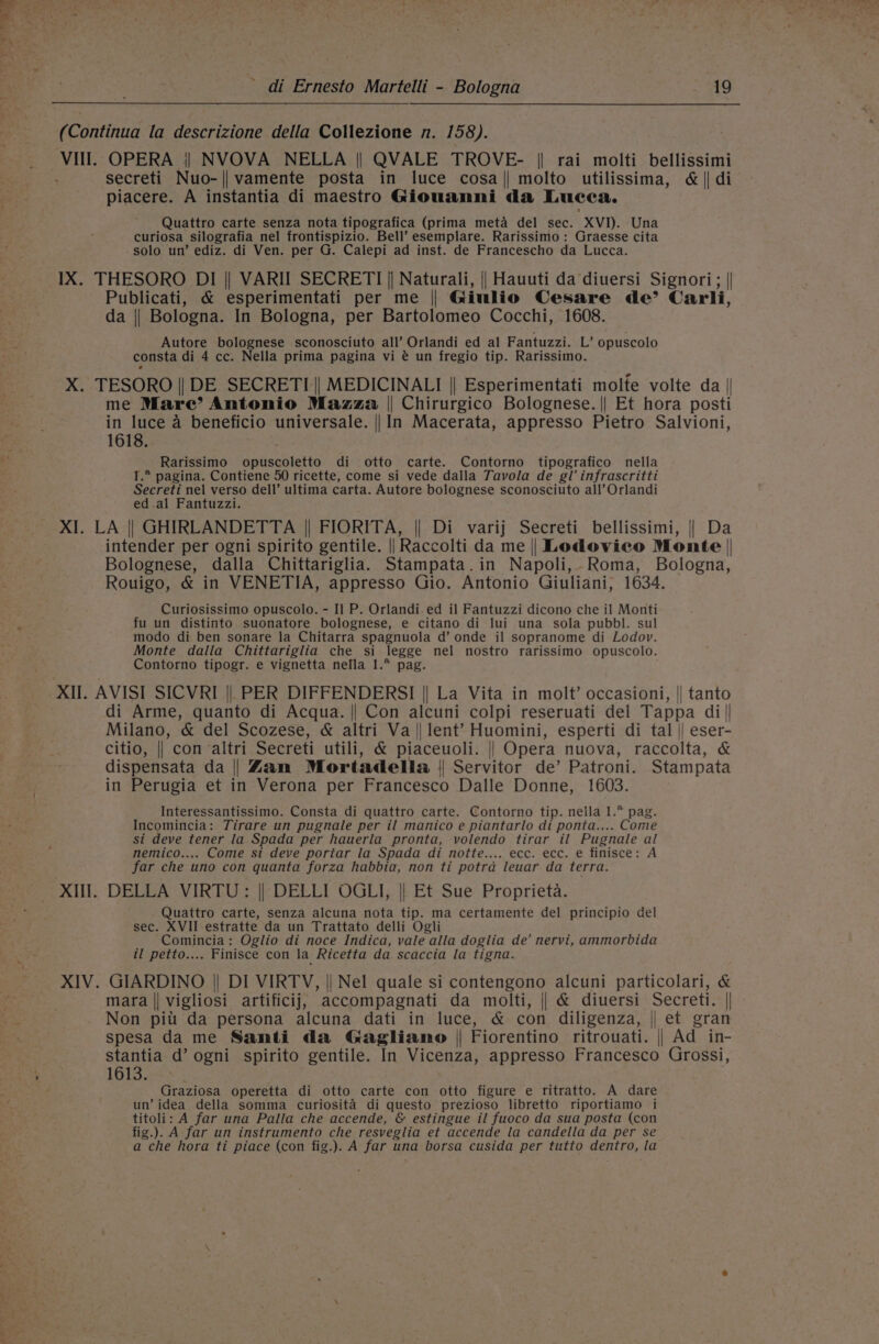 Pt di Ernesto Martelli - Bologna Bis $ (Continua la descrizione della Collezione n. 158). Vill. OPERA || NVOVA NELLA || QVALE TROVE- || rai molti bellissimi secreti Nuo-|| vamente posta in luce cosa|| molto utilissima, &amp; || di piacere. A instantia di maestro Giouanni da Lucea. Quattro carte senza nota tipografica (prima meta del sec. XVI). Una curiosa silografia nel frontispizio. Bell’ esemplare. Rarissimo: Graesse cita solo un’ ediz. di Ven. per G. Calepi ad inst. de Francescho da Lucca. IX. THESORO DI || VARII SECRETI || Naturali, || Hauuti da diuersi Signori; || Publicati, &amp; esperimentati per me || Ginlio Cesare de’ Carli, da || Bologna. In Bologna, per Bartolomeo Cocchi, 1608. Autore bolognese sconosciuto all’ Orlandi ed al Fantuzzi. L’ opuscolo consta di 4 cc. Nella prima pagina vi @ un fregio tip. Rarissimo. X. TESORO || DE SECRETI || MEDICINALI || Esperimentati molte volte da || me Mare’ Antonio Mazza || Chirurgico Bolognese. || Et hora posti in luce a beneficio universale. || In Macerata, appresso Pietro Salvioni, 1618. Rarissimo opuscoletto di otto carte. Contorno tipografico nella I.* pagina. Contiene 50 ricette, come si vede dalla Tavola de gl’ infrascritti Secreti nel verso dell’ ultima carta. Autore bolognese sconosciuto all’ Orlandi ed.al Fantuzzi. XI. LA || GHIRLANDETTA || FIORITA, || Di varij Secreti bellissimi, || Da intender per ogni spirito gentile. || Raccolti da me || Lodovico Monte | Bolognese, dalla Chittariglia. Stampata.in Napoli, Roma, Bologna, Rouigo, &amp; in VENETIA, appresso Gio. Antonio Giuliani, 1634. Curiosissimo opuscolo. - Il P. Orlandi. ed il Fantuzzi dicono che il Monti fu un distinto suonatore bolognese, e citano di lui una sola pubbl. sul modo di ben sonare la Chitarra spagnuola d’ onde il sopranome di Lodov. Monte dalla Chittariglia che si legge nel nostro rarissimo opuscolo. Contorno tipogr. e vignetta nefla 1.*° pag. XII. AVISI SICVRI ||, PER DIFFENDERSI || La Vita in molt’ occasioni, || tanto di Arme, quanto di Acqua. || Con alcuni colpi reseruati del Tappa di|| Milano, &amp; del Scozese, &amp; altri Va || lent’ Huomini, esperti di tal |) eser- citio, || con altri Secreti utili, &amp; piaceuoli. || Opera nuova, raccolta, &amp; dispensata da || Zam Mortadella || Servitor de’ Patroni. Stampata in Perugia et in Verona per Francesco Dalle Donne, 1603. Interessantissimo. Consta di quattro carte. Contorno tip. nella 1. pag. Incomincia: Tirare un pugnale per il manico e piantarlo di ponta.... Come si deve tener la Spada per hauerla pronta, volendo tirar il Pugnale al nemico.... Come si deve portar la Spada di notte.... ecc. ecc. e finisce: A far che uno con quanta forza habbia, non ti potrad leuar da terra. XIII. DELLA VIRTU: || DELLI OGLI, || Et Sue Proprieta. Quattro carte, senza alcuna nota tip. ma certamente del principio del sec. XVII estratte da un Trattato delli Ogli Comincia: Oglio di noce Indica, vale alla doglia de’ nervi, ammorbida il petto.... Finisce con la Ricetta da scaccia la tigna. XIV. GIARDINO || DI VIRTV, || Nel quale si contengono alcuni particolari, &amp; f } mara || vigliosi artificij, accompagnati da molti, || &amp; diuersi Secreti. || om Non pitt da persona alcuna dati in luce, &amp; con diligenza, || et gran . spesa da me Santi da Gagliano | Fiorentino ritrouati. || Ad in- stantia d’ ogni spirito gentile. In Vicenza, appresso Francesco Grossi, \ 1613. : Graziosa operetta di otto carte con otto figure e ritratto. A dare un’ idea della somma curiosita di questo prezioso libretto riportiamo i titoli: A far una Palla che accende, &amp; estingue il fuoco da sua posta (con fig.). A far un instrumento che resveglia et accende la candella da per se a che hora ti piace (con fig.). A far una borsa cusida per tutto dentro, la Fee te