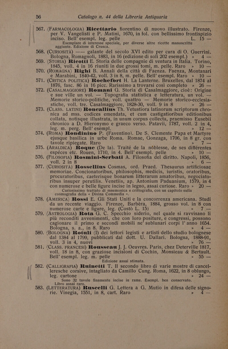 Tn SS per V. Vangelisti e P. Matini, 1670, in fol. con bellissimo frontispizio inciso. Bell’ esempl. leg. pelle L. 15 — Esemplare di interesse speciale, per diverse altre ricette manoscritte aggiunte. Edizione di Crusca. (CURIOSITA) —— galante del secolo XVI edito per cura di O. Guerrini. (STORIA) Ricotti E. Storia delle compagnie di ventura in Italia. Torino, 1845, voll. 4 in 16 riuniti in due grossi tomi, m. pelle. Raro » 10 — (ROMAGNA) Righi B. Annali della citta di Faenza. Faenza, Montanari e Marabini, 1840-42, voll. 3 in 8, m. pelle. Bell’ esempl. Raro » 10 — (CRITICA POLITICA) Rochefort H. La Lanterne. Bruxelles, dal 1874 a} 1876, fasc. 86 in 16 picc. Rarissimo a trovarsi cosi completo » 26 — (CASALMAGGIORE) Romani G. Storia di Casalmaggiore, cioé: Origine e sue ville un vol. — Topografia statistica e letteratura, un vol. — Memorie storico-politiche, voll. quattro — Memorie storico-ecclesia- stiche, voll. tre. Casalmaggiore, 1828-30, voll. 9 in 8 &gt;» 26 — (CLASS. LATINI) Roneallius Th. Vetustiora latinorum scriptorum chro- collata, notisque illustrata, in unum corpus collecta, praemisso Eusebii chronico a D. Hieronymo e graeco verso. Patavii, 1787, voll. 2 in 4, leg. m. perg. Bell’ esempl. » 12 — (ROMA) Rondinino P. (Faventino). De S. Clemente Papa et Martyre ejusque basilica in urbe Roma. Romae, Gonzaga, 1706, in A gr. con tavole ripiegate. Raro (ARALDICA) Roque (De la). Traité de la noblesse, de ses dittérentes espéces etc. Rouen, 1710, in 4. Bell’ esempl. pelle (FILOSOFIA) Rosmini-Serbati A. Filosofia del diritto. Napoli 1856, (CURIOSITA) Rossellius Cosmas, ord. Praed. Thesaurus ArBeIBENe memoriae. Concionatoribus, philosophis, medicis, iuristis, oratoribus, procuratoribus, caeterisque bonarum litterarum amatoribus, negociato- ribus insuper perutilis. Venetiis, ap. Antonium Paduanium, 1579, in 4 con numerose e belle figure incise in legno, assai curiose. Raro » 20 — Curiosissimo trattato di mnemonica e crittografia, con un capitolo sulla cosmografia della « Divina Commedia ». (AMERICA) Rossi E. Gli Stati Uniti e la concorrenza americana. Studi da un recente viaggio. Firenze, Barbera, 1884, grosso vol. in 8 con numerose carte e figure, leg. (Costo el 15) » T— (ASTROLOGIA) Rota G. C. Specchio siderio, nel quale si ravvisano li pitt reconditi avvenimenti, che con loro positure, e congressi, possono cagionare il primo e secondi mobili ne’ sublunari corpi |’ anno 1654. Bologna, s. a., in 8. Raro » 4— (BOLOGNA) Rotuli (I) dei lettori legisti e artisti dello studio bolognese dal 1384 al 1799, pubblicati dal dott. U. Dallari. Bologna, 1888-91, voll. 3 in 4, nuovi » 76.— (CLASS. FRANCES) Rousseau J. J. Oeuvres. Paris, chez Deterville 1817, voll. 18 in 8, con graziose incisioni di Cochin, Monsieau &amp; Bertault. Bell’ esempl. leg. m. pelle » 55 — Edizione assai stimata. (CALLIGRAFIA) Ruinetti T. Il secondo libro di varie mostre di cancel- leresche corsive, intagliato da Camillo Cung. Roma, 1622, in 8 oblungo, leg. cartone » 24 — Sono 32 tavole finamente incise in rame. Esempl. ben conservato. Libro assai raro. (LETTERATURA) Ruseelli G. Lettera a G. Mutio in difesa delle signo- rie. Vinegia, 1551, in 8, cart. Raro » 4— —_—