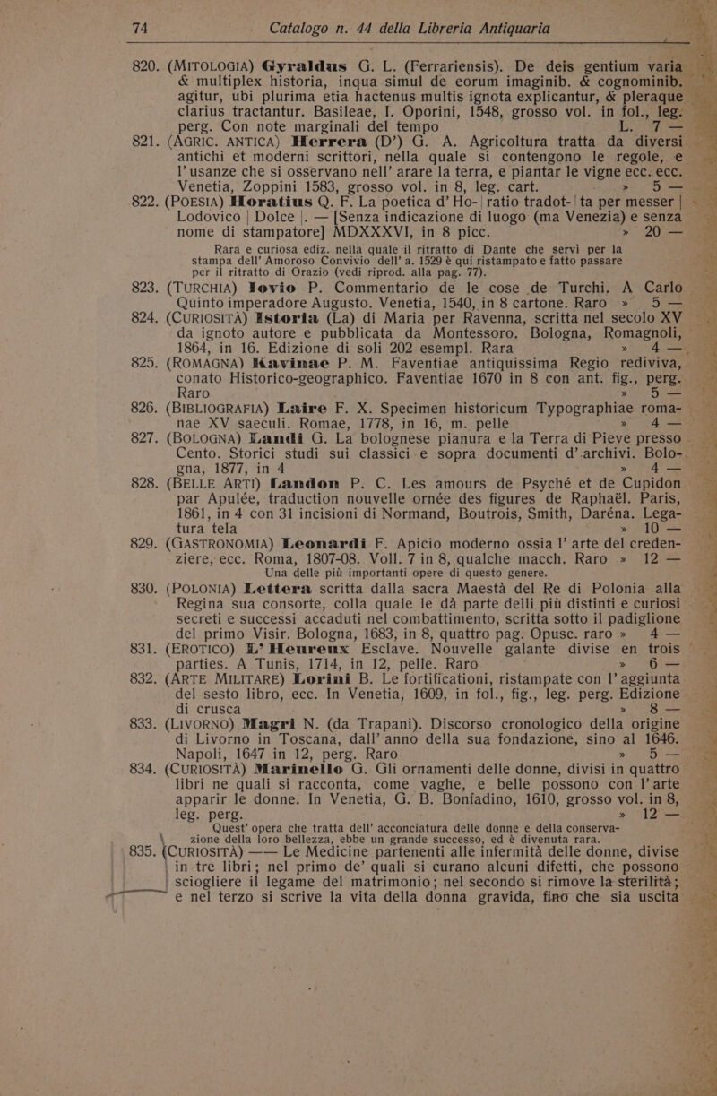 820. (MITOLOGIA) Gyraldus G. L. (Ferrariensis). De deis gentium varia &amp; multiplex historia, inqua simul de eorum imaginib. &amp; cognominib. — agitur, ubi plurima etia hactenus multis ignota explicantur, &amp; peau clarius tractantur. Basileae, I. Oporini, 1548, grosso vol. in fol., lege perg. Con note marginali del tempo ws 821. (AGRIC. ANTICA) Hlerrera (D’) G. A. Agricoltura tratta da diversi antichi et moderni scrittori, nella quale si contengono le regole, e l’ usanze che si osservano nell’ arare la terra, e piantar le vigne ecc..ecc. Venetia, Zoppini 1583, grosso vol. in 8, leg. cart. &gt; 5} a 822. (POESIA) Horatius Q. F. La poetica d’ Ho-| ratio tradot-| ta per messer | Lodovico | Dolce |. — [Senza indicazione di luogo (ma Venezia) e senza nome di stampatore] MDXXXVI, in 8 picc. » 20 — Rara e curiosa ediz. nella quale il ritratto di Dante che servi per la stampa dell’ Amoroso Convivio dell’ a. 1529 @ qui ristampato e fatto passare per il ritratto di Orazio (vedi riprod. alla pag. 77). Quinto imperadore Augusto. Venetia, 1540, in 8 cartone. Raro » 5 — 824. (CURIOSITA) Istoriia (La) di Maria per Ravenna, scritta nel secolo XV da ignoto autore e pubblicata da Montessoro, Bologna, Romagnoli, 825. (ROMAGNA) Kavimae P. M. Faventiae antiquissima Regio rediviva, Raro » gna, 1877, in 4 » 4— 828. (BELLE ART!) Landon P. C. Les amours de Psyché et de Cupidon par Apulée, traduction nouvelle ornée des figures de Raphaél. Paris, 1861, in 4 con 31 incisioni di Normand, Boutrois, Smith, Daréna. Lega- tura tela » 10 — 829. (GASTRONOMIA) Leonardi F. Apicio moderno ossia |’ arte del creden- ziere, ecc. Roma, 1807-08. Voll. 7 in 8, qualche macch. Raro » 12 — Una delle pitt importanti opere di questo genere. 830. (POLONIA) Lettera scritta dalla sacra Maesta del Re di Polonia alla Regina sua consorte, colla quale le da parte delli pitt distinti e curiosi secreti e successi accaduti nel combattimento, scritta sotto il padiglione del primo Visir. Bologna, 1683, in 8, quattro pag. Opusc. raro» 4 — parties. A Tunis, 1714, in 12, pelle. Raro &gt;» 6— : P ies nee ey vy a ae : Wr) OARS oe he ah RR 22 ht ae ae ee eee te ae del sesto libro, ecc. In Venetia, 1609, in fol., fig., leg. perg. Edizione di crusca &gt; 8 — 833. (LIVORNO) Magri N. (da Trapani). Discorso cronologico della origine di Livorno in Toscana, dall’ anno della sua fondazione, sino al 1646. 834. (CurIosiTA) Marinelle G. Gli ornamenti delle donne, divisi in quattro libri ne quali si racconta, come vaghe, e belle possono con I’ arte apparir le donne. In Venetia, G. B. Bonfadino, 1610, grosso vol. in 8, Quest’ opera che tratta dell’ acconciatura delle donne e della conserva- \ zione della loro bellezza, ebbe un grande successo, ed @ divenuta rara. 835. (CURIOSITA) —— Le Medicine partenenti alle infermita delle donne, divise _sciogliere il legame del matrimonio; nel secondo si rimove la sterilita; Pe