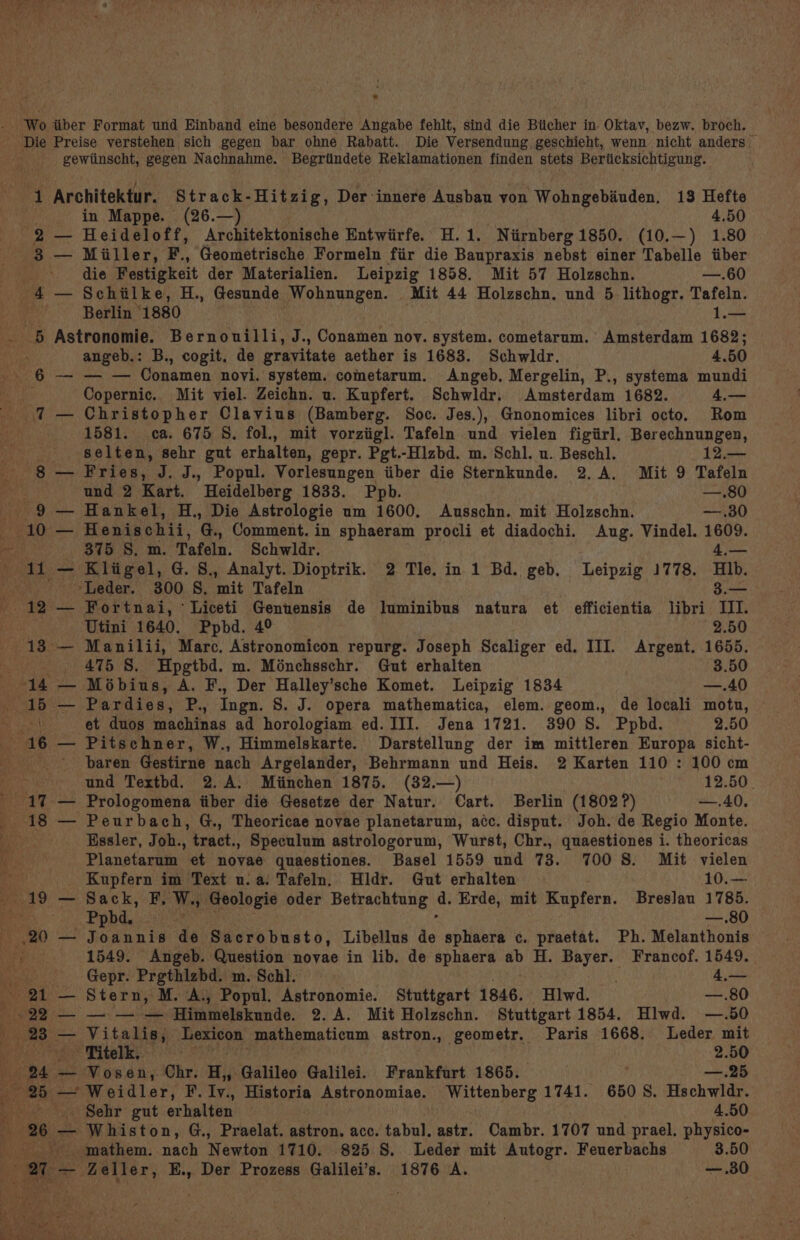 — Heideloff, Architektonische Entwiirfe. H.1. Niirnberg1850. (10.—) 1.80 Miller, F., Geometrische Formeln fir die Baupraxis nebst einer Tabelle tiber die Festigkeit der Materialien. Leipzig 1858. Mit 57 Holzschn. —.60 Schilke, H., Gesunde Wohnungen. Mit 44 Holzschn. und 5 lithogr. Tafeln. Berlin’ 1880 1.— — — angeb.: B., cogit. de gravitate aether is 1683. Schwldr. 4.50 — — Conamen novi. system. cometarum. Angeb. Mergelin, P., systema mundi Copernic. Mit viel. Zeichn. u. Kupfert. Schwidr. Amsterdam 1682. 4,— Christopher Clavius (Bamberg. Soc. Jes.), Gnonomices libri octo. Rom 1581. ca. 675 S. fol., mit vorziigl. Tafeln und vielen figiirl, Berechnungen, selten, sehr gut erhalten, gepr. Pgt.-Hlzbd. m. Schl. u. Beschl. 12.— Fries, J. J., Popul. Vorlesungen iiber die Sternkunde. 2.A. Mit 9 Tafeln und 2 Kart. Heidelberg 1833. Ppb. —.80 Hankel, H., Die Astrologie um 1600. Ausschn. mit Holzschn. —.30 Henischii, G., Comment. in sphaeram procli et diadochi. Aug. Vindel. 1609. 375 S. m. Tafeln. Schwldr. 4,— Kligel, G. S., Analyt. Dioptrik. 2 Tle, in 1 Bd. geb, Leipzig 1778. HIb. ‘Leder. 300 S. mit Tafeln 3 3.— Fortnai, ‘Liceti Gentensis de luminibus natura et efficientia libri III. Utini 1640. Ppbd. 4° 2.50 Manilii, Marc. Astronomicon repurg. Joseph Scaliger ed. III. Argent. 1655. 475 S. Hpgtbd. m. Ménchsschr. Gut erhalten 3.50 Mobius, A. F., Der Halley’sche Komet. Leipzig 1834 —.40 Pardies, P., Ingn. S. J. opera mathematica, elem. geom., de locali motu, et duos machinas ad horologiam ed. III. Jena 1721. 390 S. Ppbd. 2.50 Pitschner, W., Himmelskarte. Darstellung der im mittleren Europa sicht- baren Gestirne acl Argelander, Behrmann und Heis. 2 Karten 110 : 100 cm und Textbd. 2. A. Miinchen 1875. (32.—) 12.50. Prologomena iiber die Gesetze der Natur. Cart. Berlin (1802?) —.40, Peurbach, G., Theoricae novae planetarum, acc. disput. Joh. de Regio Monte. Essler, Joh., tract., Speculum astrologorum, Wurst, Chr., quaestiones i. theoricas Planetarum et novae quaestiones. Basel 1559 und 73. 700 8. Mit vielen Kupfern im Text u.a. Tafeln. Hldr. Gut erhalten 10.— Sack, F, Ms Geologie oder Betrachtung ait Erde, mit Kupfern. Breslau 1785. Ppbd. —.80 Joannis de Sacrobusto, Libellus es sphaera c. praetat. Ph. Melanthonis 1549. Angeb. Question novae in lib. de sphaera ab H. Bayer. Francof. 1549. Gepr. Prgthlzbd. m. Schl. 4,— Stern, M. A., Popul. Astronomie. Stuttgart 1846. Hlwd. —.80 — ee Himmelskunde. 2.A. Mit Holzschn. Stuttgart 1854. Hlwd. —.50 Vitalis, Lexicon mathematicum astron., geometr. Paris 1668. Leder mit Vosen, Chr. H,, Galileo Galilei. Frankfurt 1865. —.25 Weidler, F.Iv., Historia Astronomiae. Wittenberg 1741. 6508. Hschwldr. Whiston, G., Praelat. astron. acc. tabul. astr. Cambr. 1707 und prael, physico-