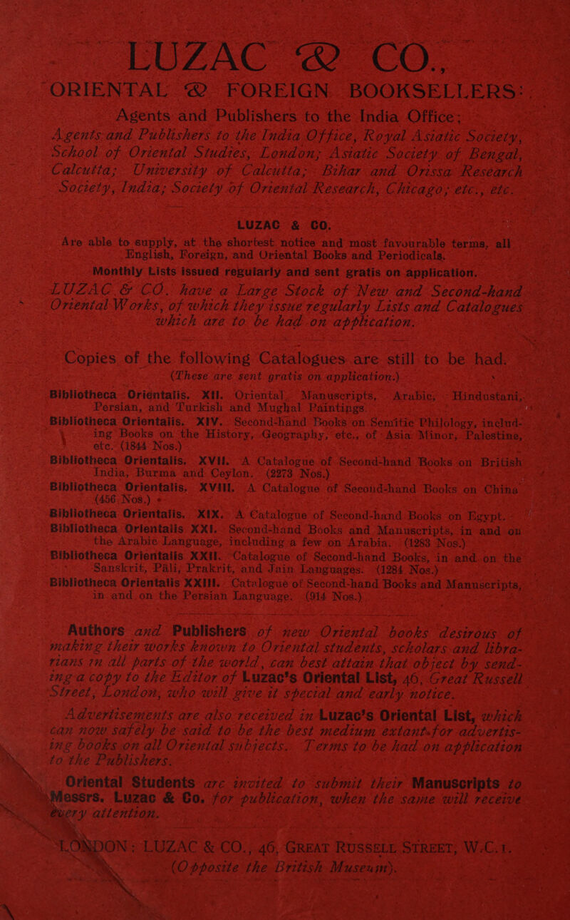 - TOUZAC (CO. ORIENTAL @ FOREIGN BOOKSELLERS: . Agents and Publishers to the India Office: Agents and Publishers to the India Office, Royal Asiatic Society, School of Oriental Studies, London; Asiatic Society of Bengal, Calcutta; University of Catcutta; Bihar and Orissa Research Socwety, India; Society of Ortental Research, Chicago; etc:, etc. LUZAC &amp; GO. Are able to supply, at the shortest. notice and most favourable terms, all English, Foreign, and Oriental Books and Periodicals. . Monthly Lists issued reguiarly and sent gratis on application. LUZAC &amp; CO. havea Large Stock of New and Second-hand ~. Ortental W orks, of which they issue regularly Lists and Catalogues which are to be had on application. Copies of the following Catalogues are: still.to be had. (These are sent gratis on application:) . Bibliotheca: Orientalis. Xl. Oriental. Manuscripts, Arabic; - Hindustani,. Persian, and Turkish and Mughal Paintings. ‘Bibliotheca Orientaiis. XIV. Second-hand Books on. Semitic Philology, includ- ing Books on the History,..Geography,’ete., of Asia: Minor, Palestine, etc. (1844 Nos.) Bibliotheca Orientalis. XVH. A Catalogue of Second-hand Books on British India, Burma and: Ceylon: . (2273 Nos.) Bibliotheca Orientalis. XVII. A Catalogue of Second-hand Books on China (456, Nos.) « Bibliotheca Orientalis,, X1IX.° A Catalogue of Second-hand Books on Rigypt. Bibliotheca Orientalis XXI. Second-hand Books and Manuscripts, in and on the Arabie Language, including a few on Arabia. © (1283. Nos.) Bibliotheca Orientalis. XXHI. Catalogue of Second-hand Books, in and:on the Sanskrit, Pali; Prakrit, and Jain Languages. (1284 Nos.) Bibliotheca Orientalis XXIII.» Catalogue of Second-hand Books and Manuseripts, in and,on the Persian Language. (914 Nos.) Authors avxd Publishers of new Oriental books desirous of making their works known to Oriental students, scholars and libra- rians in al parts of the world, can best attain that object by send- nea copy to the Editor of Luzac’s Oriental List, 46, Great Russell Street; London, who will give it special and early notice. Advertisements are also received in Luzae’s. Oriental List, which can now safely be said to be the best medium extantfor advertis- 8 ing books on all Oriental subjects. Terms to be had on application &gt;» to the Publishers. : Xx Oriental Students a7c invited to submit their Manuscripts zo Messrs. Luzac &amp; €o. for publication, when the same will receive SS Beery attention. | TONDON ; LUZAC &amp; CO., 46, GREAT RUSSELL STREET, W.C.1.