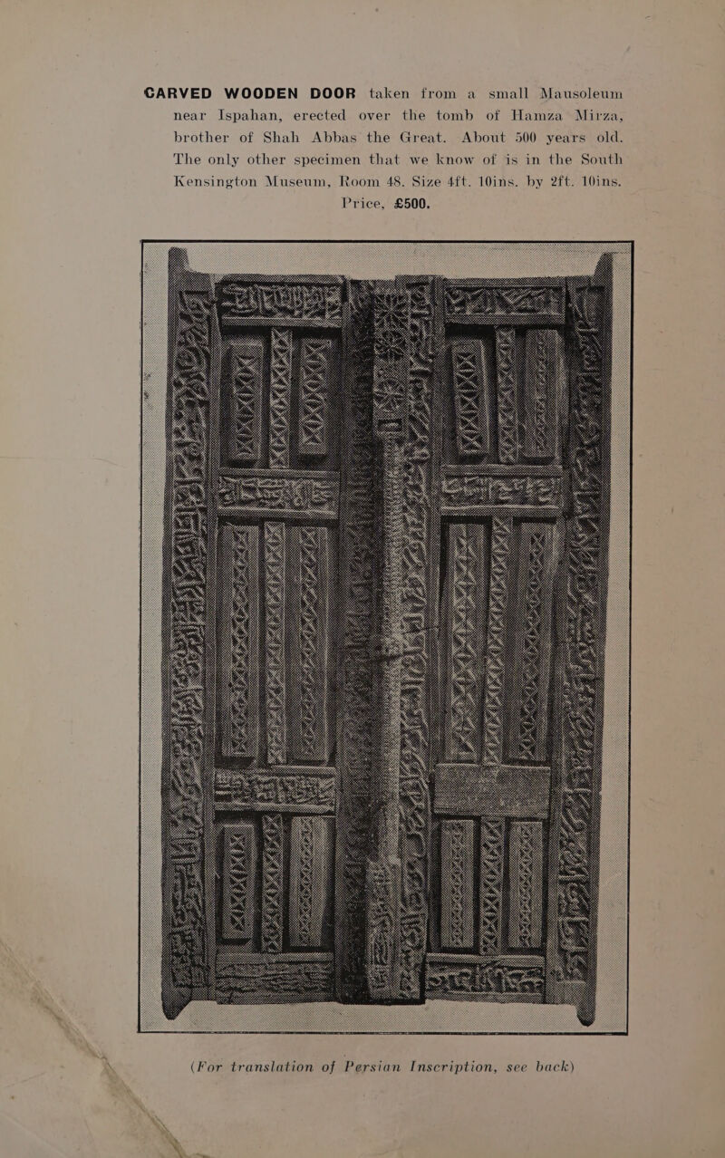 CARVED WOODEN DOOR taken from a small Mausoleum near Ispahan, erected over the tomb of Hamza Mirza, brother of Shah Abbas the Great. About 500 years old. The only other specimen that we know of is in the South Kensington Museum, Room 48. Size 4ft. 10ins. by 2ft. 10ins. Price, £500.
