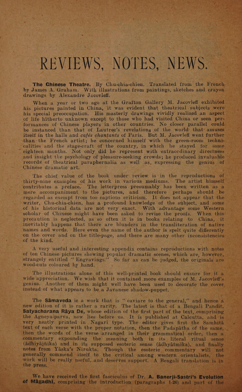 by James A..Graham. With illustrations from paintings, sketches and crayon drawings by Alexandre Jacovlefi. ; When a year or two ago at the Grafton Gallery M. Jacovlefi exhibited his pictures painted in China, it was evident that theatrical subjects were his special preoccupation. His masterly drawings vividly realized an aspect be instanced than that of Lautrec’s revelations of the world that amuses Chinese dramatic art. contributes a preface. The letterpress- presumably has been written as a regarded as exempt from too captious criticism. It does not appear that the writer, Chu-chia-chien, has a profound knowledge of the subject, and some precaution is neglected, as so often it is in books relating to China, it inevitably happens. that there are blunders in the transliteration of native names and words. Here even the name of the author is spelt quite differently A very useful and interesting appendix contains reproductions With notes wood-cuts coloured by hand. The illustrations alone of this well-printed book should ensure for it a wide appreciation. We wish that it contained.more examples of M. Jacovleff’s instead of what appears to be.a Javanese shadow-puppet. The SAmaveda is a work that is “ caviare to the general,” and hence a new edition of it is rather a rarity. The latest is that of a Bengali Pandit, text of each verse with the proper notation, then the Padapatha of the same, (adhiyajnika) and in its supposed esoteric sense (AdhyAtmika), and finally the press. WP. eS mere 2) Tape &lt; 4 . na “«&lt; ee pop