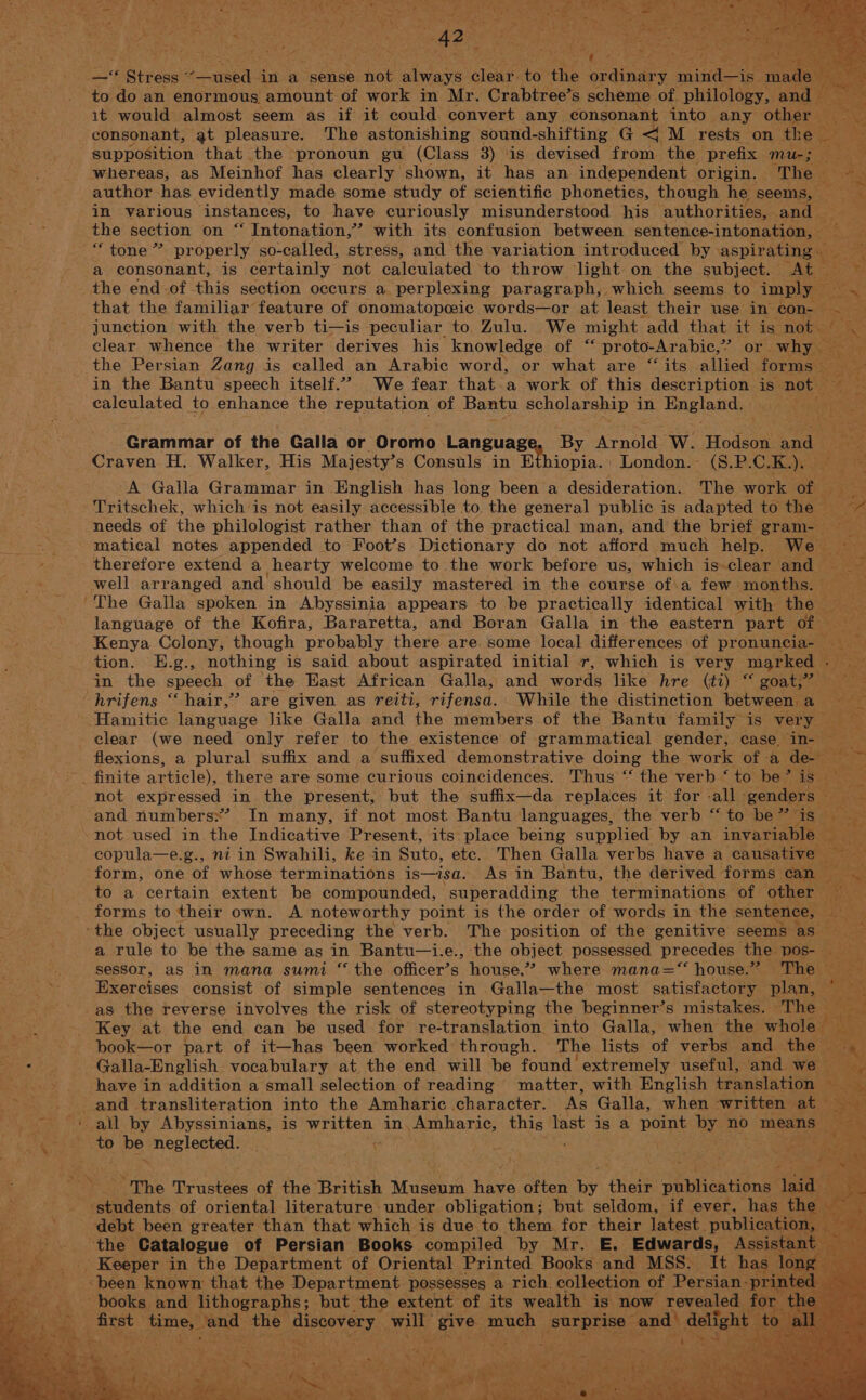 it would almost seem as if it could ane any consonant tata: any pis: aX consonant, gt pleasure. The astonishing sound-shifting G &lt;M rests on the fe supposition that the pronoun gu (Class 3) ‘is devised from. the prefix mu-; ; whereas, as Meinhof has clearly shown, it has an independent origin. “The ea Le wae A, author has evidently made some study of scientific phonetics, though he seems, ‘ys . in various instances, to have curiously misunderstood his ‘authorities, and | . the section on “ Intonation,” with its confusion between sentence-intonation, _“ tone” proper ly so-called, stress, and the variation introduced by aspirating» a ‘a consonant, is certainly not caleulated to throw light on the subject. At — ts ‘RA the end.of this section occurs a perplexing paragraph, which seems to imply — ibe &gt; that the familiar feature of onomatopeeic words—or at least their use in Sone junction with the verb ti—is peculiar to. Zulu. We might ‘add that HO Sea not. i clear whence the writer derives his knowledge Olvis proto-Arabic,”’ or why e cS the Persian Zang is called an Arabic word, or what are “its allied formsi in the Bantu speech itself.”” We fear that.a work of this description is not ; i is calculated to enhance the reputation of Bantu scholarship in Baglendas UIT ote Grammar of the Galla or Oromo LAN SUAEN | By Arnolds W. Hodson. and Craven H. Walker, His Majesty’s Consuls in iopia.: London. (8.P.C. Ky A Galla Grammar in English has long been a desideration. The work Oi 3 -Tritschek, which is not easily: accessible to, the general public is adapted to the — iB needs of the philologist rather than of the practical man, and the brief gram-_ matical notes appended to Foot’s Dictionary do not afford much help. We — therefore extend a hearty welcome to the work before us, which is-clear and — oe well arranged and should be easily mastered in the course of\a few months. te ‘The Galla spoken in Abyssinia appears to be practically identical with the es 4 language of the Kofira, Bararetta, and Boran Galla in the eastern part of Kenya Colony, though probably there are some local differences of pronuncia- — ae | tion. E.g., nothing is said about aspirated initial r, which is very marked . i in the speech of the East African Galla, and words like hre (ti) “ goat,” eo -hrifens “hair,” are given as reiti, rifensa. While the distinction between a ‘Hamitice language Jike Galla and the members of the Bantu family is very ie F clear (we need only refer to the existence of grammatical gender, case, Bs cna flexions, a plural suffix and a suffixed demonstrative doing the work of a detox te _ finite article), there are some curious coincidences. Thus ‘“ the verb ‘ to be’ is ee x not expressed in the present, but the suffix—da replaces it for all ‘genders “Ps and numbersx’ In many, if not most Bantu languages, the verb “ to be ” i Sy: fae ~not used in the Indicative Present, its: place being supplied by an invariable ke copula—e.g., ni in Swahili, ke in Suto, ete. Then Galla verbs have a causative — oe a form, one bE whose terminations is—isa. As in Bantu, the derived forms can Sr + to a certain extent be compounded, -superadding the terminations of other ee forms to their own. A noteworthy point is the order of words in the sentence, &gt; ‘the object usually preceding the verb. The position of the genitive seems as Riya a rule to be the same as in Bantu—i.e., the object possessed precedes the pos- ra sessor, as in mana sumi “ the officer’s house,”? where mana=“ house.” oThe &gt; Bxercises consist of simple sentences in Galla—the most satisfactory plan, Ee as the reverse involves the risk of stereotyping the beginner’s mistakes. The aes Key at the end can be used for re-translation into Galla, when the whole eee book—or part of it—has been worked’ through. The lists of verbs and the | oa ae Galla-English vocabulary at. the end will be found extremely useful, and we ‘de ec have in addition a small selection of reading matter, with English translation wt S&amp;S and transliteration into the Amharic .character. As Galla, when written at _ Sap «all by Abyssinians, is written in, Amharic, this last is a point by no means: ae Me os eae be aaa hs. , ie BORN Ur. phe Catalogue of Persian Books eae by Mr. E. Saris: ‘Aseial _. Keeper in the Department of Oriental Printed Books and MSS. It has _ «been known that the Department possesses a rich. collection of Persian: -print books and lithographs; but the extent of its wealth is now revealed Ai ; _ first aera ae pineney. mate the poneh surprise” and) delight t
