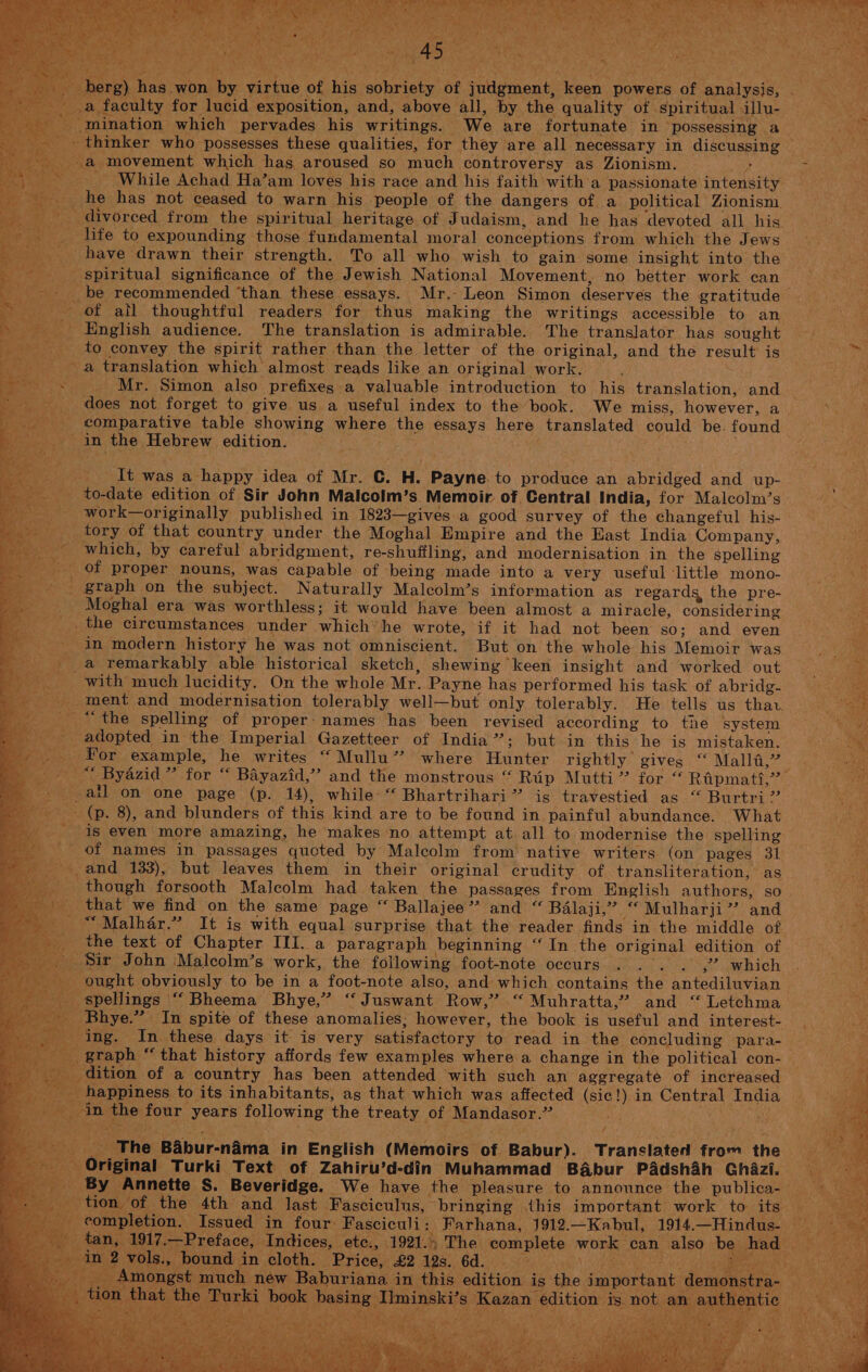 ily Bi SR 0 Si RNS SR ae Pees Ae Me Mee hy pelt od Ae Sta : we Reh Shier AR oe : eta ver - Niet ge he a ee a ; spat ‘hotly t A * bs pe 2 1 ue NENT berg) has won by virtue of his sobriety of judgment, keen powers of analysis, . a faculty for lucid exposition, and, above all, by the quality of ‘spiritual illu- ey mination which pervades his writings. We are fortunate in possessing a Se _ thinker who possesses these qualities, for they are all necessary in discussing __ a movement which has aroused so much controversy as Zionism. By th _ While Achad Ha’am loves his race and his faith with a passionate intensity ; he has not ceased to warn his people of the dangers of a political Zionism. divorced from the spiritual heritage. of Judaism, and he has devoted all his ee _ life to expounding those fundamental moral conceptions from which the Jews | Be: _ have drawn their strength. To all who wish to gain some insight into the _-—-—s spiritual significance of the Jewish National Movement, no better work can be recommended ‘than these essays. Mr.- Leon Simon deserves the gratitude - -—~-— of atl thoughtful readers for thus making the writings accessible to an Byes English audience. The translation is admirable. The translator has sought ond to convey the spirit rather than the letter of the original, and the result is Baa, AH a translation which almost reads like an original work. «Mr. Simon also prefixes.a valuable introduction to his translation, and ~--~—s does not forget to give us a useful index to the book. We miss, however, a comparative table showing where the essays here translated could be. found in the Hebrew edition. — ; It was a happy idea of Mr. C. H. Payne to produce an abridged and up- Re to-date edition of Sir John Malcolm’s Memoir. of Central India, for Malcolm’s Bit _~—~—~— work—originally published in 1823—gives a good survey of the changeful his- Rares... Lory,Of that country under the Moghal Empire and the East India Company, Raye: -- which, by careful abridgment, re-shuffling, and modernisation in the spelling ~~. of proper nouns, was capable of being made into a very useful little mono- oy: Metts graph on the subject. Naturally Malcolm’s information as regards the pre- ss heey Moghal era was worthless; it would have been almost a miracle, considering _ .. the circumstances under which he wrote, if it had not been so; and even BS _ in modern history he was not omniscient. But on the whole his Memoir was @ aaa x _ a remarkably able historical sketch, shewing keen insight and worked out | : Bi: ___—-with much lucidity. On the whole Mr. Payne has performed his task of abridg- 7 _~~~ment and modernisation tolerably well—but only tolerably. He tells us thav. _ + ** the spelling of proper: names has been revised according to the system a ee adopted in the Imperial Gazetteer of India”; but in this he is mistaken. i For example, he writes “Mullu”’ where Hunter rightly gives ‘‘ Malla,” “ Byazid ” for “ Bayazid,’”’ and the monstrous “ Rip Mutti” for “ Ripmati,”” - ail on one page (p. 14), while: “ Bhartrihari” is travestied as “ Burtri” -_- (p. 8), and blunders of this kind are to be found in painful abundance. What is even more amazing, he makes no attempt at all to modernise the spelling _ of names in passages quoted by Malcolm from native writers (on pages 31 ra and 133), but leaves them in their original crudity of transliteration, as aS _ though forsooth Malcolm had taken the passages from English authors, so that we find on the same page “ Ballajee”’? and “ Balaji,” “ Mulharji”’? and “Malhar.” It is with equal surprise that the reader finds in the middle of (73m the text of Chapter III. a paragraph beginning “ In the original edition of eer. 1 _. Sir John Malcolm’s work, the following foot-note oceurs . . . . ,’? which ought obviously to be in a foot-note also, and which contains the antediluvian spellings “ Bheema Bhye,” ‘“ Juswant Row,” “ Muhratta,” and “ Letchma _ Bhye.” In spite of these anomalies; however, the book is useful and interest- - ing. In. these days it is very satisfactory to read in the concluding -para- graph “that history affords few examples where a change in the political con- | _ dition of a country has been attended with such an aggregate of increased happiness to its inhabitants, as that which was affected (sic!) in Central India _ in the four years following the treaty of Mandasor.” Ae Res oe -_ The Babur-naéma in English (Memoirs of Babur). Translated from the _ ier _ Original Turki Text of Zahiru’d-din Muhammad Babur Padshah Ghazi, = By Annette S. Beveridge. We have the pleasure to announce the publica-— _ tion of the 4th and last Fasciculus, bringing ihis important work to its _ Amongst much new Baburiana in this edition is the im _ tion that the Turki book basing I!minski’s Kazan ed a: ~ Mie t ‘ fn ae er Us PME ee ed I~ A Dead ah ae
