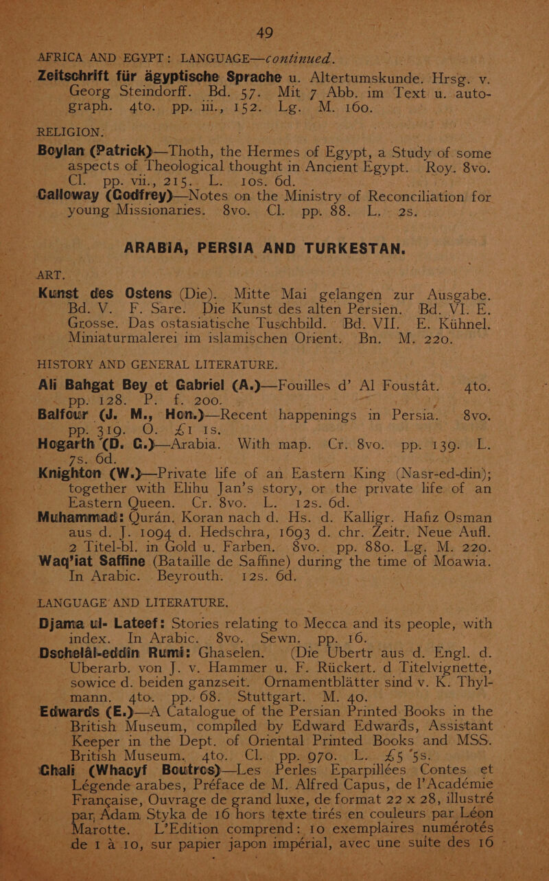 AFRICA AND: EGYPT : LANGUAGE—continued. Oe __, Zeitschrift fiir agyptische Sprache u. Altertumskunde. Hest Vv. - =) Georg Stemdorff. Bd.-57. Mit.7 Abb.,im Text u. auto- 73 | graph. 4to. de te Ln oe Ig. ™. pO RELIGION: | é re, ice (Patrick)—Thoth, the Hermes of est, a Study of some ae aspects of peer thought in Ancient Egypt. Roy. 8vo. peel. “pps vii, 215.6) bes rose 6d. Calloway (Codfrey)—Notes on the Ministry of. Reconciliation for young Missionaries. BVOm Clo opp 882.0) Liye aes, % ARABIA, PERSIA AND TURKESTAN. FART: Kunst des Ostens Die) ‘Mitte Mai. sy zur Ane te. . Bd. V. F. Sare. Die Kunst des alten Persien.. ‘Bd. VI. E. f Grosse. Das ostasiatische Tuschbild. Bd. VIf. E. Kithnel. Pee: Miniaturmalerei im islamischen Orient. bn. My 220: HISTORY AND GENERAL LITERATURE. Al Foustat. Ato. ~ pp. 128. SRN B20! 7 peat poe stor nO £1 rs. “Hogarth (Dd. C. }—Arabia. With map. Cr. 8vo. pp. 139. eL? e. ese 7S.430d. e . Knighton (W.}—Private jie of an Eastern King (Nast ae din); = \* together with Elihu Jan’s story, or the private life. of an Sees astern Queen... Cri 8vo. “Le -12s8.6d2 - - Muhammad: euran Koran nach d. Hs. d. Kalligr. Hafiz Osman waus-d.)}. 1004; d:;,Hedschra, 1603, d...chr.:Zeitrs Neue Aufl. Beat: oo Litel- au in Gold u. Farben. 8vo-. pp, 880. Lay My ‘aaa: _ Wag?iat Saffine (Bataille de Saffine) during the time of Moawia. oe. tn Arabic. _Beyrouth. 12s. Od. Saad, 2 LANGUAGE’ AND LITERATURE. «S | ep - Djama. ul- Lateef: Stories relating to. Mecca and its people, with ee ge index... In Arabic. . Svo. Sewn; pp.10.- Dschelal-eddin Rumi: Ghaselen. (Die Ubertr aus d. Engl. d. a: Uberarb. von J. v. Hammer u. F. Rickert. d Titelvignette, _ sowice d. beiden ganzseit. Ornamentblatter sind v. K. Thyl- fox otinann.. 4to pp» 08&gt; .Stattgart: ““My40. - Edwards (E.)—A Catalopue of the Persian Printed. Hocico the Keeper in the Dept. of Oriental Printed ee one MSS. - British Museum. 4to. Cl.. pp. 970. L. £5 a 10, sur hn, Japon. Spee avec une sult des 10, ; ; ore ; Ws 4 ‘ heer ee