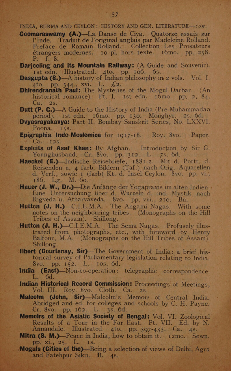 ey : 7 ‘y i eee ; ; i. | INDIA, BURMA AND CEYLON: HISTORY AND GEN. LITERATURE—cox. 5 Bae Seager brmagual (A.)}—La Danse de Civa. Quatorze essais sur ———-«:;PInde. Traduit de l’original anglais par Madeleine Rolland. Preface de Romain Rolland. Collection: Les Prosateurs | étrangers modernes. 10 pl. hors texte. 16mo. pp. 258. mee skis hte Ob, Mie : 3 _ Darjeeling and its Mountain Railway: (A Guide and Souvenir). ” Ist mart Illustrated. Aes pp. 2Q0: OS. . 2 vols. \ Vol. 1; 7 Ato; ppevg4t4ey xvi. obs A 42: ag Dhirendranath Paul: The Mysteries of the Momul Darbar. (An Pie: historical romance). Pt. oh, ist.ednss10mo.. pp, 2, O45 Re Cas’ 2s) . — Dutt (P. G.)—A Guide to the History of India (Pre-Muhammadan period). ist edn. 16mo. pp. 130. Monghyr. 2s. 6d. - Dvyasrayakavya: Part I]. Bombay Sanskrit Series, No. LXXVI1. ee. ‘Poona. 15S.. pi Epigraphia Indo-Moslemica for 1917-18. — Roy. 8vo. Paper. ee i Cain Tes) a, Exploits of Asaf Khan: By Wiohek: ‘Introduction by Sir G.. pa ws &gt;) Younghusband / Gr, -8v0. opp. i312... (L.* ws: Od _. Haeckel (E.)—Indische Reisebriefe, 1881-2. Mit d. Portr. ‘d. ae Reisenden u. 4 farb. Bildern (Taf. ) nach Orig. sae : =d.-Vert., sowie.t (farb) Ktiod. Insel-Ceylon. -8vo: pp. v1-; | 180. Leg. M. 60. ‘Hauer (J. W., Dr.)—Die Anfange der Yogapraxis i im alten Indien. ; Eine Untersuchung uber d. Wurzeln d. ind. Mystik nach _ Rigveda‘u. Atharvaveda. 8vo. pp. vil., 210. Bn. . Hutton WG. H.)}—C.I. E.M.A.. The Angami Matau With some notes on the ay ieee: tribes. (Monographs on the Hill *.. Tribes of Assam). Shillong. cue | | Hutton WJ. H.) | Profusely illus-. trated from photographs, etc., with foreword by Henry ee a Balfour, M.A. (Monographs on the Hill Tribes of Assam). Saye» suillong. ae ‘Hbert fedikicnay: Sir)—The (ha eentiant of India: a hae his- oleae torical survey of Parliamentary ee) Aelaag to India. ieee sow ovO.. pp: 652... 1s! Tos, ee (East)—Non- co-operation : telegraphic Earresnon dence 6d. Indian Historical Record Commissi on: Pi tecsHes of Meetings, pee VCsiiben: Roy. S8vo.&gt;: Cloth: Care2s: _ Malcolm (Jechn, Sir)—Malcolm’s Memoir of Central India. Ba? Abridged and ed. for colleges and schools by C. H. Payne. ¥ ees Cr. 8vo. FO? «kc a oe cee ® Memoirs of the Asiatic Society of Bengal: Vol. VI. Uewieiredl “4 ee Results of a Tour in the Fars Hast. Pt VIL Ed, by: Naga ~ ‘Annandale. Illustrated. 4to. pp. 397-433. Ca. 4s. 5. ps See ‘Mitra (S. M.)—Peace in India, how to Bptean it. 12mo. SEER S ageaae 3 POI Mey 256 AS: Fe ea Moguls (Cities of the)—Being a selection of views of f Delhi, Agra oe eae eae ema Riss tis. ae é | Ra ete r ¢ Ys twee * — 4 rc ‘ ‘f - ee, A \ , ry) “i a» : ; ; fea es) ee ae : Y thy — try ¥ 7 * * : ¢ pee | Z * a ae ie. he) 2 pT ae er ry ThA Shee. fe Vee al