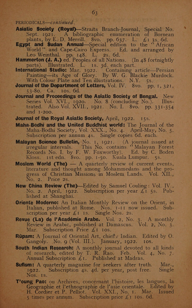 ey _ Asiatic Society (Royal)—Straits Branch- Jounal: “ Special No. plants, by E.D. Merrill... 8vo. pp. 637.. L. 41 3s. 6d. World’”’ and Cape-Cairo Express. Ed. and arranged by Leo Weinthal.. pp. 148. L.. 2s. 6d parts)... Illustrated... L. Is. 3d. each part. Painting—its Age of Glory. By W. G. Blackie Murdock. With Colour Plate and Ten illustrations. N.Y. 5s. - Journal of the Department of Letters, Vol. IV. 8vo. pp. 1, 321, 53-80. Ca. tos. 6d. Series Vol. XVI., 1920: No. 8 (concluding No.). — Illus- trated. Also Vol. MVHS 1021 e/ Now Ts 8yvo.? pp: 33 1-354 and 1-200. b | | Journal of the Royal Asiatic Society, April, 1922. 15s. Maha-Bodhi and the United Buddhist world: The Journal of the Maha-Bodhi Society, Vol. XXX., No. 4. April-May, No. 5. Subscription per annum 4s. Single copies 6d. each. Malayan Science Bulletin, No. 1, 1921. (A journal issued at irregular intervals. This No. contains, “Malayan Forest Records No. I. by F. W. Foxworthy). Ed. by C. Boden Kloss. 1st edn. 8vo. pp. 1-50. Kuala Lumpur. $s. Moslem World (The) — A quarterly review of current events, literature and thought among Mohammedans and _ the _pro- gress of Christian MESES -m Moslem Lands. Vol. ‘XII., BING, 2. Price 26. New China Review (The)—Edited by, Samuel Couling : Vol. Tye, No, 2. April,’1922. Subscription per year £1. 5s. Pub- dished at Shanghai. Oriente Moderno: An Italian Monthly Review on the Orient, in Italian, published at Rome. Nos. 1-11 now issued. Sub- scription per year £1 Is. Single Nos. 2s. Revue (La) de |’Académie Arabe. Vol. 2, No. 3. A monte Review in Arabic, published at Damascus. Vol. oe UN Olin Mar. Subscription Price £1 10s. Rapam: A Journal of Oriental Art, chiefly Indian. Edited by O. Gangoly.. No. g (Vol. III.). January, EO22. 4-108. ef research, edited by, Tv:Rv Rao». Feb.. Vol. 4; No. 7. Annual Subscription 41. Published at Madras. 1922. Subscription 4s. 4d. per year, post free. Single Nos. Is. we