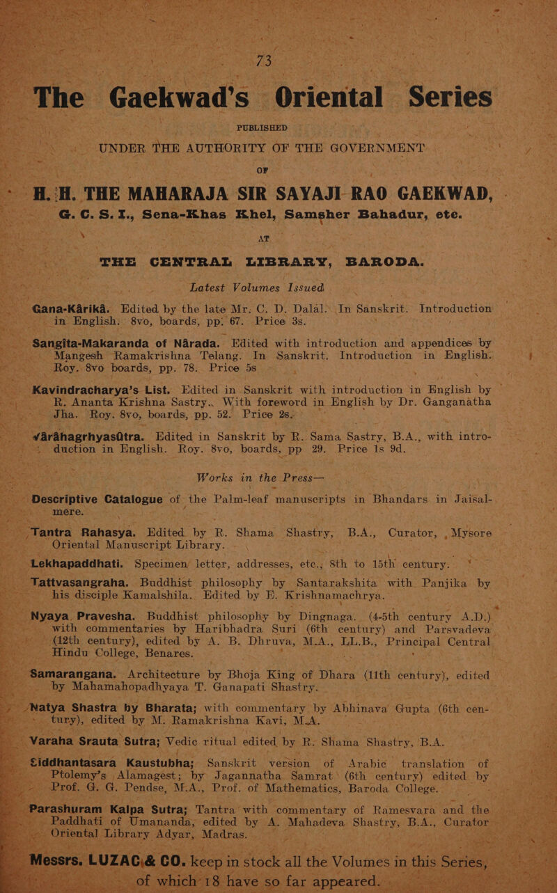 Bae ah : The Gackwad's Oriental: ‘Series . hes = oS : exon THE AUTHORITY OF THE alice ! - Ms. oF HUH. THE MAHARAJA SIR SAYAJI RAO GAEKWAD, Be G. c.S.1., Sena-Khas Khel, AREACE rs, ete. ss FHEE CENTRAL LIBRARY, BARODA. &amp; Latest Volumes Issued 7 iy “Gana-Karika. Edited by the late Mr. C. D. Dalal. In Sanskrit. Introduction A ‘in English. 8vo, hoards, PB. 67. Price 3s. ey . Bt ‘Sangita-Makaranda of Narada. Edited with introduction and appendices by | ve Mangesh Ramakrishna Telang. In Sanskrit. Introduction in English. ce _ Roy. 8vo pera: pp. 78. Price 5s a a 2 % < Se vinurathiarya: s- List. Edited in Sanskrit with introduction in Baslih by — ol Sree Ananta Krishna Sastry.. With foreword in English by Dr. Ganganatha Sha. Roy. 8yo, boards, pp. 52: Price 28. a ‘Warahagrhyas(tra.— Edited in Sanskrit ne iB. Sai, ee B.A., with intro- 4 duction in English. Roy. 8vo, boards, pp a0: Price 1s 9d. Works in the. Press— mere. Rae f af aw. ‘Tantra Rahasya. Edited by R. ‘eign Shastry B.A., Megs _Mysore — Oriental Spee eChAne Library. aR i hey : <: ‘Lekhapaddhati. Specimen/ letter, addresses, ete., ‘sth to 15th century. 5 oe _ Tattvasangraha. Buddhist philosophy by Awe eueahitn with. Panjika Py re his disciple Kamalshila.. Edited by E. Krishnamachrya. Nyaya. Pravesha. Buddhist philosophy by Dingnaga. (4- 5th. century LA. DEM? Be with commentaries by Haribhadra Suri (6th century) and Parsvadeva _ ’ aes 42th. century), edited by A. B. Dhr uva, Me LL.B, Pena pes mina ee Hindu College, Benares. . eeariakaligatin’ Awemiebabtine by Bhoja King of Dhara sis century), edited | cs m eo .. by Mahamahopadhyaya T. Ganapati Shastry. i etl ene Shastra by Bharata; with commentary. by Abhinava Gupta (6 « cen- | a pvaty) ake ee M, Ramakrishna Kavi MA. cat ‘Siddhantasara eaustubhias Sanskrit version of Arabic — translation of — _ Ptolemy’s: _Alamagest ; by Jagannatha Samrat (6th century) edited. by A Prof. he G. Fendse, M.A., Prof. of Dik we Baroda College. *; ies i Pact y. C0. 1 Keepin stock all ihe Volusies in this ieee ie t Shave so far appeared.