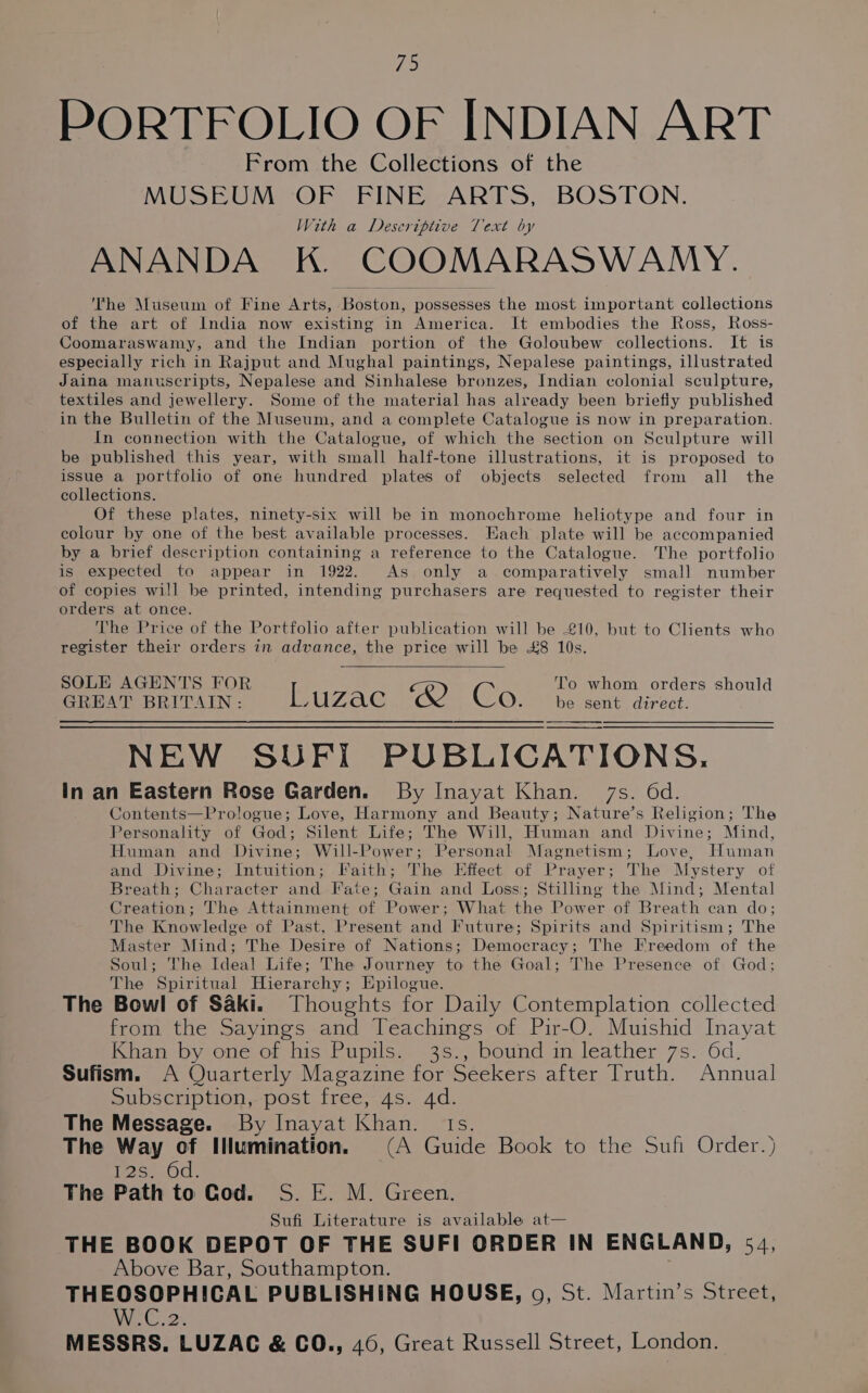 73 PORTFOLIO OF INDIAN ART From the Collections of the MUSEUM OF FINE ARTS, BOSTON. With a Deseriptive Text by ANANDA K. COOMARASWAMY. The Museum of Fine Arts, Recta possesses the most important collections of the art of India now existing in America. It embodies the Ross, Ross- Coomaraswamy, and the Indian portion of the Goloubew collections. It is especially rich in Rajput and Mughal paintings, Nepalese paintings, illustrated Jaina manuscripts, Nepalese and Sinhalese bronzes, Indian colonial sculpture, textiles and jewellery. Some of the material has already been briefly published in the Bulletin of the Museum, and a complete Catalogue is now in preparation. In connection with the Catalogue, of which the section on Sculpture will be published this year, with small half-tone illustrations, it is proposed to issue a portfolio of one hundred plates of objects selected from all the collections. Of these plates, ninety-six will be in monochrome heliotype and four in colour by one of the best available processes. Hach plate will be accompanied by a brief description containing a reference to the Catalogue. The portfolio is expected te appear in 1922. As only a comparatively small number of copies will be printed, intending purchasers are requested to register their orders at once. The Price of the Portfolio after publication will be £10, but to Clients who register their orders in advance, the price will be £8 10s. SOLE AGENTS FOR L R) C To whom orders should GREAT BRITAIN: UZAC O be sent direct. NEW SUFI PUBLICATIONS. In an Eastern Rose Garden. By Inayat Khan. 7s. 6d. Contents—Prologue; Love, Harmony and Beauty; Nature’s Religion; The Personality of God; Silent Life; The Will, Human and Divine; Mind, Human and Divine; Will- Power; Personal Magnetism; Love, Human and Divine; Intuition; Faith; The Effect of Prayer; The Mystery of Breath; Character and Fate; Gain and Loss; Stilling the Mind; Mental Creation; The Attainment of Power; What the Power of Breath can do; The Knowledge of Past, Present and Future; Spirits and Spiritism; The Master Mind; The Desire of Nations; Democracy; The Freedom of the Soul; The Ideal Life; The Journey to the Goal; The Presence of God; The Spiritual Hierarchy; Epilogue. ; The Bowl of Saki. Thoughts for Daily Contemplation collected from the Sayings and Teachings of Pir-O. Muishid Inayat Khan by one of his Pupils. 3s., bound in leather 7s. 6d, Sufism. A Quarterly Magazine for Seekers after Truth. Annual Subscription, post free, 4s. 4d. The Message. By Inayat Kear [heir The Way of INumination. (A Guide Book to the Sufi Order.) Tese.Od: The Path to Cod. S. E. M. Green. Sufi Literature is available at— THE BOOK DEPOT OF THE SUFI ORDER IN ENGLAND, 54, Above Bar, Southampton. THEOSOPHICAL PUBLISHING HOUSE, o, St. Martin’s Street, Av Gs 2 MESSRS. LUZAC &amp; CO., 46, Great Russell Street, London.