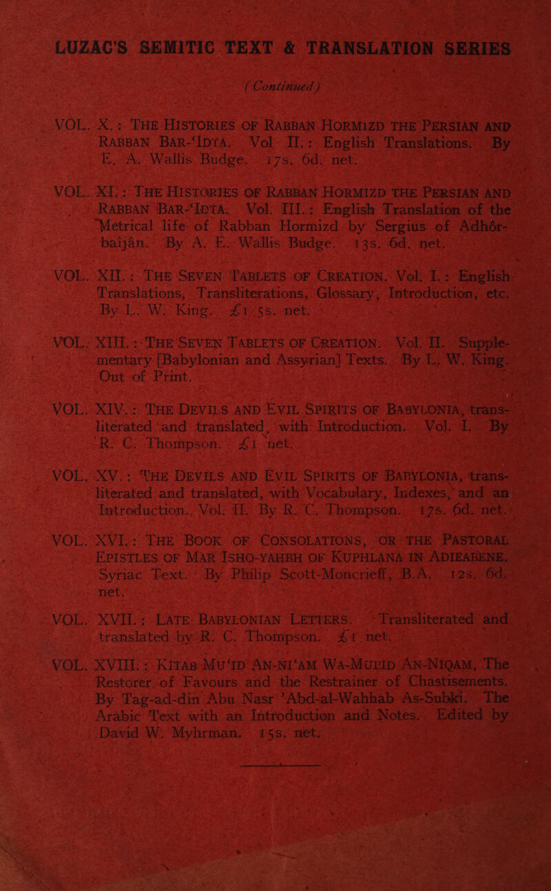 LUZAC’S SEMITIC TEXT &amp; TRANSLATION SERIES EG ontinied ) VOL. X.: THE HISTORIES OF RABBAN HORM1ZD THE PERSIAN AND RABBAN BaR-‘IDtA. Vol IJI-: English Translations. By EA. Wallis Budge. - 17s. 6d. net. | VOL. X1.: THE HISTORIES. OF RABBAN HORMIZD THE PERSIAN AND RABBAN ‘BAR-‘IpTA. Vol. III.: English Translation of the “Metrical life: of Rabban Hormizd by Sergius of Adhér- baijan. By A. E. Wallis Budge. 13s. 6d. net: VOL. XIl.: THE SEVEN TABLETS OF CREATION. Vol: I.: English Translations, Transliterations, Glossary, Introduction, etc. By L. W. King 4#1&lt;5s. net. | | VOL, XII. :: THE SEVEN TABLETS OF CREATION. Vol, II. Suppile- mentary [Babylonian and Assyrian] Texts. By L. W. King: Out of Print. Soll VOL. XIV. : THE DEVILS AND EVIL SPIRITS OF BABYLONITA, trans- * literated ‘and translated, with Introduction: » Vol. 1. By “R: €. Thompson. £1 net, } VOL. XV.: THE DEVILS AND EVIL SPIRITS OF BARYLONIA, ‘trans- literated and translated, with Vocabulary, Indexes, and an, Introduction., Vol: II. By R.C, Thompson. 17s. 6d. net.+ VOL. XVI..: THE Book OF CONSOLATIONS, OR THE PASTORAL EPISTLES OF MAR JSHO-YAHBH OF KUPHLANA IN ADIEABENE, Syriac Fext.’ By Philip Scott-Moncrieff, B.A. 12s. 6d. net. VOL. XVII.:.LATE- BABYLONIAN LETTERS. ~ Transliterated and translated by R. C. Thompson. #1 net. : VOL. XVIII. : Kitas-Mu ‘Ip AN-NI‘AM Wa-Murip AN-NIQAM, The Restorer of Favours. and the Restrainer of Chastisements. By Tag-ad-din Abu Nasr ’Abd-al-Wahhab As-Subki. The Arabic Text with an Introduction and Notes.. Edited by — David W. Myhrman. 15s. net. ;