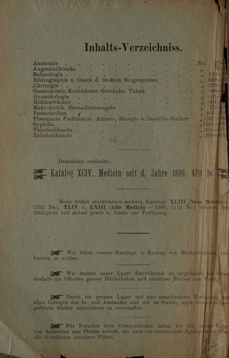 Inhalts -Verzeichniss. % be) Anatomie . PARE Mid, Re She gr | AB Jf ego Noe Augenheilkunde. 5 : : f 5 a mae Pe ee says Rae Balneologie . ; Bi eh CoE | Bibliographie u. Gesch. d. Medicin. Biographieen S. 6 ie Bae .Chirurgie— . : Many Gastronomie. Kochbiicher. Getranke. Tabak ; : Meat) omar alc: Gynaekologie . . : ; Rp RE: ‘ : : sa Y Krauterbiicher . , ; ; ates ; Makrobiotik. (asa tiiiteraseln’ ; ; eee Pestschriften ° ¢ : Pharmacie. Parfumerie. Arznei-, “Recept- t u. Destillir-Bicher Syphilis ‘ : é ; : Bats: : : Thierheilkunde . ; ; : pay amet, ; ; 3 ' Zahnheilkunde . ; . : Demniichst erscheint: : savory fe | A Be Katalog XCIY. Medicin seit d. Jahre 1800. 410 re tee || ‘| Meine friiher erschienenen ba tvelah Kataloge XLUI (Nene | Ne 1353 No.), XLIV u. LX (Alte Medicin — 1399, 1175 No.) pera 7 i Giltigkeit und stehen gratis u. franc zur Verfiiewng. : breiten zu w cHehs bit | MOEN imS~ Wir suchen unser ager fortwihrend zu_y ergréssern nd Durch ein grosses Lager und eine ausgebreitete | allen Collegen des In- und Auslandes sind wir im Stande, auch fee eerie Biicher schnellstens zu Eee eas | ay atts a< Fiir Forsuaes iiber Giissepihionte: Rabon wir : @ BP yon Anat und degals = sowohl, als. auch. von historischen