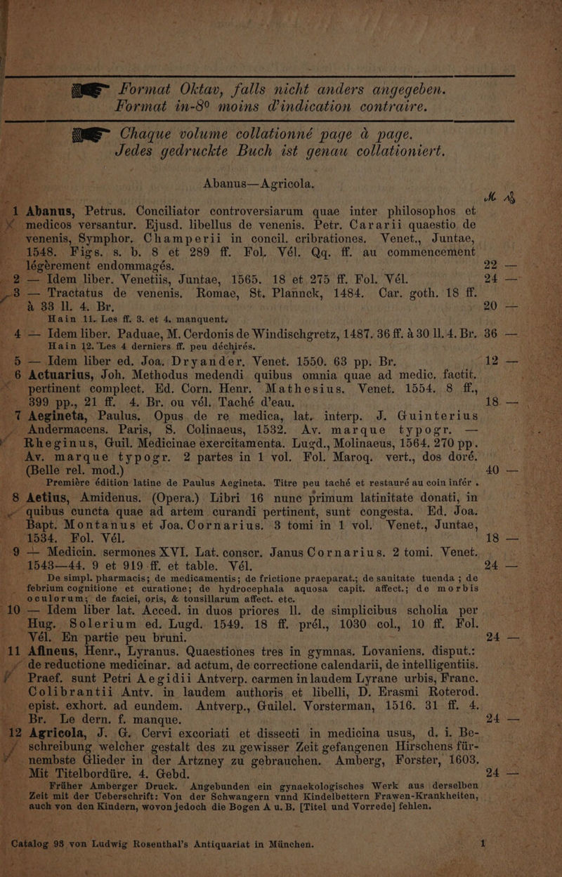 = Format Oktav, falls nicht anders angegeben. | Ae } | Format in-8° moins Windication contraire. sR Chaque volume collationné page a page. Rel ; A beet Jedes gedruckte Buch ist genau collationiert. Pi : Abanus—Agricola, Re ’ MM zy 1 Abanus, Petrus. Conciliator controversiarum quae inter philosophos et ye -medicos versantur. Ejusd. libellus de venenis. Petr. Cararii quaestio de ae: g -venenis, Symphor. Champerii in concil. cribrationes. Venet., Juntae, ee > 1548. Figs. s. b. 8 et 289 ff. Fol. Vél. Qq. ff. au commencement Ka a Vs P légérement endommagés. . | 22) Me Nae _ 2 — Idem liber. Venetiis, Juntae, 1565. 18 et 275 ff. Fol. Vél. 24 ee si. — Tractatus de venenis, Romae, St. Plannck, 1484. Car. goth. 18 ff. rosea &amp; 33 I. 4. Br, | 20 — _ Hain 11. Les ff. 3. et 4. manquent. Se _ 4 = Idem liber, Paduae, M. Cerdonis de Windischgrete, 1487. 36 ff. 430114. Br. 36 — — fd _ Hain 12.'Les 4 derniers ff. peu déchirés. on — Idem liber ed. Joa. Dryander, Venet. 1550. 63 pp. Br. 12 +-Ne ae Actuarius, Joh. Methodus medendi quibus omnia quae ad medic, factit. iguana B pertinent complect, Ed. Corn. Henr. Mathesius. Venet. 1554. 8 ff, Betas 399 pp., 21 ff 4. Br. ou vél. Taché d’eau. 18. — <i tut Aegineta, Paulus, Opus. de re medica, lat. interp. J. Guinterius rahe va Andermacens. Paris, 8. Colinaeus, 1532. Av. marque typogr. — ie Rhe ginus, Guil. Medicinae exercitamenta. Lugd., Molinaeus, 1564. 270 pp. Av. marque typogr. 2 partes in 1 vol. Fol. _Maroq. vert., dos doré. Oe - (Belle rel. mod.) 40 — _ Premiére édition latine de Paulus Aegineta. Titre peu taché et restauré au coin infér . x e ‘Aetius, Amidenus. (Opera.) Libri 16 nune primum latinitate donati, in ie quibus cuncta quae ad artem curandi pertinent, sunt congesta. Kd. Joa. _ Bapt. Montanus et Joa.Cornarius. 3 tomi in 1 vol. Venet., Juntae, = if 1534. Fol. Vél. Fae g a Medicin. sermones XVI. Lat. conscr. Janus Cornarius. 2 tomi. Venet. x a 154344, 9 et 919 ff. et table. Vél. pyre ni S De simpl. pharmacis; de medicamentis; de frictione praeparat.; de sanitate tuenda ; de febrium cognitione et curatione ; de hydrocephala aquosa capit. affect.; de morbis Gi oculorum; de faciei, oris, &amp; tonsillarum affect. ete. 10 — Idem liber lat. Acced. in duos priores ll. de simplicibus scholia per. Hug. Solerium ed. Lugd. 1549. 18 ff. prél., 1030 col., 10 ff. Fol. te -Vél. En partie peu bruni. 24 — it: -Afineus, Henr., Lyranus. Quaestiones tres in gymnas. Lovaniens, disput.: Pte ok __» de reductione medicinar. ad actum, de correctione calendarii, deintelligentiis, = = ¥ ‘Praef. sunt Petri Aegidii Antverp. carmen inlaudem Lyrane urbis, Franc. ae - Colibrantii Antv. in laudem authoris et libelli, D. Erasmi Roterod. epist. exhort. ad eundem. Antverp., Guilel. Vorsterman, 1516. 31 ff. 4. Ne Br. Le dern. f. manque. 24— L 2 Agricola, J. G. Cervi excoriati et dissecti in madioing usus, d. i. Be- ae : schreibung welcher gestalt des zu gewisser Zeit gefangenen Hirschens fiir- Baer ah } _nembste Glieder in der Artzney zu gebrauchen. Amberg, Forster, 1603. Sy tea ¢ it ‘Mit Titelbordiire. 4. Gebd. PE Meera aise 'Friiher Amberger Druck. Angebunden ein gynaekologisches Werk aus derselben ‘Zeit mit der Ueberschrift: Von der Schwangern vnnd Kindelbettern Frawen-Krankheiten, PE o auch von den Kindern, wovon jedoch die Bogen A u. B, [Titel und Vorrede] fehlen, age A eat , Oa atalog 9 98 von Tadg Rosenthal’s Antiquariat in Miinchen. ED ee ahi