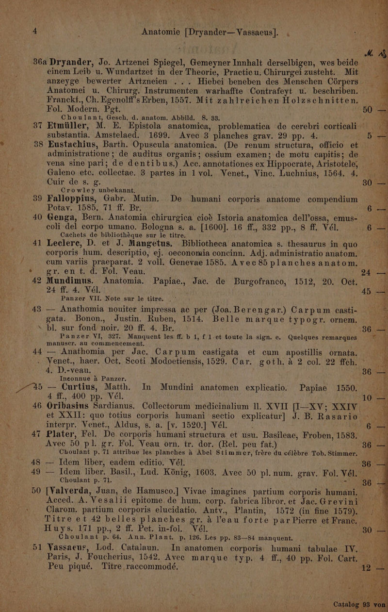 4 , Anatomie [Dryander—Vassaeus]. , 36a Dryander, Jo. Artzenei Spiegel, Gemeyner Innhalt derselbigen, wesbeide einem Leib u. Wundartzet in der Theorie, Practicu, Chirurgei zusteht. Mit = -anzeyge bewerter Artzneien ... Hiebei beneben des Menschen Corpers = Anatomei u. Chirurg. Instrumenten warhaffte Contrafeyt u. beschriben. Franckf., Ch. Egenolff’s Erben, 1557. Mit zahlreichen Holzschnitten. Fol. Modern. Pet. . 5 3 Choulant, Gesch, d. anatom. Abbild. S. 33. , 37 Etmiiller, M. E. Epistola anatomica, problematica de cerebri corticali — . substantia. Amstelaed. 1699. Avec 3 planches grav. 29 pp. 4. * 38 Eustachius, Barth. Opuscula anatomica. (De renum structura, officio et RY \ administratione ; de auditus organis; ossium examen; de motu capitis; de he vena sine pari; de dentibus.) Acc. annotationes ex Hippocrate, Aristotele, Ta Galeno etc. collectae. 3 partes in 1 vol.. Venet., Vince. Luchnius, 1564. 4, Cuir de s. g Crowley unbekannt, 39 Falloppius, Gabr. Mutin. De humani corporis anatome compendium | Potav. 1585, 71 ff. Br. 6 40 Genga, Bern. Anatomia chirurgica cioé Istoria anatomica dell’ossa, emus- 5 coli del corpo umano. Bologna s. a, [1600]. 16 ff., 832 pp., 8 ff. Vél. 6 - Cachets de bibliothéque sur le titre. 41 Leclere, D. et J. Mangetus. Bibliotheca anatomica s. thesaurus in quo corporis hum. descriptio, ej. oeconomia concinn. Adj. administratio anatom. a a 2 AS Me Sees es Le ee sae aS, f cum variis praeparat. 2 voll. Genevae 1585. Avec 85 planches anatom. * gr. en.t. d. Fol: Veau. 24° — 42 Mundimus. Anatomia. Papiae., Jac. de Burgofranco, 1512, 20. Oct. i 24 ff. 4. Vel. 45 — uy ‘ Panzer VII. Note sur le titre. | ° ae | 43 — Anathomia nouiter impressa ac per (Joa.Berengar.) Carpum casti- > gata. Bonon., Justin. Ruben, 1514. Belle marque typogr. ornem. _ ig ‘ bl. sur fond noir. 20 ff. 4. Br. 36 Sar | Panzer VI, 327. Manquent les ff. b 1, f 1.et toute la sign. e. Quelques remarques Bhs * manuscr. au commencement, 5 44 — Anathomia per Jac, Carpum castigata et cum apostillis ornata. &amp; - Venet., haer. Oct, Scoti Modoetiensis, 1529. Car. goth, &amp; 2 col. 22 ffch. > 4, D.-veau, 36 — Inconnue a Panzer. i 7 *%5 — Curtius, Matth. In Mundini anatomen explicatio. Papiae 1550. — oa : 4 ff., 400 pp. Vél. a 46 Oribasius Sardianus. Collectorum medicinalium ll. XVII [I—XV; XXIV a et XXII: quo totius corporis humani sectio explicatur] J. B. Rasario >. ‘ interpr. Venet., Aldus, s. a. [v. 1520.] Vél. 6 — y 47 Plater, Fel. De corporis humani structura et usu. Basileae, Froben, 1583, Avec 50 pl. gr. Fol. Veau orn. tr. dor. (Rel. peu fat.) 36 — Choulant p. 71 attribue les planches &amp; Abel Stimmer, frére du célébre Tob. Stimmer. ae: 48 — Idem liber, eadem editio. Vél. 36 - 49 — Idem liber. Basil., Lud. Konig, 1603. Avec 50 pl. num. gray. Fol. Vél. Choulant p. 71. * 86 . 50 [Valverda, Juan, de Hamusco.] Vivae imagines partium corporis humani. Acced. A. Vesalii epitome de hum. corp. fabricalibror.et Jac.Grevini Clarom. partium corporis elucidatio, Anty., Plantin, 1572 (in fine 1579). — Titre et 42 belles planches gr. &amp; ’eau forte parPierre et Franc, Huys. 171 pp., 2 ff. Pet. in-fol. Vél. oh a Choulant p. 64, Ann. Plant, p. 126. Les pp. 83—84 manquent. a a 51 Vassaeus, Lod. Catalaun. In anatomen corporis. humani tabulae IV. ‘ Paris, J. Foucherius, 1542. Avec marque typ. 4 ff., 40 pp. Fol. Cart. Biter Peu piqué. Titre raccommodé, a
