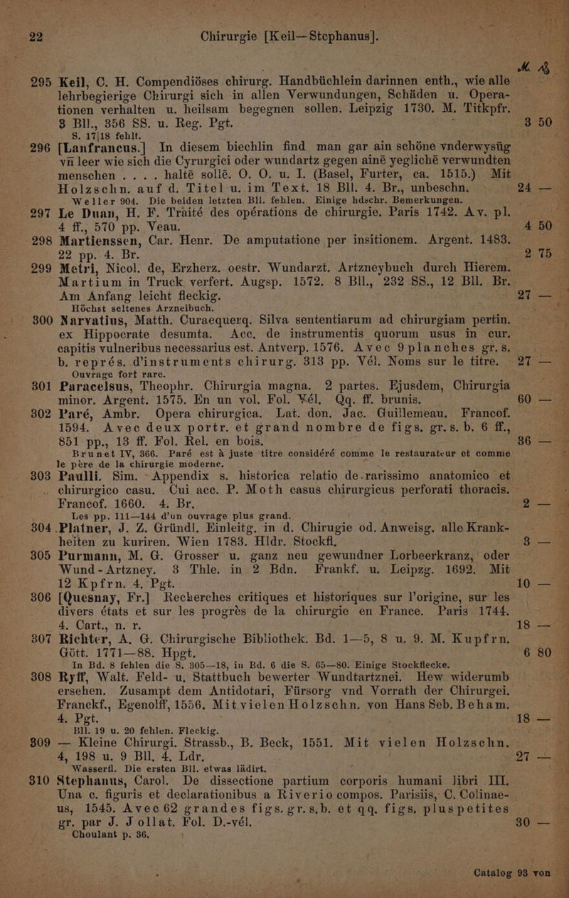 295 296 297 298 299 300 30 —_ 302 303 Chirurgie [Keil— Stephanus]. Keil, C. H. Compendiéses chirurg. Handbiichlein darinnen enth., wie alle lehrbegierige Chirurgi sich in allen Verwundungen, Schiden u. Opera- tionen verhalten u. heilsam begegnen sollen. Leipzig 1730. M. Titkpfr. 3 Bll., 356 SS. u. Reg. Pet. 8. 17|18 fehit. [Lanfrancus.] In diesem biechlin find man gar ain schéne vnderwystig vn leer wie sich die Cyrurgici oder wundartz gegen ainé yegliché verwundten menschen .... halté solieé. O. O. u. I. (Basel, Furter, ca. 1515.) Mit Holzschn. auf d. Titel u. im Text. 18 Bll. 4. Br., unbeschn, Weller 904. Die beiden letzten Bll. fehlen. Einige hdschr. Bemerkungen. Le Duan, H. F. Traité des opérations de chirurgie. Paris 1742. Av. pl. 4 ff., 570 pp. Veau. | Martienssen, Car. Henr. De amputatione per insitionem. Argent. 1483. 22 pp. 4. Br. 2 Metri, Nicol. de, Erzherz. oestr. Wundarzt. Artzneybuch durch Hierem. Martium in Truck verfert. Augsp. 1572. 8 BIl., 232 88., 12 Bll. Br. Am Anfang leicht fleckig. Hochst seltenes Arzneibuch. Narvatius, Matth. Curaequerq. Silva sententiarum ad chirurgiam pertin. ex Hippocrate desumta. Acc, de instrumentis quorum usus in cur, capitis vulneribus necessarius est. Antverp. 1576. Avec 9planches gr.s. b. représ. dinstruments chirurg. 313 pp. Vél. Noms sur le titre. Ouvrage fort rare. Paracelsus, Theophr. Chirurgia magna. 2 partes. Ejusdem, Chirurgia minor. Argent. 1575. En un vol. Fol. ¥Vél. Qq. ff. brunis. Paré, Ambr. Opera chirurgica. Lat. don. Jac. Guillemeau. Francof. 1594. Avec deux portr. et grand nombre de figs, gr.s. b. 6 ff, 851 pp., 13 ff. Fol. Rel. en bois. Brunet IV, 366. Paré est &amp; juste titre considéré comme le restaurateur et comme le pére de la chirurgie moderne. : Paulli. Sim. Appendix s. historica relatio de-rarissimo anatomico et 304 305 306 ol 308 809 310 Francof. 1660. 4. Br, Les pp. 111—144 d’un ouvrage plus grand. heiten zu kuriren. Wien 1783. Hidr. Stockfl, Purmann, M. G. Grosser u. ganz neu gewundner Lorbeerkranz, oder Wund-Artzney. 3 Thle. in 2 Bdn. Frankf. u. Leipzg. 1692. Mit 12 Kpfrn. 4. Pet. [Quesnay, Fr.] Recherches critiques et historiques sur l’origine, sur les divers états et sur les progrés de la chirurgie en France. Paris 1744. 4, Cart., n. r. Gitt. 1771—88. Hpet. In Bd. 8 fehlen die S. 305—18, in Bd. 6 die 8S. 65—80. Hinige Stockflecke. ersehen. Zusampt dem Antidotari, Fiirsorg vnd Vorrath der Chirurgei. Franckf., Egenolff, 1556, Mit vielen Holzschn. von Hans Seb. Beham. 4. Pet. Bll. 19 u. 20 fehlen. Fleckig. 3 po 27 10 18 4, 198 u. 9 Bll, 4, Lar, Stephanus, Carol. De dissectione partium corporis humani Jibri IIT. 27 us, 1545, Avec 62 grandes figs. gr.s,b. et qq. figs, plus petites gr, par J. J ollat. Fol. D.-vél. Choulant p. 36. ‘ 30 80