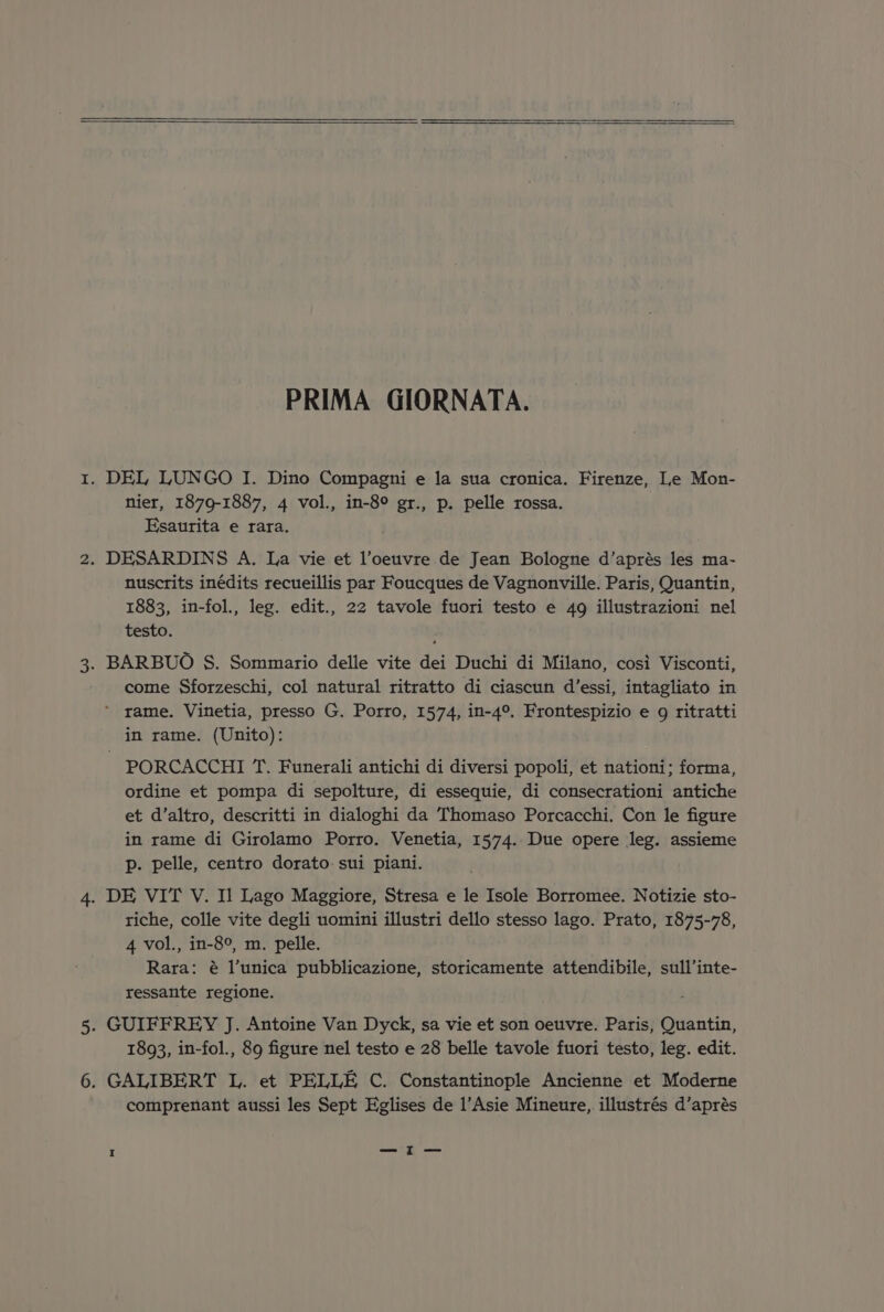 PRIMA GIORNATA. 1. DEL LUNGO I. Dino Compagni e la sua cronica. Firenze, Le Mon- nier, 1879-1887, 4 vol., in-8° gr., p. pelle rossa. Esaurita e rara. 2. DESARDINS A. La vie et l’oeuvre de Jean Bologne d’aprés les ma- nuscrits inédits recueillis par Foucques de Vagnonville. Paris, Quantin, 1883, in-fol., leg. edit., 22 tavole fuori testo e 49 illustrazioni nel testo. 3. BARBUO S. Sommario delle vite dei Duchi di Milano, cosi Visconti, come Sforzeschi, col natural ritratto di ciascun d’essi, intagliato in ’ rame. Vinetia, presso G. Porro, 1574, in-4°. Frontespizio e 9g ritratti in rame. (Unito): PORCACCHI T. Funerali antichi di diversi popoli, et nationi; forma, ordine et pompa di sepolture, di essequie, di consecrationi antiche et d’altro, descritti in dialoghi da Thomaso Porcacchi. Con le figure in rame di Girolamo Porro. Venetia, 1574. Due opere leg. assieme p. pelle, centro dorato sui piani. 4. DE VIT V. Il Lago Maggiore, Stresa e le Isole Borromee. Notizie sto- riche, colle vite degli uomini illustri dello stesso lago. Prato, 1875-78, 4 vol., in-8°, m. pelle. Rara: é l’unica pubblicazione, storicamente attendibile, sull’inte- ressante regione. 5. GUIFFREY J. Antoine Van Dyck, sa vie et son oeuvre. Paris, eece, 1893, in-fol., 89 figure nel testo e 28 belle tavole fuori testo, leg. edit. 6. GALIBERT L. et PELLE C. Constantinople Ancienne et Moderne comprenant aussi les Sept Eglises de l’Asie Mineure, illustrés d’aprés I —I—