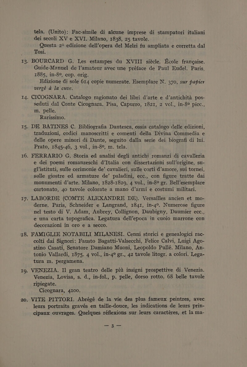 tela. (Unito): Fac-simile di aleune imprese di stampatori italiani dei secoli XV e XVI. Milano, 1838, 25 tavole. Questa 2% edizione dell’opera del Melzi fu ampliata e corretta dal Tosi. BOURCARD G. Les estampes du XVIII si&amp;cle. Ecole francaise. Guide-Manuel de l’amateur avec une préface de Paul Eudel. Paris, 1885, in-8°, cop. orig. Edizione di sole 614 copie numerate. Esemplare N. 370, sur papier vergé a la cuve. CICOGNARA. Catalogo ragionato dei libri d’arte e d’antichita pos- seduti dal Conte Cicognara. Pisa, Capurro, 1821, 2 vol., in-8° picc., m. pelle. Rarissimo. DE BATINES C. Bibliografia Dantesca, ossia catalogo delle edizioni, traduzioni, codici manoscritti e comenti della Divina Commedia e delle opere minori di Dante, seguito dalla serie dei biografi di lui. Prato, 1845-46, 3 vol., in-8°, m. tela. FERRARIO G. Storia ed analisi degli antichi romanzi di cavalleria e dei poemi romanzeschi d’Italia con dissertazioni sull’origine, su- glistituti, sulle cerimonie de’ cavalieri, sulle corti d’amore, sui tornei, sulle giostre ed armature de’ paladini, ecc., con figure tratte dai monumenti d’arte. Milano, 1828-1829, 4 vol., in-8° gr. Bell’esemplare cartonato, 40 tavole colorate a mano d’armi e costumi militari. LABORDE (COMTE ALEXANDRE DE). Versailles ancien et mo- derne, Paris, Schneider e Langrand, 1841, in-4°. Numerose figure ‘nel testo di V. Adam, Aubrey, Collignon, Daubigny, Daumier ecc., e una carta topografica. Legatura dell’epoca in cuoio marrone con decorazioni in oro e a secco. FAMIGLIE NOTABILI MILANESI. Cenni storici e genealogici rac- colti dai Signori: Fausto Bagatti-Valsecchi, Felice Calvi, Luigi Ago- stino Casati, Senatore Damiano Muoni, Leopoldo Pullé. Milano, An- tonio Vallardi, 1875. 4 vol., in-4° gr., 42 tavole litogr. a colori. Lega- tura m, pergamena, VENEZIA. Il gran teatro delle pit insigni prospettive di Venezia. Venezia, Lovisa, s. d., in-fol., p. pelle, dorso rotto. 68 belle tavole tripiegate. Cicognara, 4100, VITE PITTORI. Abrégé de la vie des plus fameux peintres, avec leurs portraits gravés en taille-douce, les indications de leurs prin- cipaux ouvrages. Quelques réflexions sur leurs caractéres, et la ma- —