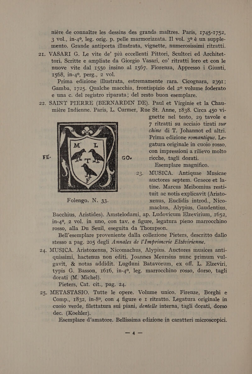 niére de connaitre les dessins des grands maitres. Paris, 1745-1752, 3 vol., in-4°, leg. orig. p. pelle marmorizzata. Il vol. 3° é un supple- mento. Grande antiporta illustrata, vignette, numerosissimi ritratti. 21. VASARI G. Le vite de’ pit eccellenti Pittori, Scultori ed -Architet- tori. Scritte e ampliate da Giorgio Vasari, co’ ritratti loro et con le nuove vite dal 1550 insino al 1567. Fiorenza, Appresso i Giunti, 1568, in-4°, perg., 2 vol. Prima edizione illustrata, estremamente rara. Cicognara, 2391; Gamba, 1725. Qualche macchia, frontispizio del 2° volume foderato e una c. del registro riparata; del resto buon esemplare. 22. SAINT PIERRE (BERNARDIN DE). Paul et Virginie et la Chau- miére Indienne. Paris, L. Curmer, Rue St. Anne, 1838. Circa 450 vi- gnette nel testo, 29 tavole e 7 ritratti su acciaio tirati sur chine di T. Johannot ed altri. Prima edizione romantique. Le- gatura originale in cuoio rosso, i con impressioni a rilievo molto GO. ricche, tagli dorati. Esemplare magnifico. 23. MUSICA. Antiquae Musicae auctores septem. Graece et la- tine. Marcus Meibomius resti- tuit ac notis explicavit (Aristo- Folengo. N. 33. xenus, Euclidis introd., Nico- machus, Alypius, Gaudentius, Bacchius, Aristides). Amstelodami, ap. Ludovicum Elzevirium, 1652, in-4°, 2 vol. in uno, con tav. e figure, legatura pieno marrocchino rosso, alla Du Seuil, eseguita da Thompson. Bell’esemplare proveniente dalla collezione Pieters, descritto dallo stesso a pag. 205 degli Annales de l’Imprimerie Elzévirienne. 24. MUSICA. Aristoxenus, Nicomachus, Alypius. Auctores musices anti- quissimi, hactenus non editi. Joannes Meursius nunc primum vul- gavit, &amp; notas addidit. Lugduni Batavorum, ex off. L. Elzeviri, typis G. Basson, 1616, in-4°, leg. marrocchino rosso, dorso, tagli dorati (M. Michel). Pieters, Cat. cit., pag. 24. 25. METASTASIO. Tutte le opere. Volume unico. Firenze, Borghi e Comp., 1832, in-8°, con 4 figure e 1 ritratto. Tegatura originale in cuoio verde, filettatura sui piani, dentelle interna, tagli dorati, dorso dec. (Koehler). Esemplare d’amatore. Bellissima edizione in caratteri microscopici. — A