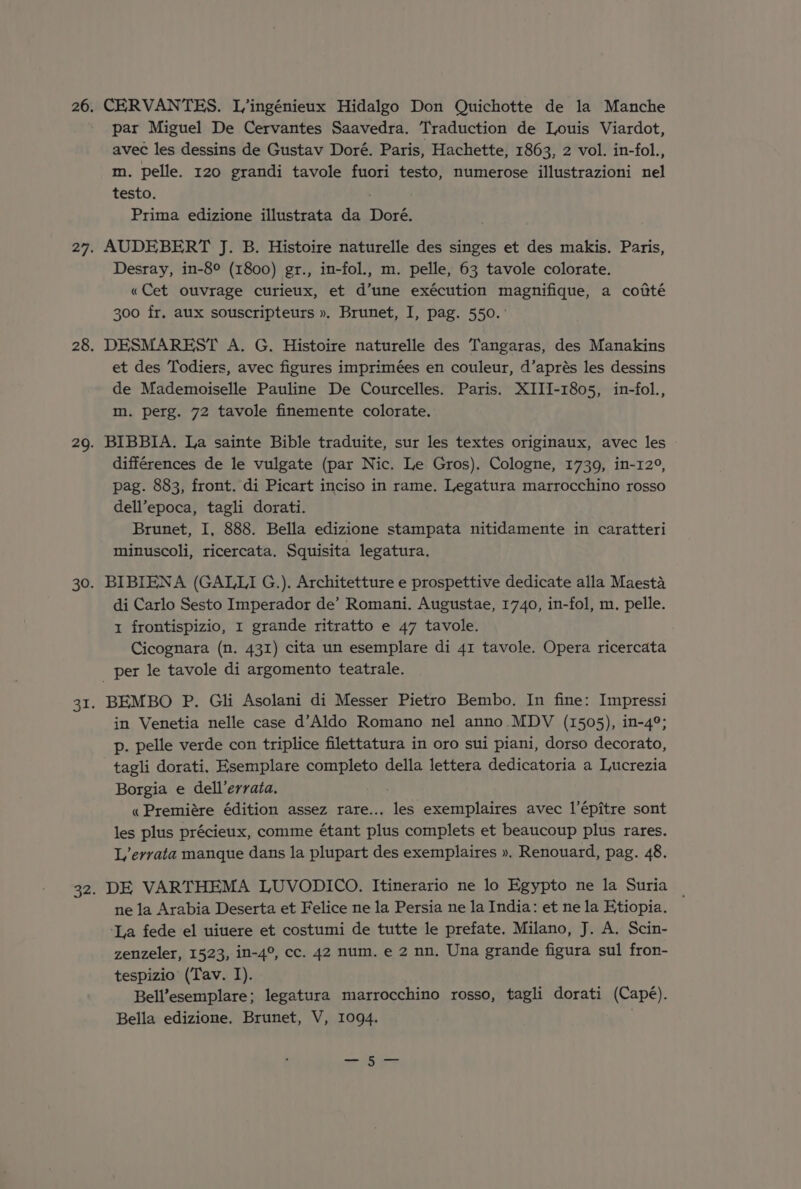 CERVANTES. L’ingénieux Hidalgo Don Quichotte de la Manche par Miguel De Cervantes Saavedra. Traduction de Louis Viardot, avec les dessins de Gustav Doré. Paris, Hachette, 1863, 2 vol. in-fol., m. pelle. 120 grandi tavole fuori testo, numerose illustrazioni nel testo. Prima edizione illustrata da Doré. AUDEBERT J. B. Histoire naturelle des singes et des makis. Paris, Desray, in-8° (1800) gr., in-fol., m. pelle, 63 tavole colorate. «Cet ouvrage curieux, et d’une exécution magnifique, a cotté 300 fr. aux souscripteurs ». Brunet, I, pag. 550. ° DESMAREST A. G. Histoire naturelle des Tangaras, des Manakins et des Todiers, avec figures imprimées en couleur, d’aprés les dessins de Mademoiselle Pauline De Courcelles. Paris. XIII-1805, in-fol., m. perg. 72 tavole finemente colorate. BIBBIA. La sainte Bible traduite, sur les textes originaux, avec les différences de le vulgate (par Nic. Le Gros), Cologne, 1739, in-12°, pag. 883, front. di Picart inciso in rame. Legatura marrocchino rosso dell’epoca, tagli dorati. Brunet, I, 888. Bella edizione stampata nitidamente in caratteri minuscoli, ricercata. Squisita legatura. BIBIENA (GALLI G.). Architetture e prospettive dedicate alla Maesta di Carlo Sesto Imperador de’ Romani. Augustae, 1740, in-fol, m. pelle. 1 frontispizio, I grande ritratto e 47 tavole. Cicognara (n. 431) cita un esemplare di 41 tavole. Opera ricercata BEMBO P. Gli Asolani di Messer Pietro Bembo. In fine: Impressi in Venetia nelle case d’Aldo Romano nel anno MDV (1505), in-4°; p. pelle verde con triplice filettatura in oro sui piani, dorso decorato, tagli dorati. Esemplare completo della lettera dedicatoria a Lucrezia Borgia e dell’errata. « Premiére édition assez rare... les exemplaires avec l’épitre sont les plus précieux, comme étant plus complets et beaucoup plus rares. L’evrata manque dans la plupart des exemplaires ». Renouard, pag. 48. DE VARTHEMA LUVODICO. Itinerario ne lo Egypto ne la Suria | ne la Arabia Deserta et Felice ne la Persia ne la India: et ne la Etiopia. ‘La fede el uiuere et costumi de tutte le prefate. Milano, J. A. Scin- zenzeler, 1523, in-4°, cc. 42 num. e 2 nn. Una grande figura sul fron- tespizio (Tav. I). Bell’esemplare; legatura marrocchino rosso, tagli dorati (Cape). Bella edizione, Brunet, V, 1094. —-5-—