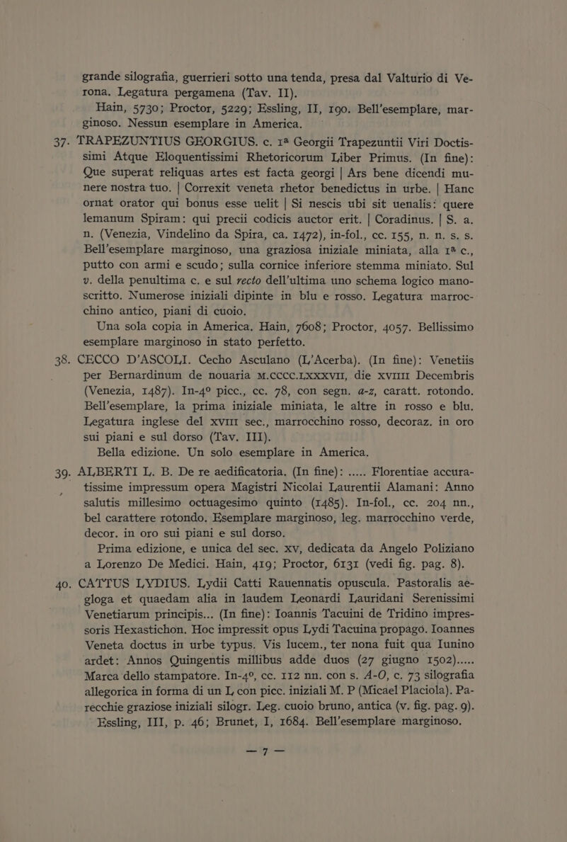 grande silografia, guerrieri sotto una tenda, presa dal beret di Ve- rona. Legatura pergamena (Tav. II). Hain, 5730; Proctor, 5229; Essling, II, 190. Bell’esemplare, mar- ginoso. Nessun esemplare in America. 37. TRAPEZUNTIUS GEORGIUS. c. 14 Georgii Trapezuntii Viri Doctis- simi Atque Eloquentissimi Rhetoricorum Liber Primus. (In fine): Que superat reliquas artes est facta georgi | Ars bene dicendi mu- nere nostra tuo. | Correxit veneta rhetor benedictus in urbe. | Hanc ornat orator qui bonus esse uelit | Si nescis ubi sit uenalis: quere lemanum Spiram: qui precii codicis auctor erit. | Coradinus. | S. a. n. (Venezia, Vindelino da Spira, ca. 1472), in-fol., cc. 155, n. n. s. s. Bell’esemplare marginoso, una graziosa iniziale miniata, alla 1% c., putto con armi e scudo; sulla cornice inferiore stemma miniato. Sul v. della penultima c. e sul recto dell’ultima uno schema logico mano- scritto. Numerose iniziali dipinte in blu e rosso. Legatura marroc- chino antico, piani di cuoio, Una sola copia in America, Hain, 7608; Proctor, 4057. Bellissimo esemplare marginoso in stato perfetto. 38. CECCO D’ASCOLI. Cecho Asculano (L’Acerba). (In fine): Venetiis per Bernardinum de nouaria M.cccc.Lxxxvil, die xvi111 Decembris (Venezia, 1487). In-4° picc., cc. 78, con segn. a-z, caratt. rotondo. Bell’esemplare, la prima iniziale miniata, le altre in rosso e blu. Legatura inglese del xvuir sec., marrocchino rosso, decoraz. in oro sui piani e sul dorso (Tav. III). Bella edizione. Un solo esemplare in America. 39. ALBERTI L. B. De re aedificatoria, (In fine): ..... Florentiae accura- tissime impressum opera Magistri Nicolai Laurentii Alamani: Anno salutis millesimo octuagesimo quinto (1485). In-fol., cc. 204 nn., bel carattere rotondo. Esemplare marginoso, leg. marrocchino verde, decor. in oro sui piani e sul dorso. Prima edizione, e unica del sec. xv, dedicata da Angelo Poliziano a Lorenzo De Medici. Hain, 419; Proctor, 6131 (vedi fig. pag. 8). 40. CATTUS LYDIUS. Lydii Catti Rauennatis opuscula. Pastoralis ae- gloga et quaedam alia in laudem Leonardi Lauridani Serenissimi Venetiarum principis... (In fine): Ioannis Tacuini de Tridino impres- soris Hexastichon. Hoc impressit opus Lydi Tacuina propago. Ioannes Veneta doctus in urbe typus. Vis lucem., ter nona fuit qua Iunino ardet: Annos Quingentis millibus adde duos (27 giugno 1502)... Marca dello stampatore. In-4°, cc. 112 nn. con s. A-O, c. 73 silografia allegorica in forma di un I, con picc. iniziali M. P (Micael Placiola). Pa- recchie graziose iniziali silogr. Leg. cuoio bruno, antica (v. fig. pag. 9). Essling, III, p. 46; Brunet, I, 1684. Bell’esemplare margitoso, —_—7I—