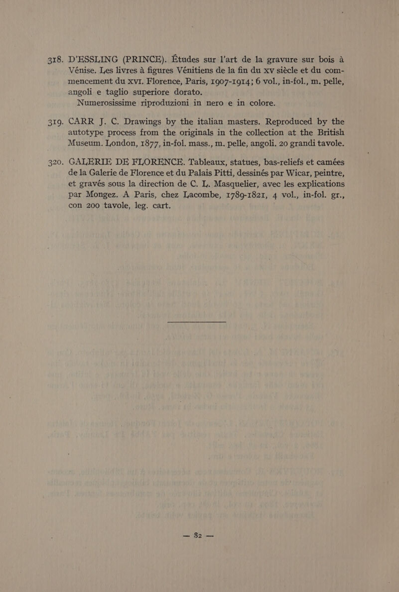 D’ESSLING (PRINCE). Etudes sur l’art de la gravure sur bois a Vénise. Les livres 4 figures Vénitiens de la fin du xv siécle et du com- mencement du xvi. Florence, Paris, 1907-1914; 6 vol., in-fol., m. pelle, angoli e taglio superiore dorato. Numerosissime riproduzioni in nero e in colore. CARR J. C. Drawings by the italian masters. Reproduced by the autotype process from the originals in the collection at the British Museum. London, 1877, in-fol. mass., m. pelle, angoli. 20 grandi tavole. de la Galerie de Florence et du Palais Pitti, dessinés par Wicar, peintre, et gravés sous la direction de C. L. Masquelier, avec les explications par Mongez. A Paris, chez Lacombe, 1789-1821, 4 vol., in-fol. gr., con 200 tavole, leg. cart. . i— 82