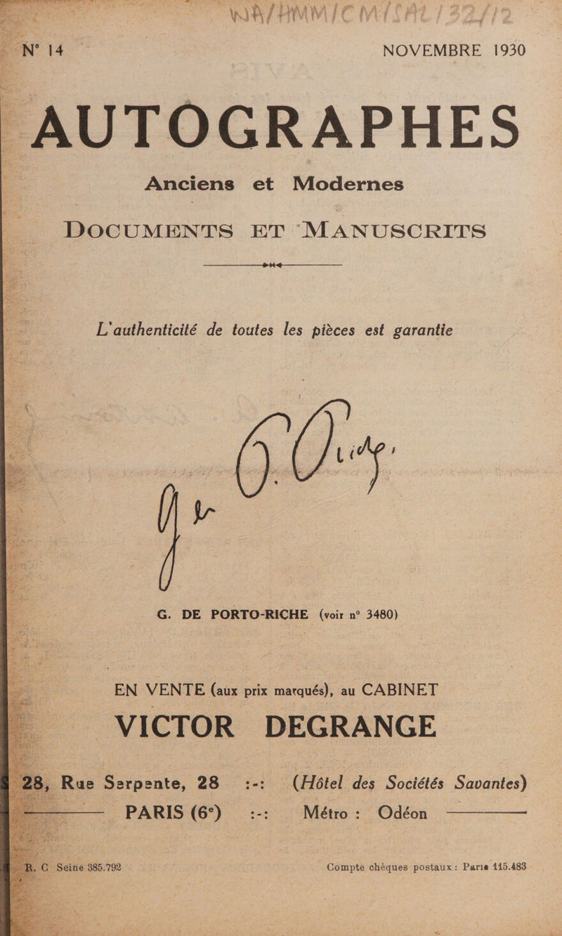 ON 14 NOVEMBRE 1930 AUTOGRAPHES Anciens et Modernes DOCUMENTS ET MANUSCRITS L'authenticité de toutes les pièces est garantie G. DE PORTO-RICHE (voir n° 3480) EN VENTE (aux prix marqués), au CABINET VICTOR DEGRANGE 8, Rue Serpente, 28 :-: (Hôtel des Sociétés Savantes) —— PARIS (6) :-: Métro: Odéon — R. | Seine 385.792 Compte chèques postaux: Paris 115.483