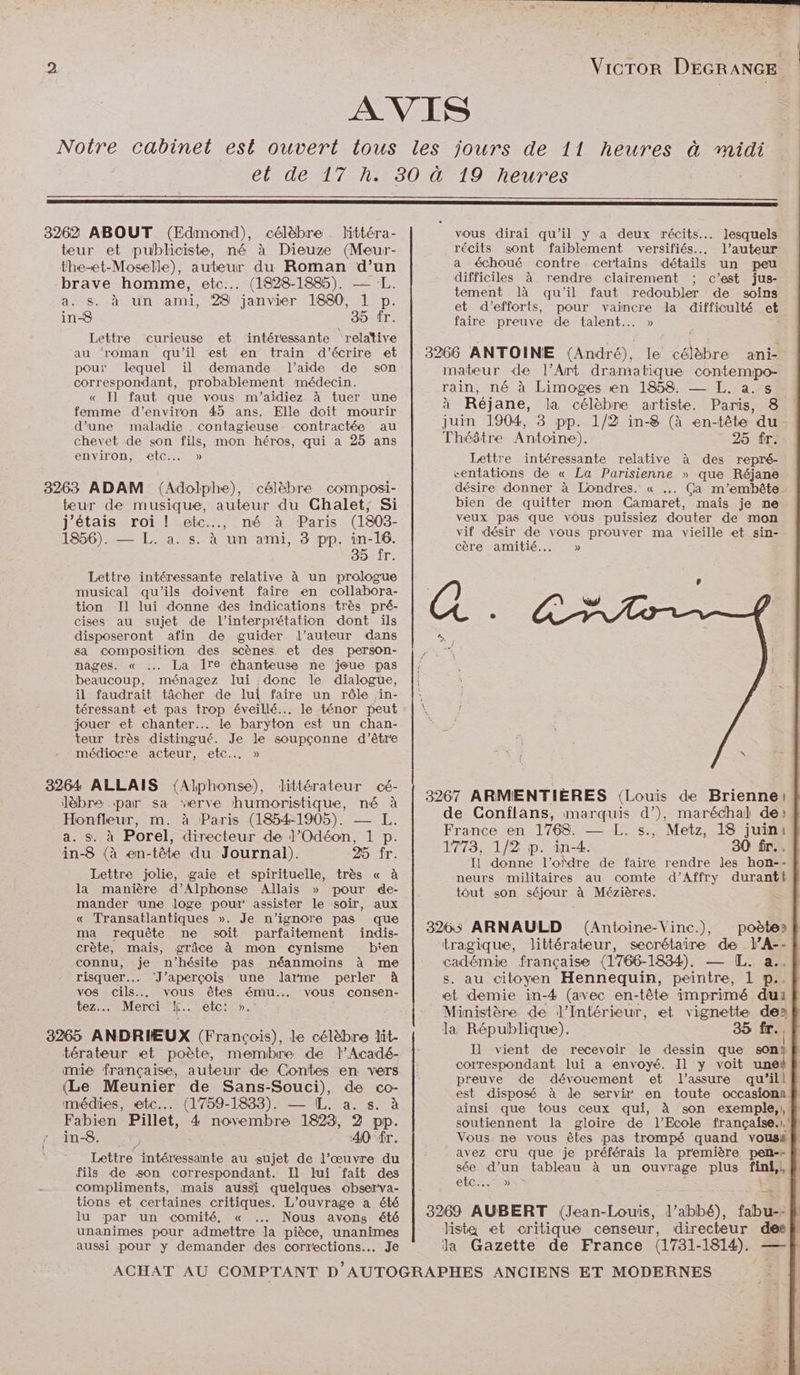 Vicror DEGRANGE 3262 ABOUT (Edmond), célèbre littéra- teur et publiciste, mé à Dieuze (Meur- the-et-Moselle), auteur du Roman d’un brave homme, etc... (1828-1885). — a. s. à un ami, 28 janvier 1880, 1 p. in-8 35 fr. Lettre curieuse et intéressante relative au roman qu'il est en train d'écrire et pour lequel il demande l’aide de son correspondant, probablement médecin. « Il faut que vous m'’aidiez à tuer une femme d'environ 45 ans. Elle doit mourir d’une maladie contagieuse. contractée au chevet de son fils, mon héros, qui a 25 ans environ, etc... » 8263 ADAM (Adolphe), célèbre composi- teur de musique, auteur du Ghalet, Si j'étais roi ! etc.., mé à Paris (1803- 1856). — L. a. s. à un ami, 3 pp. in-16. 35 Îr. Lettre intéressante relative à un prologue musical qu’ils doivent faire en collabora- tion Il lui donne des indications très pré- cises au sujet de l'interprétation dont ils disposeront afin de guider l’auteur dans sa composition des scènes et des person- nages. « … La ire chanteuse ne joue pas beaucoup, ménagez lui donc le dialogue, il faudrait tâcher de lui faire un rôle in- téressant et pas trop éveillé... le ténor peut jouer et chanter... le baryton est un chan- teur très distingué. Je le soupçonne d’être médiocre acteur, etc... » 3264 ALLAIS (Alphonse), dittérateur cé- lèbre par sa verve humoristique, né à Honfleur, m. à Paris (1854-1905). — a. s. à Porel, directeur de J’Odéon, 1 p. in-8 (à en-tête du Journal). 25 fr. Lettre jolie, gaie et spirituelle, très « à la manière d’Alphonse Allais » pour de- mander une loge pour assister Le soir, aux « Transatlantiques ». Je n’ignore pas que ma requête ne soit parfaitement indis- crète, mais, grâce à mon cynisme bien connu, je n'hésite pas néanmoins à me risquer. ‘J’aperçois une dJarme perler À vos ee vous êtes ému... vous consen- tez.. Merci ke. etc: 5 3265 ANDRIEUX (François), le célèbre lit- térateur et poète, memibre de lAcadé- mie française, auteur de Contes en vers (Le Meunier de Sans-Souci), de co- médies, etc... (1759-1833). — IL. a. s. à Fabien Pillet, 4 novembre 1823, 2 pp. in-8. 42 40 fr. Lettre intéressante au sujet de l’œuvre du fils de son correspondant. Il lui fait des compliments, mais aussi quelques observa- tions et certaines critiques. L'ouvrage a été lu par un comité, « … Nous avons été unanimes pour admettre la pièce, unanimes aussi pour y demander des corrections... Je 19 heures vous dirai qu’il y a deux récits... lesquels récits sont faiblement versifiés.. l’auteur a échoué contre certains détails un peu difficiles à rendre clairement ; c’est jus- tement là qu'il faut redoubler de soins et d'efforts, pour vaincre la difficulté et faire preuve de talent... » 3266 ANTOINE {André), le célèbre ani- mateur de l'Art dramatique contempo- rain, né à Limoges en 1858. —_ L. a.s à Réjane, la célèbre artiste. Paris, 8 juin 1904, 8 pp. 1/2 in-8 (à en-tête du Théâtre Antoine). 25 fr. Lettre intéressante relative à des repré- centations de « La Parisienne » que Réjane désire donner à Londres. « .. Ça m’embête- bien de quitter mon Camaret, mais je ne veux pas que vous puissiez douter de mon vif désir de vous prouver ma vieille et sin- cère amitié... » 3267 ARMENTIÈRES (Louis de Brienne) de Conflans, marquis d’), maréchal de» France en 1768. — L. s., Metz, 18 juini 1773, 1/2 p. in-4. 30 fr. Il donne l’ordre de faire rendre les hon-- neurs militaires au comte d’Affry durant tout son séjour à Mézières. 3263 ARNAULD (Antoine-Vinc.), poètes &amp; tragique, littérateur, secrétaire de l’A-- cadémie française (1766-1834). — [L. a..# s. au citoyen Hennequin, peintre, 1 p.. et demie in-4 (avec en-tête imprimé du: Ministère de l'Intérieur, et vignette des la République). 35 fr.. I] vient de recevoir le dessin que son correspondant lui a envoyé. Il y voit und preuve de dévouement et l’assure qu'’ill est disposé à de servir en toute occasionn ainsi que tous ceux qui, à son exemple, soutiennent la gloire de l'Ecole française.l./f} Vous. ne vous êtes pas trompé quand vouss avez cru que je préférais la première pen-» sée d’un tableau à un ouvrage plus fini,l, CIC Le 3269 AUBERT (Jean-Louis, l’abbé), fabu--fh lista et critique censeur, directeur desk la Gazette de France (1781- 1814). —-