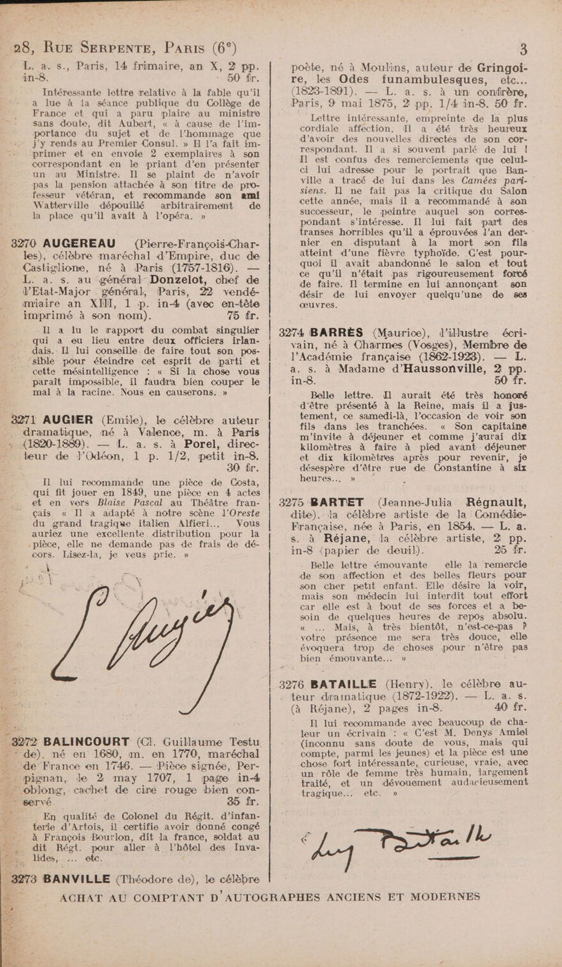 28, RUE SERPENTE, PARIS (6°) HARALUS., 14 frimaire, an X, 2 pp. in-8. * 50 fr. Intéressante lettre relative à la fable qu’il a lue à la séance publique du Collège de France et qui a paru plaire au ministre Sans doute, dit Aubert, « à cause de l’im- portance du sujet et de l'hommage que j'y rends au Premier Consul. » Il l’a fait im- primer et en envoie 2 exemplaires à son correspondant en le priant d’en présenter un au Ministre. Il se plaint de n'avoir pas la pension attachée à son titre de pro- fesseur vétéran, et recommande son ami Watterville dépouillé arbitrairement de la place qu’il avait à l'opéra. » Paris, 3270 AUGEREAU (Pierre-François-Char- les), célèbre maréchal d’Empire, duc de Castiglione, né à Paris (1757-1816). L. à. s. au général Donzelot, chef de V’Etat-Major . général, Paris, 22 vendé- m'iaire an XII], 1 p. in-4 (avec en-tête imprimé à son nom). 75 tr. IL à lu le rapport du combat singulier qui a eu lieu entre deux officiers irlan- dais.. [1 lui conseille. de faire tout son pos- ‘sible pour éteindre cet esprit de parti et cette mésintelligence : « Si la chos vous paraît impossible, il faudra bien couper le mal à la racine. Nous en causerons. » 3271 AUGIER (Emile), le célèbre auteur dramatique, mé à Valence, m. à Paris (1820-1889). L. a. s. à Porel, direc- teur de J’Odéon, 1 p. 1/2, petit in-8. 30 fr. Il lui recommande une pièce de Costa, qui fit jouer en 1849, une pièce en 4 actes et en vers Blaise Pascal au Théâtre fran- çais. « Il a adapté à notre scène l’Oreste du grand tragique italien Alfieri... Vous auriez une excellente distribution pour la pièce, elle ne demande pas de frais de dé- cors. Lisez-la, je veus prie. » \ (a | ARLES PNR de BALINCOURT (C1. Guillaume Testu. ‘: de). né en 1680, m. en 1770, maréchal de France en 1746. —— Pièce signée, Per- ; pignan, de 2 may 1707, 1 page in-4 ” oblong,. cachet de cire rouge bien con- * servé. _ En qualité de Colonel du Régit. d’infan- terie d'Artois, il certifie avoir donné congé ; à François Bourlon, dit la france, soldat au Le dit Régt. pour aller à l'hôtel des Inva- Es. lides, ..… etc. 3973 BANVILLE (Théodore de), le Ris 3 poète, né à Moulins, auteur de Gringoi- re, les Odes funambulesques, etc. (1823- TD) LT ts à un confrère, Paris, 9 mai 1875, 2 pp. 1/4 in-8. 50 fr. Lettre FRE cordiale affection. Il a été très d’avoir des nouvelles directes de son cor- respondant. Il a si souvent parlé de lui |! Il est confus des remerciements que celui- ci lui adresse pour le portrait que Ban- ville à tracé de lui dans les Camées pari- siens. Il ne fait pas la critique du Salon cette année, mais il a recommandé à son successeur, le peintre auquel son corres- pondant s'intéresse. Il lui fait part des transes horribles qu’il a éprouvées l’an der- : nier. en disputant à la mort son fils atteint d’une fièvre typhoïde. C’est pour- quoi il avait abandonné le salon et tout ce qu'il n'était pas rigoureusement forcé son envoyer quelqu’une de ses empreinte de la plus heureux de faire. Il termine en lui annonçant désir de œuvres. lui | 3274 BARRES (Maurice), vain, né à l'Académie française (1862-1923). s. à Madame d’Haussonville, in-8. 50 fr. Belle lettre. Il aurait été très honoré d’être présenté à la Reine, mais il a jus- tement, ce samedi-là, l’occasion de voir son fils dans les tranchées. « Son capitaine m'invite à déjeuner et comme j'aurai dix kilomètres à faire à pied avant déjeuner et dix kilomètres après pour revenir, je déséspère d’être ruse de Constantine à six heures... » d’ilustre écri- Charmes (Vosges), Membre de L. à pp. 3275 BARTET (Jeanne-Julia Régnault, dite). la célèbre artiste de Ja Comédie- Française, née à Paris, en 1854. — L. a. s. à Réjane, la célèbre artiste, 2 pp. in-8 {papier de deuil). 25 fr. Belle lettre émouvante elle la remercie de son affection et des belles fleurs pour son cher petit enfant. Elle désire la voir, mais son médecin lui interdit tout effort car elle est à bout de ses forces et a be- soin de quelques heures de repos absolu. « … Mais, à très bientôt, n’est-ce-pas P - votre présence me sera très douce, elle évoquera trop de choses pour: n'être pas bien émouvante... » D ET ———_——— 3276 BATAILLE (Henry), le célèbre au- teur a (1872-1922). — L. a. s. (à Réjane), pagies in-8. A0 fr. I lui ns. avec beaucoup de cha- leur un écrivain : « C’est M. Denys Amiel (inconnu sans doute de vous, mais qui compte, parmi les jeunes) et la pièce est une chose fort intéressante, curieuse, vraie, avec un rôle de femme très humain, largement traité, et un dévouement audacieusement tragique, etc.» ne TRE /L