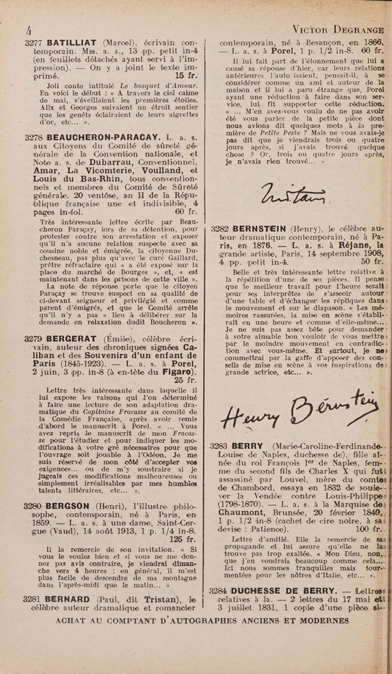 Â 8277 BATILLIAT (Marcel), écrivain con- temporain. Mss. a. s., 13 pp. petit in-4 (en feuillets détachés ayant servi à l’im- pression). — On y a joint le texte im- primé. 15 fr. Joli conte intitulé Le bosquet d'Amour. En voici le début : « À travers le ciel calme de mai, s’éveillaient les premières étoiles. Alix et Georges suivaient un étroit sentier que les genêts éclairaient de leurs aigrettes d'orretc: 3278 BEAUCHERON-PARACAY. L. a.5. aux Citoyens du Comité de sûreté gé- mérale de la Convention nationale, et Note a. s. de Dubarrau, Conventionnel, Amar, La Vicomterie, Voulland, et Louis du Bas-Rhin, tous convention- nels et membres du Comité de Sûreté générale. 20 ventôse, an II de la Répu- blique française une et indivisible, 4 pages in-fol. 60 fr. Très üntéressante lettre écrite par Beau- cheron Paraçay, lors de sa détention, pour protester contre son arrestation et exposer qu’il n’a aucune relation suspecte avec sa cousine noble et émigrée, la citoyenne Du- chesneau, pas plus qu'avec le curé Gaillard, prêtre réfractaire qui « a été exposé sui: la place du marché de Bourges », et, « est maintenant dans les prisons de cette ville ». La note de réponse porte que le citoyen Paraçay se trouve suspect en sa qualité de ci-devant seigneur et privilégié et comme parent d’émigrés, et que le Comité arrête qu'il n’y a pas « lieu à délibérer sur la demande en relaxation dudit Boucheron ». 3279 BERGERAT (Emile), célèbre écri- vain, auteur des chroniques signées Ga- liban et des Souvenirs d’un enfant de Paris (1845-1923). — L. a. s. à Porel, 2 juin, 3 pp. in-8 (à en-tête du AE fr. Lettre très intéressante dans laquelle il lui expose les raisons qui l’on déterminé à faire une lecture de son adaptation dra- matique du Capitaine Fracasse au comité de la Comédie Française, après avoir remis d’abord le manuscrit à Porel. « …. Vous avez repris de manuscrit de mon Fracas- se pour l’étudier et pour indiquer les mo- difications à votre gré nécessaires pour que l’ouvrage soit jouable à ]l’Odéon. Je me suis réservé de mon côté d'accepter vos exigences... Ou «de m’y soustraire si je jugeais ces modifications malheureuses ou simplement irréalisables par mes humbles talents littéraires, etc... ». 3280 BERGSON (Henri), l'illustre philo- 1859. — L. a. s. à une dame, Saint-Cer- gue (Vaud), 14 août 1913, 1 p. 1/4 in-8. .1%5 fr. [1 la remercie de son invitation. « Si vous le voulez bien et si vous ne me don- nez pas avis contraire, je viendrai diman- che vers 4 heures : en général, il m'est plus facile de descendre de ma montagne dans l'après-midi que le matin... » Vicror DEGRANGE contemporain, né à Besançon, en 1866. —.L.a. sà Porel, 1 p' 1/2 in-8 601 Il lui fait part de l’étonnement que lui a causé sa réponse d'hier, car leurs relations antérieures l’auto isaient, pensait-il, à se. considérer comme un ami et auteur de la maison et il lui a paru étrange que, Porel ayant une réduction à faire dans son ser- vice, lui fît supporter cette réduction. « . M'en avez-vous voulu de ne pas avoir été vous parler de la petite pièce dont nous avions dit quelques mots à da pre- mière de Petite Peste ? Maïs ne vous avais-je pas dit que je viendrais trois ou quatre jours après, si j'avais trouvé quelque chose ? Or, trois ou quatre jours après, je n'avais rien trouvé. » teur dramatique contemporain, né à Pa- ris, en 1876. — [L. a. s. à Réjane, la grande artiste, Paris, 14 septembre 1908, 4 pp. petit in-4. 50 fr. Belle et très intéressante lettre relative à: la répétition d’une de ses pièces. Il pense} que le meilleur travail pour l’heure serait | pour ses interprêtes de s’assæoir autour d’une table et d’échanger' les répliques dans; le mouvement et sur le diapason. « Les mé-: moires Trassurées, la mise en scène s’établi-- rait en une heure et comme d'elle-même... … Je ne suis pas assez bête pour demander: à votre aimable bon vouloir de vous mettre: par le moindre mouvement en contradic-- tion avec vous-même. ÆEt surtout, je ne) commettrai par la gaffe d’apposer des con-- seils de mise en scène à vos inspirations de: grande actrice, etc... ». M Hour DL Louise de Naples, duchesse de), fille at-- née du roi François Ier de Naples, feme-- me du second fils de Charles X qui futt assassiné par Louvel, mère du comtes de Chambord, essaya en 1832 de soule-- ver Ja Vendée contre Louis-Philippe? (1798-1870). — L. a. s. à la Marquise de; Chaumont, Brunsée, 20 février 1849, 1 p. 1/2 in-8 (cachet de cire noire, à sai devise : Patience). 100 fr... Lettre d’amitié. Elle la remercie de saa. propagande et lui assure qu’elle ne las: trouve pas trop exaltée. « Mon Dieu, non, que j'en voudrais beaucoup comme cela... Ici nous sommes tranquilles mais tour-- mentées pour Îles nôtres d'Italie, etc... ». 3284 DUCHESSE DE BERRY. — [Lettress 3281 BERNARD (Paul, dit Tristan), Île | relatives à la. — 2 lettres du 17 mai etl célèbre auteur dramatique et romancier 8 juillet 1831, 1 copie d’une pièce si--} ACHAT AU COMPTANT D AUTOGRAPHES ANCIENS ET MODERNES bé: