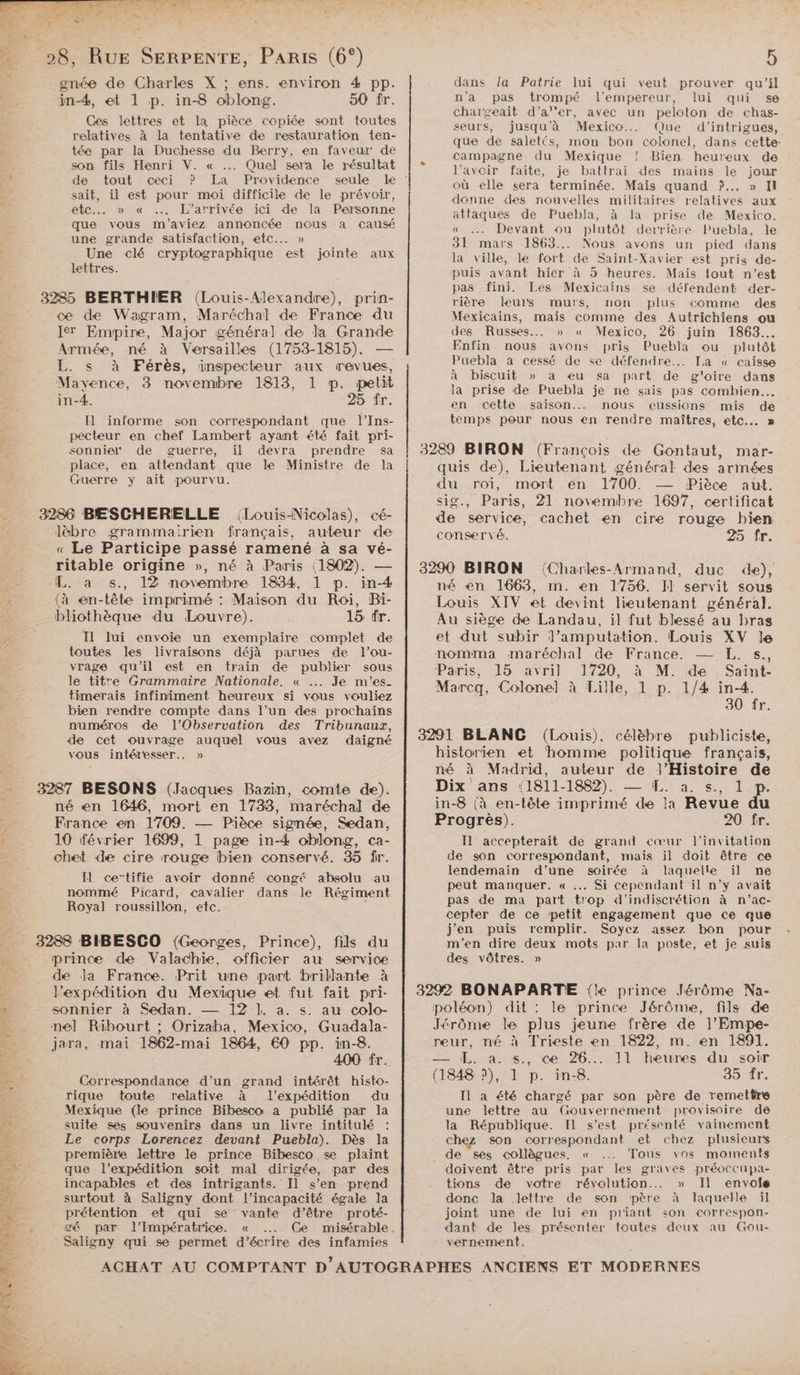 és. 2 are ’ gnée de Charles X ; ens. environ 4 pp. in-4, et 1 p. in-8 oblong. 50 fr. Ces lettres et la pièce copiée sont toutes relatives à la tentative de restauration ten- tée par la Duchesse du Berry, en faveur de son fils Henri V. « ..… Quel sera le résultat sait, il est pour moi difficile de le prévoir, etc... » « …. L’arrivée ici de la Personne que vous m'aviez annoncée nous a causé une grande satisfaction, etc... » Une clé cryptographique est jointe aux lettres. ce de Wagram, Maréchal de Franc du Ier Empire, Major général de la Grande Armée, né à Versailles (1753-1815). — L. s à Férès, inspecteur aux revues, Mayence, 3 novembre 1813, 1 p. petit in-4. 25 fr. I] informe son correspondant que l’Ins- pecteur en chef Lambert ayant été fait pri- sonnie* de guerre, il devra prendre sa place, en attendant que le Ministre de Ja Guerre y ait pourvu. Jèbre grammairien français, auteur de « Le Participe passé ramené à sa vé- ritable origine », né à Paris (1802). — L. à s., 12 novembre 1834, 1 p. in-4 (à en-tête imprimé : Maison du Roi, Bi- bliothèque du Louvre). 15 fr. Il lui envoie un exemplaire complet de toutes les livraisons déjà parues de l’ou- vrage qu'il est en train de publier sous le titre Grammaire Nationale. « .:. Je m'’es- timerais infiniment heureux si vous vouliez bien rendre compte dans l’un des prochains numéros de l’Observation des Tribunaux, de cet ouvrage auquel vous avez daigné vous intéresser. » né en 1646, mort en 1738, maréchal de France en 1709. — Pièce signée, Sedan, 10 février 1699, 1 page in-4 oblong, ca- chet de cire rouge bien conservé. 35 fr. Il ce’tifie avoir donné congé absolu au nommé Picard, cavalier dans le Régiment Royal roussillon, etc. j prince de Valachie, officier au service de la France. Prit une part brillante à l'expédition du Mexique et fut fait pri- sonnier à Sedan. — 12 ]. a. s. au colo- jara, mai 1862-mai 1864, €0 pp. in-8. 400 fr. Correspondance d’un grand intérêt histo- rique toute relative à l’expédition du Mexique (le prince Bibesco a publié par la suite ses souvenirs dans un livre intitulé Le corps Lorencez devant Puebla). Dès la première lettre le prince Bibesco se plaint que l’expédition soit mal dirigée, par des incapables et des intrigants. Il s’en prend surtout à Saligny dont l'incapacité égale la prétention et qui se vante d’être proté- Saligny qui se permet d'écrire des infamies 5 dans la Patrie lui qui veut prouver qu’il n’a pas trompé l’empereur, lui qui se chargeait d’a''er, avec un peloton de chas- seurs, jusqu'à Mexico... Que d'intrigues, que de salet(s, mon bon colonel, dans cette: campagne du Mexique ! Bien heureux de l’avoir faite, je battrai des mains le jour où elle sera terminée. Mais quand ?.. » I donne des nouvelles militaires relatives aux attaques de Puebla, à la prise de Mexico. « … Devant ou plutôt derrière Puebla, Île 31 mars 1863... Nous avons un pied dans la ville, le fort de Saint-Xavier est pris de- puis avant hier à 5 heures. Mais tout n’est pas “fini. Les Mexicains se défendent der- rière leurs murs, non plus comme des Mexicains, mais comme des Autrichiens ou des Russes... » « Mexico, 26 juin 1863... Enfin nous avons pris Puebla ou plutôt Puebla à cessé de se défendre... La « caisse à biscuit » a eu sa part de g'oire dans la prise de Puebla je ne sais pas combien. en cette saison... nous eussions mis de temps pour nous en rendre maîtres, etc. » 3289 BIRON (François de Gontaut, mar- quis de), Lieutenant général des armées du roi, mort en 1700. -— Pièce aut. sig., Paris, 21 novembre 1697, certificat de service, cachet en cire rouge bien conservé. 25 fr. 3290 BIRON (Charles-Armand, duc de), né en 1663, m. en 1756. I] servit sous Louis XIV et devint lieutenant général. Au siège de Landau, il fut blessé au bras et dut subir l’amputation. Louis XV le nomma maréchal de France. — KE. s., Paris; 15 avril 1720, à M. de. Saint- Marcq, Colonel à Lille, 1 p. 1/4 in-4. 30 fr, 3291 BLANC (Louis), célèbre publiciste, historien et ‘homme politique français, né à Madrid, auteur de l'Histoire de Dix ans 11811-18982), = La ss. lv in-8 (à en-tête imprimé de la Revue a Progrès). 20 fr. Il accepterait de grand cœur l'invitation de son correspondant, mais il doit être ce lendemain d’une soirée à laquelle il ne peut manquer. « ..… Si cependant il n’y avait pas de ma part trop d’indiscrétion à n'’ac- cepter de ce petit engagement que ce que j'en puis remplir. Soyez assez bon pour m'en dire deux mots par la poste, et je suis des vôtres. » 3292 BONAPARTE {le prince Jérôme Na- poléon) dit : le prince Jérôme, fils de Jérôme le plus jeune frère de l’Empe- reur, né à Trieste en 1822, m. en 1891. — EL. à. s., ce 26... 11 heures du soir (1848 ?), 1 p. in-8. 35 fr. Il a été chargé par son père de remettre une lettre au Gouvernement provisoire de la République. Il s’est présenté vainement chez son correspondant et chez plusieurs de ses collègues, « .…. Tous \os moments doivent être pris par les graves préoccupa- tions de votre révolution... » Il envoie donc la lettre de son père à laquelle il joint une de lui en priant son correspon- dant de les présenter toutes deux au Gou- vernement.