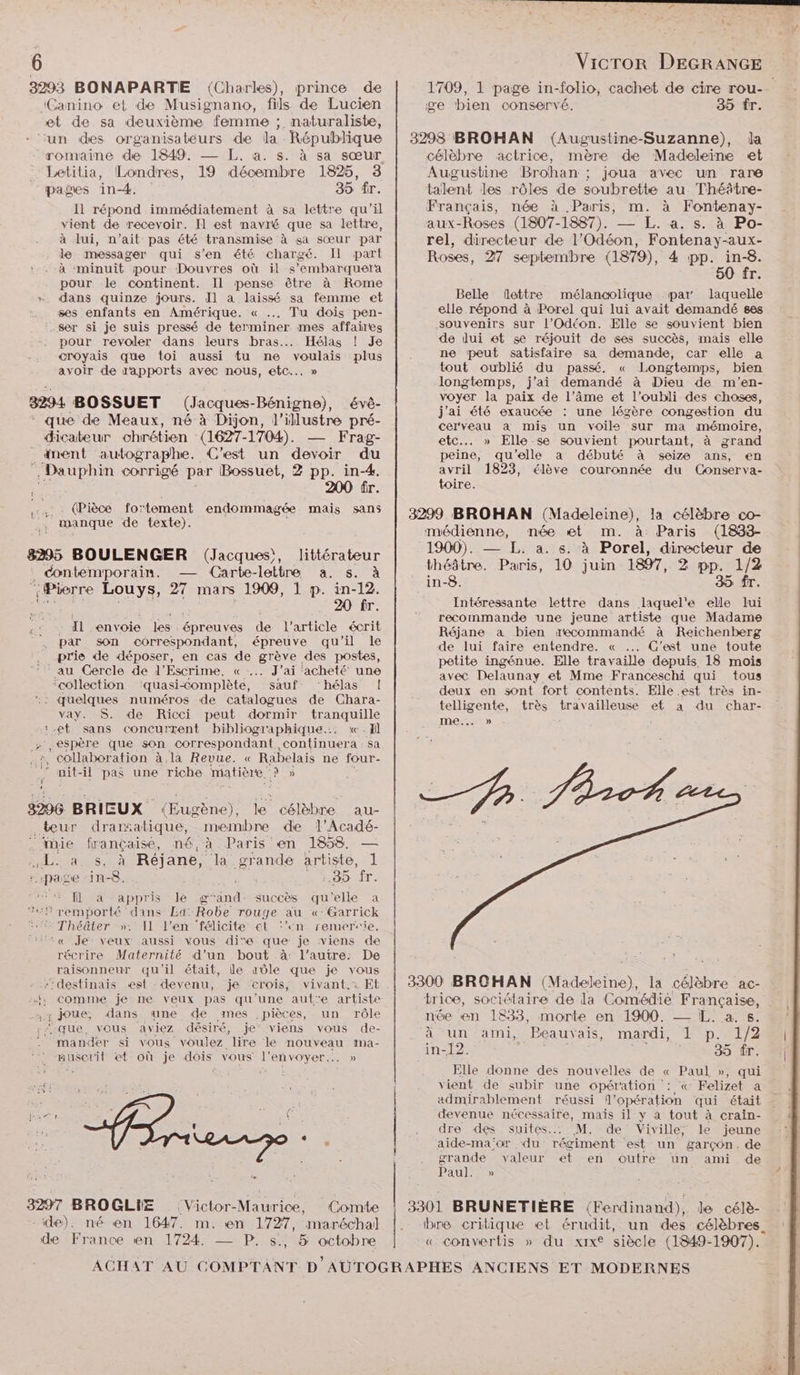F 1 Em 4 6 | Vicror DEGRANGE 3293 BONAPARTE (Charles), prince de 1709, 1 page in-folio, cachet de cire rou-_ “Canino et de Musignano, fils de Lucien ge bien conservé. 35 fr. et de sa deuxième femme ; naturaliste, ‘un des organisateurs de la République | 3298 BROHAN (Augustine-Suzanne), la romaine de 1849. — L. a. s. à sa sœur célèbre actrice, mère de Madeleine et Letilia, Londres, 19 décembre 1825, 3 Augustine Brohan ; joua avec un rare pages in-4. 35 fr. talent les rôles de soubrette au Théâtre- Il répond immédiatement à sa lettre qu’il Français, née à Paris, m. à Fontenay- vient de recevoir. Il est navré que sa lettre, aux-Roses (1807-1887). — L. a. s. à Po- à lui, n'ait pas été transmise à sa sœur par rel, directeur de l'Odéon, Fontenay-aux- le messager qui s'en été chargé. Il part Roses, 27 septembre (1879), 4 pp. in-8. à minuit pour Douvres où il s’embarquera 50 fr pour le continent. Il pense être à Rome !  ) dans quinze jours. Il a laissé sa femme et Belle flottre mélancolique par laquelle ses enfants en Amérique. « … Tu dois pen- elle répond à Porel qui lui avait demandé ses .ser si je suis pressé de terminer mes affaires souvenirs sur l’Odéon. Elle se souvient bien pour revoler dans leurs bras. Hélas ! Je de lui et se réjouit de ses succès, mais elle croyais que toi aussi tu ne voulais plus ne peut satisfaire sa demande, car elle a avoir de apports avec nous, etc... » tout oublié du passé. « Longtemps, bien ” longtemps, j'ai demandé à Dieu de m’en- 3294 BOSSUET (Jacques-Bénigne), évé- voyer la paix de l’âme et l'oubli des choses, E > PONS AE 54 ë £ j'ai été exaucée : une légère congestion du que de Meaux, né à Dijon, l'illustre pré- cerveau a mis un voiles sur ma mémoire, _ dicateur chrétien (1627-1704). — Frag- etc... » Elle se souvient pourtant, à grand _anent autographe. C'est un devoir du peine, qu'elle a débuté à seize ans, en Dauphin corrigé par Bossuet, 2 pp. in-4. avril 1823, élève couronnée du Conserva- 200 fr. toire. Là ri ÈS fe Fa endommagée mais san5 | 3299 BROHAN (Madeleine), la célèbre co- médienne, mée et m. à Paris (1833- 8295 BOULENGER (Jacques), littérateur | 1900). — L: a. s. à Porel, directeur de NM . contemporain. — Carte-lattre a. s. à théâtre. Paris, 10 juin 1897, 2 pp. 1/2 | {Pierre Louys, 27 mars 1909, 1 p. in-12. in-8: 35 fr. 20 fr. Intéressante lettre dans laquel'e elle lui is Il Rs é à arc leont recommande une jeune artiste que Madame 2. Le 4e Pen épreu Fa de 5] le Réjane a bien recommandé à Reichenberg Ë i fai Ê M : ôc À de prie de déposer, en cas de grève des postes, ss RO Te Te te pu Re on nas on IS ae chose 1 Sr TT en nn ns Q eux en sont fort contents e.est très in- : Te Rte Re mr tranquille telligente, très Her ailleuse et a du char- :.et sans concurrent bibliographique... «Ji RTE re espère que son correspondant, on bo sa : collaboration à la Revue. « Rabelais ne four-  nit- il pas une riche matière DD TL, Dr 3296 BRIEUX (Eugène), ne célèbre _au- teur drarsatique, nrembre de 1l’Acadé- Fr? ‘mie lrançaise, né, à Paris en 1858. — se a s. à Réjane, la grande artiste, 1 «page -in-8, . FRE .35 fr. fl à appris le g‘and: succès qu elle a remporté dans Ld:Robe rouge au «:Garrick Théâter »: Il l'en félicite el ‘un remersie. ‘‘« Je: veux aussi vous die. que je viens de récrire Maternité d’un bout à: l’autre: De De raisonneur qu'il était, le aûle que je vous Ne --destinais est devenu, je crois, vivant. Et | 3300 BROHAN (Madeleine), la célèbre ac- me «; comme je ne veux pas qu'une autre artiste trice, sociétaire de la Comédie Française, x; joue, dans. une de ,mes - pièces, un rôle née en 1833, morte en 1900 2 TRS: ‘que, vous aviez désiré, je” viens vous de- à un ami, Beauvais, mardi, L p. 1/2 mander si vous voulez lire le nouveau ma- : 2. GEI AD 1 H LPS 1 in-12 35 fr. nuserit et où je dois vous l’envoyer... » #. ; és VS Elle donne des nouvelles de « Paul », qui vient de subir une opération : « Felizet à admirablement réussi l'opération qui était devenue nécessaire, mais il y a tout à crain- dre des suites... M. de Viville; le jeune aide-ma;or du régiment est un garçon. de grande valeur et en outre un ami de < Paul. » É 3297 BROGLIE (Victor-Maurice, Comte | 3301 BRUNETIÈRE (Ferdinand), le célè- ide). né en 1647. m. en 1727, maréchal |. bre critique et érudit, un des célèbres. de France en 1724. —_ P. s., 5 octobre « convertis » du xixt siècle (1849-1907). ACHAT AU COMPTANT D AUTOGRAPHES ANCIENS ET MODERNES