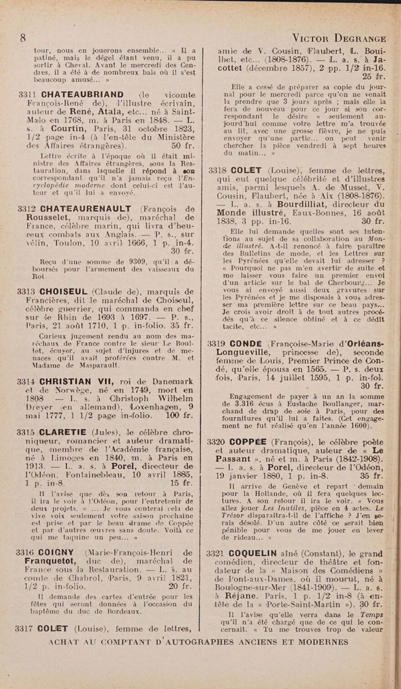 tour, nous en jouerons ensemble... « Il a patiné, mais le dégel étant venu, il a pu sortir à Gheval. Avant le mercredi des Cen- dres, il a été à de nombreux bals où il s’est beaucoup amusé... » 3311 CHATEAUBRIAND {le vicomte François-René de), lJ’illustre écrivain, auteur de René, Atala, etc... né à Saint- Malo en 1768, m. à Paris en 1848. — L. s. à Courtin, Paris, 31 octobre 1823, 1/2 page in-4 (à l'en-tête du Ministère des Affaires étrangères). 50 fr. Lettre écrite à l’époque où il était mi- nistre des Affaires étrangères, sous la Res- tauration, dans laquelle il répond à son correspondant qu'il n’a jamais reçu l’En- cyclopédie moderne dont celui-ci est l’au- teur et qu'il lui a envoyé. 3312 CHATEAURENAULT ‘François de Rousselet, marquis de), maréchal de France, célèbre marin, qui livra d’heu- neux combats aux Anglais. — P, s., sur vélin, Toulon, 10 avril 1666, 1 p. in-4. 30 fr. Reçu d’une somme de 9309, qu’il a dé- boursés pour l'armement des vaisseaux du Roi. 3313 CHOISEUL {Claude de), marquis de Francières, dit le maréchal de Choiïseul, célèbre guerrier, qui commanda en chef sur de Rhin de 16983 à 1697. —— P. s., Paris, 21 août 1710, 1 p. in-folio. 35 fr. Curieux jugement rendu au nom des ma- réchaux de France contre le sieur Le Boul- tet, écuyer, au sujet d’injures et de me- naces qu'il avait proférées contre M. et Madame de Masparault. 3314 CHRISTIAN VIH, roi de Danemark et de Norwège, né en 1749, mort en 1808 — I. s. à Christoph Wilhelm Dreyer (en allemand), Loxenhagen, 9 inai 1777, 1 1/2 page in-olio. 100 fr. 3315 CLARETIE (Jules), le célèbre chro- niqueur, romancier et auteur dramati- que, anembre de l’Académie française, mé à Limoges en 1840, m. à Paris en 1913. — LL. a. s. à Porel, directeur de l'Odéon, Fontainebleau, 10 avril 1885, 1 p. in-8. 15 fr. 11 l'avise que dès son tetour à Paris, il ira le voir à 1'Odéon, pour l'entretenir de deux projets, &amp;« .. Je vous conterai cela de vive voix seulement votre saison prochaine est prise et par le beau drame ‘de Coppée et par d’autres œuvres sans doute. Voilà ce qui me taquine un peu... » 3316 COIGNY (Marie-François-Henri de Franquetot, duc de), maréchal de France sous da Restauration. — L. $. au comte de (Chabrol, Paris, 9 avril 1821, 1/2 p. in-folio. 20 fr. I] demande des cartes d'entrée pour les fêtes qui seront données à l'occasion du baptême du duc de Bordeaux. 3317 GOLET (Louise), femme de lettres, VicTor DEGRANGE: amie de V. Cousin, Flaubert, IL. Boui- lhet, etc... (1808-1876). — L. a. s. à Ja- cottet (décembre 1857), Z pp. 1/2 in-16. 25 fr. Elle a cessé de préparer sa copie du jour- nal pour le mercredi parce qu’on ne venait la prendre que 3 jours après ; mais elle la fera de nouveau pour ce jour si son Cor- respondant le désire « seulement au- jourd’hui comme votre dettre m'a trouvée au lit, avec une grosse fièvre, je ne puis envoyer qu’une -partie... on peut venir chercher la pièce vendredi à sept heures du matin... » - 3318 GOLET {Louise), femme de lettres, qui eut quelque célébrité et d’illustres amis, parmi lesquels A. de Musset, V. Cousin, Flaubert, née à Aix (1808-1876). — J. a. s. à Bourdilliat, directeur du Monde illustré, Eaux-Bonnes, 16 août 1838, 3 pp. in-16. 30 fr. . Elle lui demande quelles sont ses inten- tions au sujet de sa collaboration au Mon- de illustré. A-t-il renoncé à faire paraître des Bulletins de mode, et Jes Lettres sur les Pyrénées qu’elle devait lui adresser ? « Pourquoi ne pas m'en avertir de suite et me laisser vous faire un premier envoi d'un article sur le bal de Cherbourz... Je vous ai envoyé aussi deux gravures sur les Pyrénées et je me disposais à vous adres- ser ma première lettre sur ce beau pays. Je crois avoir droit à de tout autres procé- dés qu’à ce silence obtiné et à ce dédit tacite, etc... » 3319 CONDÉ (Françoise-Marie d’Orléans- Longueville, princesse de), seconde femine de Louis, Premier Prince de Con- dé, qu'elle épousa en 1565. — P. s. deux fois, Paris, 14 juillet 1595, 1 p. in-fol. 30 fr. Engagement de payer à un an la somme de 3.316 écus à Eustache Boullanger, mar- chand de drap de soie à Paris, pour des fournitures qu'il lui a faites. (Cet engage- ment ne fut réalisé qu’en l’année 1600). 3320 COPPÉE (François), le célèbre poète et auteur dramatique, auteur de « Le Passant », né et m. à Paris (1842-1908). — LL a.s. à Porel, directeur de l’Odéon, 19 janvier 1880, 1 p. in-8. 35 fr. Il arrive de Genève et repart ‘ demain pour la Hollande, où il fera quelques lec- tures. A son retour il ira le voir. « Vous allez jouer Les Inutiles, pièce en 4 actes. Le Trésor disparaîtra-t-il de l'affiche ? J'en ge- rais désolé. D'un autre côté ce serait bien pénible pour vous de me jouer en lever de rideau... » 3321 GOQUELIN aîné (Constant), le grand comédien, directeur de théâtre et fon- dateur de la « Maison des Comédiens » de Pont-aux-Dames, où il mourut, né à Boulogne-sur-Mer (1841-1909). — L. a.s. à Réjane. Paris, 1 p. 1/2 in-8 (à en- tête de la « Porte-Saint-Martin »). 30 fr. Il l’avise qu'elle verra dans le Temps qu'il n’a été chargé que de ce qui le con- cernait. « Tu me trouves trop de valeur