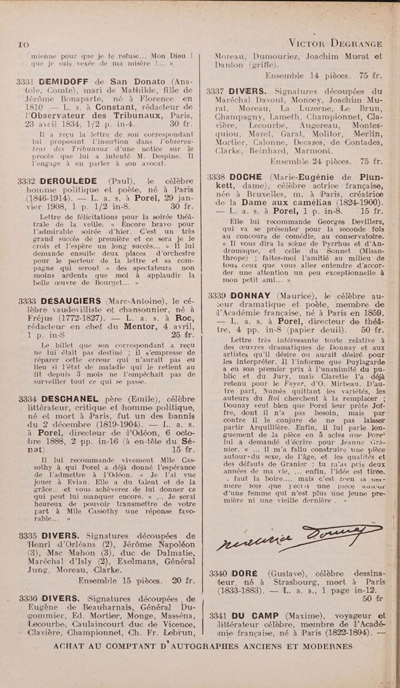 TO mienne pour que je te refuse... Mon Dieu ! : que je suis vexée de ma misère |... » 3331 DBEMIDOFF de San Donato (Ana- dole, Comte), mari de Mathilde, fille de ‘Jérôme Bonaparte, né à Florence en 1810 — L. s. à Constant, rédacteur de l’'Observateur des Tribunaux, Paris, 23 avril 1834, 1/2 p. in-4. 80 fr. Il a reçu la lettre de son correspondant lui proposant l'insertion dans l’observa- teur des Tribunaux d'une notice sur de procès que Jui a intenté M. Despine. Il l’engage à en parler à son avocat. 3332 DÉROULÈDE (Paul), Je célèbre homme politique et poète, né à Paris (1846-1914). — L. a. s. à Porel, 29 jan- vier 1908, 1 p. 1/2 in-8. 30 fr. Lettre de félicitations pour la soirée théâ- trale de la veille. « Encore bravo pour l’admirable soirée .d’hier. C'est un très grand succès de première et ce sera je le crois et l'espère un long succès... » Il lui demande ensuite deux places d'orchestre pour le porteur de la lettre et sa com- pagne qui seront « des spectateurs non moins atdents que moi à applaudir la belle œuvre de Bourget... » 3333 DÉSAUGIERS Marc-Antoine), le cé- Jèbre vaudevilliste et chansonnier, né à Fréjus (1772-1827), — L.‘a. s. à Roc, rédacteur en chef du Mentor, 4 avril, ]l p. in&amp; 25 fr. Le billet que son correspondant a reçu ne lui était pas destiné ; il s'empresse de réparer cette erreur qui n'aurait pas eu lieu si l’état de maladie qui le retient au lit depuis 3 mois ne l’empêchait pas de surveiller tout ce qui se passe. 38334 DESCHANEL père (Emile), célèbre littérateur, critique et homme politique, né el mort à Paris, fut un des bannis du 2 décembre (1819-1904). — L. a. s. à Porel, directeur de J’Odéon, 6 octo- bre 1888, 2 pp. in-16 (à en-tête du Sé- nat). 15 fr. Il lui recommande vivement Mlle Cas- sothy à qui Porel a déjà donné l'espérance de l’admettre à l’Odéon. « Je l’ai vue jouer à Evian. Elle a du talent et de la grâce.. et vous achèverez de lui donner ce qui peut lui manquer encore. « .. Je serai heureux de pouvoir transmettre de votre us à Mlle Cassothy une réponse favo- raDiIe….. » 38335 DIVERS. Signatures découpées de ‘Henri d'Orléans (2), Jérôme Napoléon (3), Mac Mahon (3), duc de Dalmatie, Maréchal d’Isly (2), Exelmans, Général Jung, Moreau, Clarke. Ensemble 15 pièces. 20 fr. 3336 DIVERS. Signatures découpées , de Eugène de Beauharnais, Général Du- gommier, Ed. Mortier, Monge, Masséna, Lecourbe, Caulaincourt duc de Vicence, Clavière, Championnet, Ch. Fr. Lebrun, Moreau, Dumouriez, Joachim Murat et Danton (griffe). Ensemble 14 pièces. 75 fr. 3337 DIVERS. Signatures découpées du Maréchal Davout, Moncey, Joachim Mu- rat, Moreau, La Luzerne, Le Brun, Champagny, Lameth, Championnet, Cla- vière, Lecourbe, Augereau, Montes- quiou, Maret, Garat, Molitor, Merlin, Mortier, Calonne, Decazes, de Contades, Clarke, Reinhard, Marmomni. Ensemble 24 pièces. 75 fr. 3338 DOCHE (Marie-Eugénie de Plun- kett, dame), célèbre actrice française, née à Bruxelles, m. à Paris, créatrice de la Dame aux camélias (1824-1900). == L'rass mas Porel,;6p.sinsSiss fr: Elle lui recommande Georges Devillers, qui va se présenter pour la seconde fois au concours de comédie, au conservatoire. « Il vous dira la scène de Pyrrhus et d’An- dromaque, et celle du Sonnet (Misan- thrope) ; faites-moi l'amitié au milieu de tous ceux que vous allez entendre d’accor- der une attention un peu exceptionnelle à mon petit ami... » 3339 DONNAY (Maurice), le célèbre au- ‘eur dramatique et poète, membre de l’Académie française, né à Paris en 1859. — L. à. s. à Porel, directeur de théâ- tre, 4 pp. in-8 (paprer deuil). 50 fr. Lettre très intéressante toute relative à les interpréter. I1 l’informe que Puylagarde a eu son premier prix à l’unanimité du pu- blic et du Jury, mais (Claretie l'a. déjà retenu pour le Foyer, d’O. Mirbeau. D'’au- tre part, Numès quittant les variétés, les auteurs du Roi cherchent à la remplacer ; Dounay veut bien que Porel leur prète Jof- fre, dont il n’a pas besoin, mais par contre il le conjure de me pas laisser partir Arquillière. Enfin, il lui parle lon- guement de la pièce en 5 actes aue Pore! Jui a demandé d'écrire pour Jeanne tira- nier. « .. il m'a fallu construire une pièce autour-du sexe, de l’âge, et les qualités et des défauts de Granier : tu m'as pis deux années de ma vie, ..… enfin, l’idée est tirée. . faut la boire... mais c’est Db'en 14 uer- miere IOIS que Jeclis une Diecé äuuwur d’une femme qui n’est plus une jeune pre- mière ni une vieille dernière . » 3340 DORÉ teur, né à célèbre dessina- Paris 3341 DU CAMP (Maxime), voyageur et mie française, né à Paris (1822-1894). — ARE
