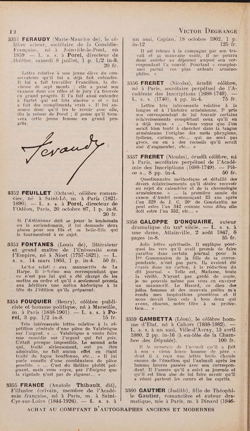 3351 FÉRAUDY (Marie-Maurice de), le cé- lèbre acteur, sociétaire de Ja Comédie- Française, né à Joinville-le-Pont, en 1859. — FL. a. s. à Porel, directeur de «théâtre, samedi 8 juillet, 1 p. 1/2 in-8. 20 fr. Leltre relative à une jeune élève du con- servatoire qu'il lui a déjà fait entendre. Il lui a fait travailler Francillon, la du- chesse de sept monts ; elle a passé son examen dans ces rôles et le jury l’a trouvée en grand progrès. Il l’a fait aussi entendre à Bartelt qui est très sincère « et » lui a fait des compliments vrais ». Il lui an- nonce donc qu'il ira le revoir avec elle, dès le retour de Porel ; il pense qu'il trou- vera cette jeune femme en grand pro- grès. CN 3352 FEUILLET (Octave), célèbre roman- cier, né à Saint-Lô, m. à Paris (1821- 1890). —— L. a. s. à Porel, directeur de l’Odéon, Paris, 20 octobre 87, 1 p. in-8. 20 fr. Si l’Arlésienne doit se jouer le lendemain ou le surlendemain, il lui demande deux places pour son fils et sa belle-fille qui le tourmentent à ce sujet. 8353 FONTANES {Louis de), littérateur et grand maître de l’Université sous J'Empire, né à Niort (1757-1821). — L. a. s., 14 mars 1803, 1 p. in-4 50 fr. Le‘tie Trelati : aux manuscrits de La Harpe. IL irforme son correspondant que ce n’est pas lui qui a été chargé de les mettre en ordre et qu'il a seulement promis aux héritiers une notice thisforique à la lêle de l'édition qu’ils préparent. 83354 FOUQUIER (Henry), célèbre publi- ciste et homme politique, né à Marseille, m. à Paris (1838-1901). — L. a. s. à Po- rel, 3 pp. 1/2 in-8. 15 fr. Très intéressante lettre relative à la ré- pétition générale d’une pièce de Valabrègue sur l’argent. « .. Valabrègue a voulu faire une comédie sur d'argent qui fut gaie. C'était presque impossible. Le second acte qui, traité sérieusement, eut pu être admirable, ne fait aucun effet en étant traité de façon bouffonne, etc... » Il lui parle ensuite d’une combinaison de pièce possible. « ... C'est du théâtre plutôt poi- gnant, mais vous voyez, par l’Enigme que la rigolade n’est pas de rigueur... » 3355 FRANCE (Anatole Thibault, dit), d'illustre écrivain, membre de l’Acadé- mie française, mé à Paris, m. à Saint- Cyr-sur-Loïre (1844-1924). — [L. a. s. à Vicror DEGRANGE un ami, Capian, 18 octobre 1902, 1 p. in-12. 125 fr. Il est retenu à la campagne par son tra- vail et sa mauvaise santé, il ne pourra donc assister au déjeuner auquel s0n cor- r'espondant l’a convié. Pourtant « comptez- moi parmi vos plus ardents arméno- philes. » 3356 FRÉRET {Nicolas), érudit célèbre, né à Paris, secrétaire perpétuel de l’A- cadémie des Inscriptions (1688-1749). — L. a. s. (1740), 4 pp. in-4. 75 fr. Lettre très intéressante relative à da langue et à l’histoire arménienne. Jl prie son correspondant de Jui fournir certains éclaircissements complétant eeux qu’il en a déjà reçus. « Vous voyez que l’on serait bien tenté à chercher dans la. langue arménienne l’origine des mots phrygiens, lydiens, cariens, etc... qui ne sont pas aisé d'augmenter, etc. » 3357 FRÉRET (Nicolas), érudit célèbre, né à Paris, secrétaire perpétuel de l’Acadé- mie des Inscriptions (1688-1749). — Piè- ce àa., 8 pp. in-4. 50 ür. Questionnaire méthodique et détaillé des divers éclaircissements qu'il désire recevoir au sujet du calendrier et de la chronologie arménienne. « la première année du canon d’Andri commençant 23 ans après Jd'an 329 de J. C. 20° de Constantin ne peut estre l'an 342 comme vous dites elle doit estre l’an 352, etc... » 3358 GALOPPE D’ONQUAIRE, auteur dramatique du xix® siècle. — [L. a. s. à une dame, Attainville, 2 août 1847, 8 pages in-8, 35 fr. Jolie lettre spirituelle. Il explique pour- quoi des vers qu'il avait promis de faire paraître dans certain journal pour 1re Communion de la fille de sa corres- pondante, n’ont pas paru. Ils avaient été éoœarés dans un carton, à la rédaction du dit journal. « Telle est, Madame, toute la vérité. N'ayant pas gardé de copie, je ne pouvais même pas vous en envoyer un manuscrit. Le Hasard, ce dieu des jolies femmes et des mauvais poètes m'a rendu mes inspirations premières et : il mous devait bien cela à tous deux qui avons, chacun, notre titre à sa protec- tion... » | 3359 GAMBETTA (Léon), le célèbre hom- me d'Etat, né à Cahors (1838-1882). — L. a. s. à un ami, Ville-d’'Avray, 13 avril 1880, 2 pp. in-16 (à en-tête de la Cham- bre des Députés). 100 fr. Il] Je remercie de l'accueil qu'il a fait à son « vieux brave homme de père » dont if a reçu une lettre toute chaude encore de l'émotion qui l’animait après les bonnes heures passées avec son correspon- dant. Il l’assure qu'il a suivi sa journée et qu'il est bien aise de lui faire savoir qu’il a réuni partout les cœurs et les esprits. 3360 GAUTIER (Judith), fille de Théophi- le Gautier, romancière et auteur dra- matique, née à Paris, m. à Dinard (1846-