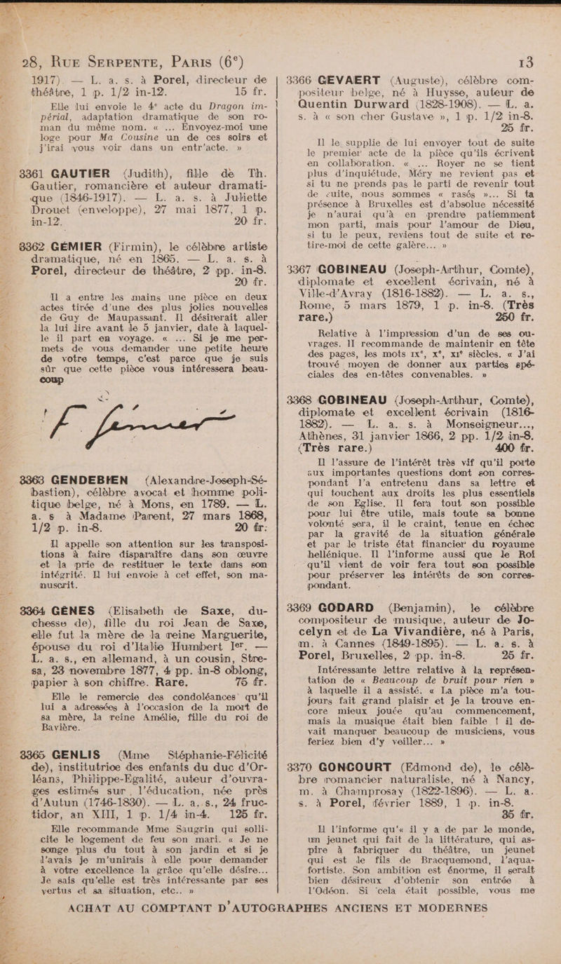 2 1917). — L. a. s. à Porel, directeur de théâtre, 1 p. 1/2 in-12. 15 fr. Elle lui envoie le 4° acte du Dragon im- périal, adaptation dramatique de son ro- man du même nom. « . Envoyez-moi une loge pour Ma Cousine un de ces soirs et j'irai vous voir dans un entr’acte. » 4 3361 GAUTIER (Judith), fille de Th. Gautier, romancière * auteur dramati- ‘que (1846- Ma . a. s. à Judiette Drouet (envel pe ÿ mai 1877, 1 p. in-12. 20 fr. _ 8362 GÉMIER (Firmin), le célèbre artiste - dramatique, né en 1865. — L. a. s. à Porel, directeur de théâtre, 2 pp. ï. Es Il a entre les mains une pièce en deux actes tirée d’une des plus jolies nouvelles la lui dire avant le 5 janvier, date à laquel- le il part en voyage. « ... Si je me per- \ mets de vous demander une petite heure È de votre temps, c'est parce que je suis sûr que cette pièce vous intéressera beau- 3363 GENDEBHEN ({Alexandre-Joseph-Sé- bastien), célèbre avocat et homme poli- tique belge, né à Mons, en 1789. — L. a. s à Madame Parent, 27 mars 1868, 1/2 p. ins. 2 fr: Il appelle son attention sur les transposi- tions à faire disparaître dans son œuvre et la prie de restituer le texte dams son intégrité. I] lui envoie à cet effet, son ma- nuscrit. 3364 GÊNES {Elisabeth de Saxe, du- chesse de), fille du roi Jean de Saxe, elle fut la mère de la reine Marguerite, épouse du roi d’ltalie Humbert Ier. — L. a. s., en allemand, à un cousin, Stre- sa, 23 novembre 1877, 4 pp. in-8 oblong, | papier à son chiffre. Rare. 75 fr. Le Elle le remercie des condoléances qu’il à lui a adressées à l’occasion de la mort de sa mère, la reine Amélie, fille du roi de Bavière. 38365 GENLIS (Mme Stéphanie-Félicité de), institutrice des enfants du duc d’Or- È léans, Philippe-Egalité, auteur d’ouvra- a ges estimés sur, l'éducation, née près d’Autun (1746-1830). — L. a..s., 24 fruc- tidor, an XIIXL, 1 p. 1/4 in-4 126 fr. Elle recommande Mme Saugrin qui solli- cite le logement de feu son mari. « Je ne songe plus du tout à son jardin et si je l'avais je m'unirais à elle pour demander à votre excellence la grâce qu’elle désire... Je sais qu'elle est très intéressante par ses vertus et sa situation, etc. » à « son cher Gustave », 1 p. 1/2 in-8. 25 fr. I] le supplie de lui envoyer tout de suite le premier acte de la pièce qu'ils écrivent en collaboration. « .. Royer ne se tient plus d’inquiétude, Méry me revient pas et si tu ne prends pas le parti de revenir tout de cuite, nous sommes « rasés »... Si ta présence à Bruxelles est d’absolue nécessité je n’aurai qu’à en prendre patiemment mon parti, mais pour: l'amour de Dieu, si tu le peux, reviens tout de suite et re- tire-moi de cette galère... » Ville-d’Avray (1816-1882). La 6 Rome, 5 mars 1879, 1 p. © in-8. (Très rare.) 250 fr. Relative à l'impression d’un de ses ou- vrages. II recommande de maintenir en tête des pages, les mots 1x°, x°, x1° siècles. « J'ai trouvé moyen de donner aux parties spé- ciales des en-têtes convenables. » Il l’assure de l'intérêt très vif qu'il porte aux importantes questions domt son corres- pondant l’a entretenu dans sa lettre et qui touchent aux droits les plus essentiels de son Eglise, Il fera tout son possible pour lui être utile, mais toute sa bonne volonté sera, il le craint, tenue en échec par la gravité de la situation générale et par de triste état financier du royaume hellénique. Il l’informe aussi que le Roîf peur préserver les intérêts de son corres- pondant. Intéressante lettre relative À la représen- tation de « Beaucoup de bruit pour rien » à laquelle il a assisté. « La pièce m'a tou- jours fait grand plaisir et je la trouve en- core mieux jouée qu'au commencement, mais da musique était bien faible !{ il de- vait manquer beaucoup de musiciens, vous feriez bien d'y veiller... » à Porel, février 1889, 1 p. in-8. Le El l’informe qu'« il y à de par le monde, un jeunet qui fait de la littérature, qui as- pire à fabriquer du théâtre, un jeunet qui est de fils de Bracquemond, l’aqua- fortiste. Son ambition est énorme, il serait bien désireux d'obtenir son entrée à l'Odéon. Si cela était possible, vous me