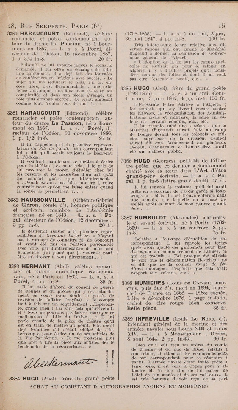 % 3:80 HARAUCOURT (Edmond), célèbre romancier et poète contemporain, au- teur du drame La Passion, né à Bour- recteur de l’Odéon, 16 novembre 1887, 1 p. 3/4 in-8. 20 fr. Puisqu'’il ne lui apporte jamais le scénario demandé, il lui offre en échange de faire une conférence. Il a déjà fait des tournées de conférences en Belgique avec succès. « Le sujet qui me séduirait le plus, s’il est en- core libre, c’est Beaumarchais : une exis- tence volcanique, une âme bien assise en ses complexités et dans son siècle étrange, un rôle plus étrange encore... Ce serait amusant comme tout. Voulez-vous de moi ?... » 3381 HARAUCOURT {Edmond), célèbre romancier et poète contemporain, au- teur du drame La Passion, né à Bour- mont en 1857. L. a. s. à Porel, di- recteur de l’Odéon, 30 novembre 1886, 1 p. 1/2 in-8. 25 ér. Il lui rappelle qu’à la première représen- tation du Fils de famille, son correspondant lui à dit qu'il serait toujours le bienvenu à l’Odéon. Il voudrait maintenant se mettre à écrire pour le théâtre ; et pour cela, il le prie de lui procurer le moyen d'étudier chez lui des ressorts et les mécessités d’un art qu’il ne connait guère que littérairement.… « ...Voudriez-vous me faire inscrire à votre contrôle pour qu’on me laisse entrer quand la soirée le permettrait ?.. » 3382 HAUSSONVILLE (Othénin-Gabriel de Cléron, comte d’), homme politique et écrivain, membre de l'Académie française, né en 1848. — L. a. s. à Po- rel, directeur de l'Odéon, 12 décembre... 3 pp in-8. 20 fr. Il désirerait assister à la première repré- sentation de Germinie Lacerteux. « N'ayant pas l’avantage de connaître M. de Goncourt et ayant été mis en relation personnelle avec vous par J’intermédaiire de mon ami Brunetière, j'ai pensé que je pourrais peut- être m'adresser à vous directement... » 3383 HERMANT {Abel), célèbre roman- cier «et auteur dramatique contempo- rain, né à Parissæn 1862, —— I. a, s. à Porel, 4 pp. in-8. 35 fr. Il lui parle d’abord du conseil de guerre de Rennes et du procès qui y est actuelle- ment en cours (sans doute le procès de révision de l’affaire Dreyfus). « Je compte tout à fait sur un acquittement ...Espérons- Jde, grand Dieu ! Car sans cela qu’'arriverait- * malheureux à l'Ile du Diable... » Il lui parle ensuite de la pièce de théâtre qu’il est en train de mettre au point. Elle serait déjà terminée s’il m'était obligé de s’in- terrempre pour écrire un de ses articles de la Vie Parisienne. « Je me trouverai plus que prêt à lire da pièce aux artistes dès le lendemain de la réouverture... » Lbiherma 3384 HUGO (Abel), frère du grand poète 14 : Æ F bt 3 k; ol 19 (1798-1855). — L. à. s. à un ami, Alger, 30 mai 1847, 4 pp. in-8. 100 fr. Très intéressante lettre relative aux di- Bugeaud à donner sa démission de Gouver- neur général de l'Algérie. « L'adoption de la Loi sur les camps agri- coles ne suffirait pas pour de retenir en Algérie, il y a d’autres projets qu'il consi- dère comme des folies et dont ïil ne veut pas être l’exécuteur passif, etc.… » 3385 HUGO (Abel), frère du grand poèie (1798-1855). — L. a. s. à un ami, Cons- tantine, 13 juin 1847, 4 pp. in-4. 150 fr. Intéressante lettre relative à l'Algérie ; les combats qui s’y livrent encore contre les Kabyles, la réorganisation des Adminis- trations civile et militaire, la mise en va- leur des terrains conquis, etc., etc. Il lui raconte aussi une « scène » que le Maréchal (Bugeaud) aurait faite au camp de Bougie devant tous les colonels et offi- ciers supérieurs de la division. Gelui-ci aurait dit que l’avancement des généraux Bedeau, Changarnier et Lamoricière aurait été un malheur public. $ 3386 HUGO (Georges), petit-fils de l’illus- tre poète, que ce dernier a tendremeni chanté avec sa sœur dans L’Art d’être grand-père, écrivain. — L. a. s. à Po- rel, 1 p. in-8 (lettre grand deuil). 15 fr. Il lui renvoie le costume qu'il lui avait prêté en s’excusant de l’avoir gardé si long- temps. « ...Maïs il s’est trouvé enfermé dans une armoire sur laquelle on a posé des scellés après la mort de mon pauvre grand- Père... » 3387 HUMBOLDT (Alexandre), maturalis- te et savant écrivain, né à Berlin (1769- 1859). — L. a. s. à un confrère, 3 pp. in-8. 75 fr. Relative à l'ouvrage d'’érudition de son correspondant. Il lui renvoie les textes après avoir ajouté des guillemets pour bien distinguer au commencement de l’alinéa, ce qui est traduit. « J’ai presque été attristé de voir que la dénomination Ho-tcheou ne se dit que de la couleur rouge de feu d’une montagne. J’espérais que cela avait rapport aux volcans, etc.:. » 3388 HUMIÈRES (Louis de Crevant, mar- quis, puis duc d’), mort en 1694, maré- chal de France en 1668. — Pièce signée, Lille, 4 décembre 1678, 1 page in-folio, cachet de cire rouge (bien conservé. Belle pièce. 35 fr. 3389 INFREVILLE (Louis Le Roux d'), intendant général de la marine et des armées navales sous Louis XIII et Louis XIV. — L. s. à Monseigneur... Orgon, 8 août 1644, 2 pp. in-foi. 60 fr. Bien qu'il eût reçu les ordres du comte de Brienne et du duc de Brezé, relatifs à son retour, il attendait les commandements de son cerrespondant pour se résoudre À partir. L'armée navale étant toute prête à faire voile, il est venu à Orgon pour y at- tendre M. de duc afin de lui parler de l’état de son armée et de ses vaisseaux. Il est très heureux d’avoir reçu de sa part