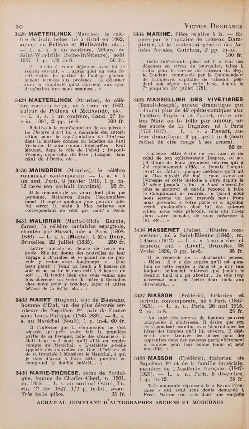 auteur de Pelléas et Mélisande, etc... — L. a. s. à un confrère, Abbaye de Saint-Wandrille (Seine-Inférieure), août 1907, 1 p. 1/2 in-8. 50 fr. Il l'invite à venir déjeuner avec lui le samedi suivant, « Après quoi on vous fe- rait visiter les parties de l’abbaye généra- lement fermées aux profanes... le déjeuner aura la simplicité qu'il convient aux qua- dragénaires que nous sommes... » bre écrivain belge, né à Gand en 1862, auteur de Pelléas et Mélisande, etc... — L a. s. à un confrère, Gand, 27 fé- vrier 1891, 2 pp. in-8. 100 fr. Relative à la représentation de ses pièces : Le Théâtre d'Art lui a demandé son autori- sation pour la représentation de l’Intruse dans la matinée donnée au bénéfice de Paul Verlaine. Il aura comme interprêtes : Paul Mounet, dans le rôle de l’aïeul ; Dupont- Vernon, dans celui du Père ; Laugier, dans celui de J’Oncle, etc. 3430 MAINDRON ({Mauric), le célèbre romancier contemporain. — L,. a. s. à un ami, Paris, 3 janvier 1910, 1 p. in- 12 (avec son portrait imprimé). 25 fr. personne, Maindron désire l’accomplisse- ment. Il espère quelque jour pouvoir aller lui serrer la main à Nice puisque son correspondant ne veut pas venir à Paris. Garcia, dame), Ja célèbre cantatrice espagnole, chantée par Musset, née à Paris (1808- 1836). — L. a. s. (Maria), à Mrs Deny, Bruxelles, 22 juillet (1835). 250 fr. Lettre amicale et fleurie de verve en- jouée. Elle lui donne des nouvelles de leur voyage à Bruxelles et se plaint de ne pou- voir y rester assez longtemps. « ...Quel beau plaisir |! Venir ici lundi à 6 heures du soir et an partir le mercredi à 8 heures du soir !... Il faudra bien que vous veniez une fois chercher un verre de bière à Bruxelles chez mous pour y coucher, loger et autres bêtises de la sorte, etc...» 8432 MARET (Hugues), duc de Bassano, homme d’Etat, un des plus dévoués ser- viteurs de Napoléon Ir, pair de France sous Louis-Philippe (1763-1839). — [L. a. s, au Maréchal (Soult), 1 p. in-4. 60 fr. IH l’informe que la commission ne s’est séparée qu'après avoir fait la première partie de sa besogne, celle des créanciers. Il était trop tard pour qu'il allât en rendre compte au Maréchal. « L’estafette a-t-elle apporté des nouvelles du Duc d'Orléans et de sa tranchée ? Monsieur le Maréchal, à qui je dois d’avoir à faire cette question en comprend le double intérêt... » m,. 1855. — [. s. au cardinal Ostini, Tu- rin, 27 fév. 1847, 1/2 p. in-fol., sceau. Très belle pièce. 35 fr. | VicTor DEGRANGE pierre, et le lieutenant général des Ar- mées Navales, Guichen, 2 pp. in-ol. 100 fr. Cette intéressante pièce est l’ « Etat des Cadix pour le service du vaisseau du Roy, le Tendant, commandé par le Commendeur de Dampierre, capitaine de vaisseau, pen- dant son séjour en cette baye, depuis le 7° jusqu’au 18° juillet 1781. » DES VIVETIÈRES (Benoît-Joseph), auteur dramatique qui a fourni plus de 40 opéras-comiques aux Théâtres Feydeau et Favart, entre au- tres Nina ou la folle par amour, un des succès de La Dugazon, né à Paris (1750-1817). — L. à s. à Favart, au- teur dramatique, 3 pp. petit in-4 (beau cachet de cire rouge à ses are ke Curieuse lettre écrite en son nom et en celui de son collaborateur Desprez, au su- jet d’une de leurs premières œuvres qui a été copieusement sifflée. « Jamais Compli- ment de clôture, quelque médiocre qu’il aît pu être m'avait été hué ; nous avons eu l'étranne et cette mélodie a duré depuis la 2° scène jusqu’à la fin... » Aussi n’osent-ils plus se montrer et ont-ils renoncé à faire le Compliment de rentrée... « Quand nous mous serons un peu rassurés nous irons nous présenter à votre porte et si Apollon reçoit quelquefois chez lui des auteurs sifflés, nous vous prierons, xous qui l’avez dans votre manche, de mous présenter à. lui, etc... » à Paris (1912). — L. a. s. à un « cher et heureux ami » (Livet), Bruxelles, 28 février 1896, 3 pp. in-8. 35 fr. Il Île remercie de sa charmante pensée. « Hélas ! il y a des années qu'il est ques- tion de cette reprise à Paris et je m'y suis toujours tellement intéressé que jamais le résultat final m’a pu aboutir... Je suis trop paresseux pour en écrire deux mots aux directeurs... » (Frédéric), historien et écrivain contemporain, né à Paris (1847- 2 pp. in-8. 25 fr. Au sujet des œuvres de femmes pauvres auxquelles il s'intéresse. Il désire que son correspondant examine avec bienveillance les, titres des femmes qu'il lui enverra. Il dési- rer'ait aussi trouver des places pour des apprenties dans des maisons particulièrement « connues pour leur bonne tenue et leur moialité. » Napoléon Ier et de la famille impériale, membre de l’Académie française (1847- 1923). — L. a. s., Paris, 3 décembre, 1 P. in-12. Très amusante réponse à la « Revue Fran- çaise » qui. avait sans doute demandé à