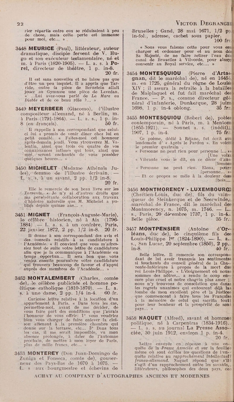 rier répartis entre eux se réduisaient à peu de chose, mais cette perte est immense pour moi, etc... », 3448 MEURICE (Paul), littérateur, auteur dramatique, disciple fervent de V. Hu- go et son exécuteur testamentaire, né et m. à Paris (1820-1905). — L. a. s. à Po- rel, directeur de théâtre, 1 p. in-8. 20 fr. I1 est sans nouvelles et ne laisse pas que d’être ‘un peu inquiet. Il a appris que Tar- ride, outre la pièce de Bernstein allait jouer au Gymnase une pièce de Lavedan. « Lui avez-vous parlé de La Mare au Diable et de ce beau rôle ?P.….,. » 3449. MEYERBEER (Giacomo), d’illustre compositéur allemand, né à Berlin, m. à Paris:(1791-1864). — L, a. s., 1 p. in- 8 (en: français). 50 fr. ‘: HN rappelle à son correspondant que celui- ci lui a promis de venir diner chez lui en petit comité. « Faites-moi cet honneur après-demain jeudi. Vous ytrouverez M. Va- Jlentin, à insi que trois ou quatre de vos ”connâäissantes intimes qui tous, ainsi que “moi, seront Sr de vous posséder aüélqnes heures.:; » LT HER 3450. MICHELET - (Madame Athénaïs us es)” ‘“emimie de: l’illustre écrivain. EL 4; JB a un savant, 2 pp. 1/2 in-8: 20 fr. Elle le remercie de son beau livre sur les orrents.«s Je n’y ai.d’autres droits que ma persévérante collaboration aux travaux | Abies. naturelle que. M. Michelet a pu- 30 és ‘depuis quinze ans... » 3451: MIGNET (François- Auguste- Me ‘le célèbre: historien, né à Aix (1796- 1884) ee L. a. s. à un confrère, Paris, 22 janvier. .1872, 2 pp. 1/2 in-8. 20 fr. II donne à son correspondant des avis et des. conseils relatifs. à sa candidature à 1 l’Académie. « Il convient que vous m'’adres- siez tout de suite votre lettre de candidature afin que je la communique à l’Académie en temps opportun... Il sera bon que. vous ô veniez. ‘ensuite poursuivre votre candidature ‘qui trouvera beaucoup de faveur et d’ appui ê aûprès des. membres de l’Académie... » 3452 MON TA LEMBERT (Charles k omis de); le célèbre publiciste et homme po- tie catholique (1810-1870). — L. a. ‘une dame, 2 pp. 1/4 in-4. 60:fr. po lettre relative à la location d’un appartement à Paris. « Dans tous les.cas, permettez-moi, avant de me décider, de vous faire part des conditions que j'aurais l'honneur de vous offrir: 1° vous voudriez ‘ bien vous charger de faire enlever la cloi- son attenant à la première chambre qui donne ‘sur la terrasse, etc... 3° Dans tous les cas, il me serait impossible, vu mon .. absence prolongée, à dater de l’automne . prochain, de mettre à mon loyer de Paris, plus de mille francs, etc... » 3453 MONTEREY (Don Juan-Domingo de -Zuniga et Fonseca, comte de), gouver- neur des Pays-Bas de 1670 à 1675. — Les maux : bourgmestre et échevins de Vicror DEGRANGER! Bruxelles ; Gand, 28 mai 1671, 1/2 poJ in-fol., adresse, cachet sous papier. | 100 fr. « Nous vous faisons cette pour vous ern charger et ordonner pour et au nom dde} Sa Majesté, de ne faire retirer l’eau duul canal de Bruxelles à Vilvorde, pour ainsyy convenir au Royal service, etc... » 3454 MONTESQUIOU {Pierre d’Artaa- gnan, dit le maréchal de), né en 1645, m. en 1725, général du règne de Louiss XIV ; il assura la retraite à la bataille de Malplaquet et fut fait maréchal del France. — P. s., comme directeur gé-- néral d'infanterie, Dunkerque, 28 juim 1698, 1 p. in-4 oblong. 35 frr. 3455 MONTESQUIOU (Robert de), poètee contemporain, mé à Paris, m. à Menton (1855-1921). Sonnet a. s. (inédit)), 1907, 1 p. in-4. 75 fre. Ce poème, dédié à Réjane, fut écrit auu lendemain d’ «.Après le Pardon ». En voicti le premier quatrain « Personne ne:peut rien pour personne |. .. [Une a « Vibrante vous le dit, en ce décor d’au4-f [tomnee « Personne ne peut rien. Elena, pourr fpersonne... »»{ in — Et ce ne se mêle à la douleur dess| | : Fois | 3456 MONTMORENCY - LUXEMBOURG! (Chrétien-Louis, duc de), fils du vain-- queur de Steinkerque et de Neerwinde;, | maréchal. de France, dit le maréchal deef nds n.: 1675, m. 1746. — L.. Paris, 20° dérembre 1737, ‘1 p. in-44. Belle pièce. + 35 ire \ (Antoine d’Or-- léans, duc de), le cinquième fils des Louis-Philippe Ier (1824-1890), —. L. a. , San Lucar, 20 septembre (1850), 2 pp. in8. 40 fr... Belle lettre. Il remercie son COrTrespOn-I- # dant de lui avoir transmis les sentimentss si touchants du conseil général de la Cha-- rente-Inférieure à propos de la mort du roi Louis-Philippe. « L'éloignement où nouss sommes des nôtres... a rendu le coup en-: core plus cruel et notre chagrin plus amer ;: mous m’y trouvons de consolation que danss les regrets unanimes qui entourent déjà lax tombe de mon excellent père et la Justices que commencent .à faire tous les Françaist .à la mémoire de celui qui sacrifia PE pars leur bonheur et la prospérité de sort pays... » 3458 NAQUET (Alfred), savant et Lan El politique, né à Carpentras (1834-1916). : — L. a. s. au journal La Presse Asso-- ciée, 30 juin 1912, environ. l p. pes a De : à 0 fr..f Bettre envoyée en réponse à une en-- quête de ta Presse Associée et sur la feuilles même où sont écrites les- questions de l-en-- quête relative au rapprochement intellectuell franco-allemand. Naquet répond que s’ikl s’agit d’un rapprochement entre les savanñts,, littérateurs, philosophes des deux pays, ce»